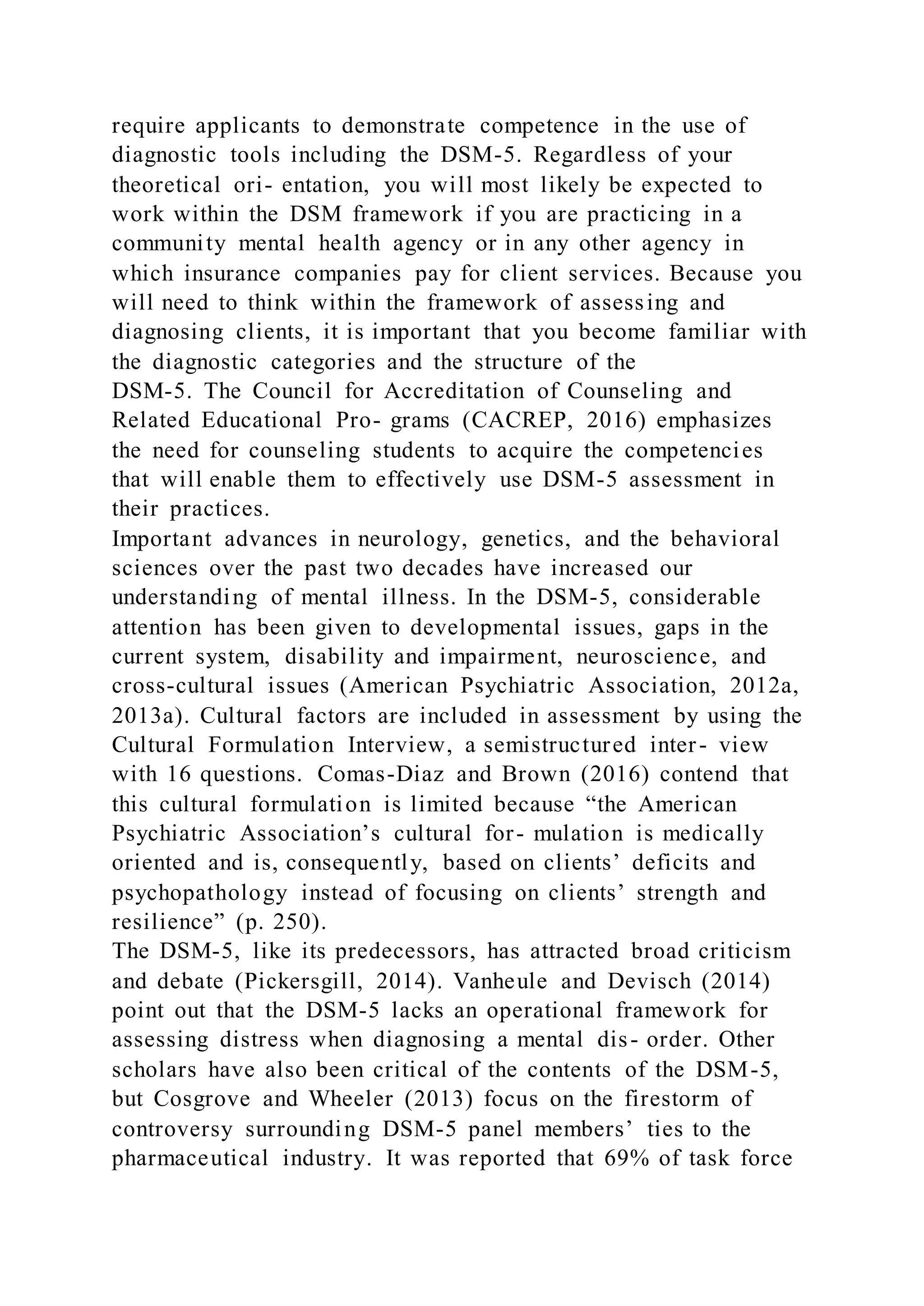 require applicants to demonstrate competence in the use of
diagnostic tools including the DSM-5. Regardless of your
theoretical ori- entation, you will most likely be expected to
work within the DSM framework if you are practicing in a
community mental health agency or in any other agency in
which insurance companies pay for client services. Because you
will need to think within the framework of assessing and
diagnosing clients, it is important that you become familiar with
the diagnostic categories and the structure of the
DSM-5. The Council for Accreditation of Counseling and
Related Educational Pro- grams (CACREP, 2016) emphasizes
the need for counseling students to acquire the competencies
that will enable them to effectively use DSM-5 assessment in
their practices.
Important advances in neurology, genetics, and the behavioral
sciences over the past two decades have increased our
understanding of mental illness. In the DSM-5, considerable
attention has been given to developmental issues, gaps in the
current system, disability and impairment, neuroscience, and
cross-cultural issues (American Psychiatric Association, 2012a,
2013a). Cultural factors are included in assessment by using the
Cultural Formulation Interview, a semistructured inter- view
with 16 questions. Comas-Diaz and Brown (2016) contend that
this cultural formulation is limited because “the American
Psychiatric Association’s cultural for- mulation is medically
oriented and is, consequently, based on clients’ deficits and
psychopathology instead of focusing on clients’ strength and
resilience” (p. 250).
The DSM-5, like its predecessors, has attracted broad criticism
and debate (Pickersgill, 2014). Vanheule and Devisch (2014)
point out that the DSM-5 lacks an operational framework for
assessing distress when diagnosing a mental dis- order. Other
scholars have also been critical of the contents of the DSM-5,
but Cosgrove and Wheeler (2013) focus on the firestorm of
controversy surrounding DSM-5 panel members’ ties to the
pharmaceutical industry. It was reported that 69% of task force
 