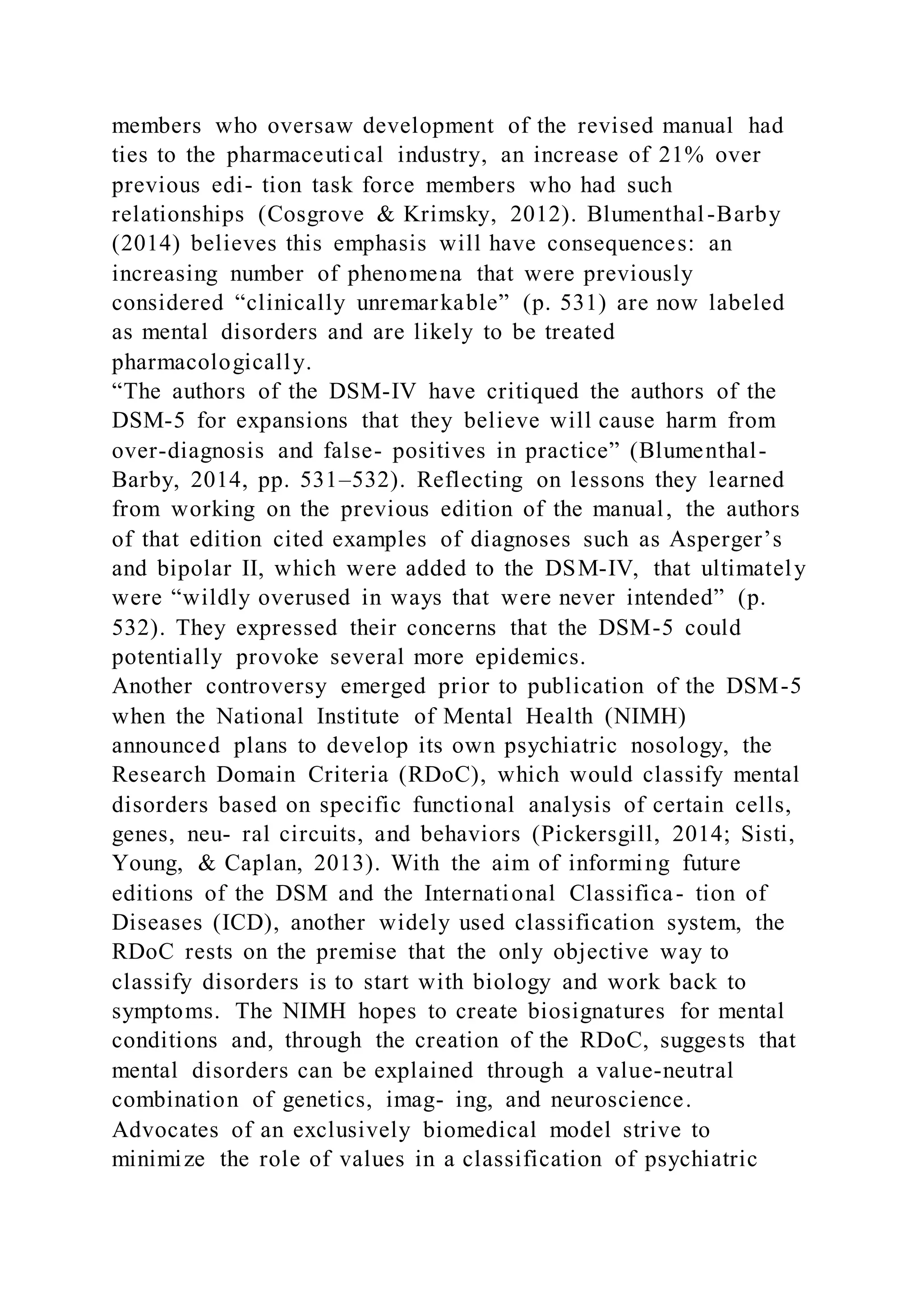 members who oversaw development of the revised manual had
ties to the pharmaceutical industry, an increase of 21% over
previous edi- tion task force members who had such
relationships (Cosgrove & Krimsky, 2012). Blumenthal-Barby
(2014) believes this emphasis will have consequences: an
increasing number of phenomena that were previously
considered “clinically unremarkable” (p. 531) are now labeled
as mental disorders and are likely to be treated
pharmacologically.
“The authors of the DSM-IV have critiqued the authors of the
DSM-5 for expansions that they believe will cause harm from
over-diagnosis and false- positives in practice” (Blumenthal-
Barby, 2014, pp. 531–532). Reflecting on lessons they learned
from working on the previous edition of the manual, the authors
of that edition cited examples of diagnoses such as Asperger’s
and bipolar II, which were added to the DSM-IV, that ultimately
were “wildly overused in ways that were never intended” (p.
532). They expressed their concerns that the DSM-5 could
potentially provoke several more epidemics.
Another controversy emerged prior to publication of the DSM-5
when the National Institute of Mental Health (NIMH)
announced plans to develop its own psychiatric nosology, the
Research Domain Criteria (RDoC), which would classify mental
disorders based on specific functional analysis of certain cells,
genes, neu- ral circuits, and behaviors (Pickersgill, 2014; Sisti,
Young, & Caplan, 2013). With the aim of informing future
editions of the DSM and the International Classifica- tion of
Diseases (ICD), another widely used classification system, the
RDoC rests on the premise that the only objective way to
classify disorders is to start with biology and work back to
symptoms. The NIMH hopes to create biosignatures for mental
conditions and, through the creation of the RDoC, suggests that
mental disorders can be explained through a value-neutral
combination of genetics, imag- ing, and neuroscience.
Advocates of an exclusively biomedical model strive to
minimize the role of values in a classification of psychiatric
 