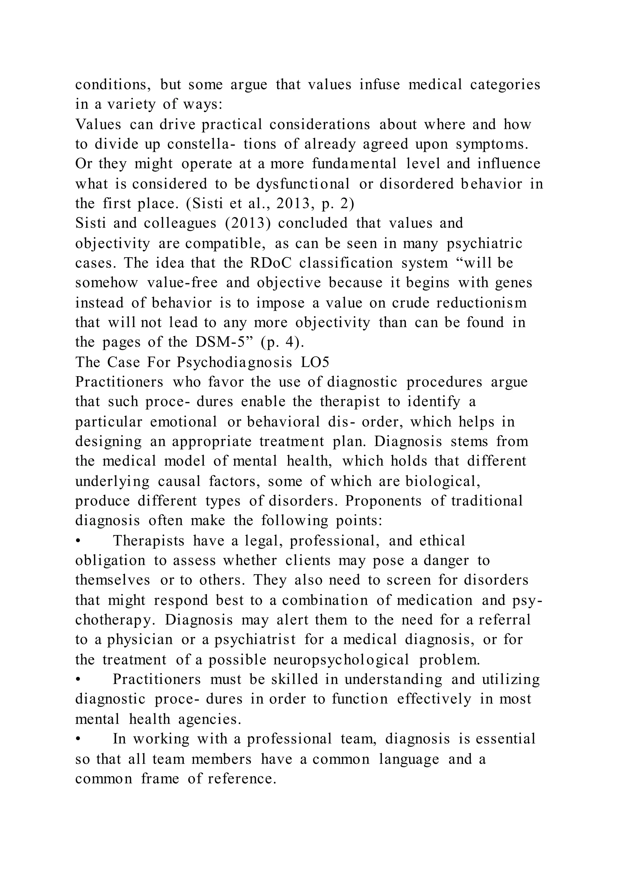 conditions, but some argue that values infuse medical categories
in a variety of ways:
Values can drive practical considerations about where and how
to divide up constella- tions of already agreed upon symptoms.
Or they might operate at a more fundamental level and influence
what is considered to be dysfunctional or disordered behavior in
the first place. (Sisti et al., 2013, p. 2)
Sisti and colleagues (2013) concluded that values and
objectivity are compatible, as can be seen in many psychiatric
cases. The idea that the RDoC classification system “will be
somehow value-free and objective because it begins with genes
instead of behavior is to impose a value on crude reductionism
that will not lead to any more objectivity than can be found in
the pages of the DSM-5” (p. 4).
The Case For Psychodiagnosis LO5
Practitioners who favor the use of diagnostic procedures argue
that such proce- dures enable the therapist to identify a
particular emotional or behavioral dis- order, which helps in
designing an appropriate treatment plan. Diagnosis stems from
the medical model of mental health, which holds that different
underlying causal factors, some of which are biological,
produce different types of disorders. Proponents of traditional
diagnosis often make the following points:
• Therapists have a legal, professional, and ethical
obligation to assess whether clients may pose a danger to
themselves or to others. They also need to screen for disorders
that might respond best to a combination of medication and psy-
chotherapy. Diagnosis may alert them to the need for a referral
to a physician or a psychiatrist for a medical diagnosis, or for
the treatment of a possible neuropsychological problem.
• Practitioners must be skilled in understanding and utilizing
diagnostic proce- dures in order to function effectively in most
mental health agencies.
• In working with a professional team, diagnosis is essential
so that all team members have a common language and a
common frame of reference.
 