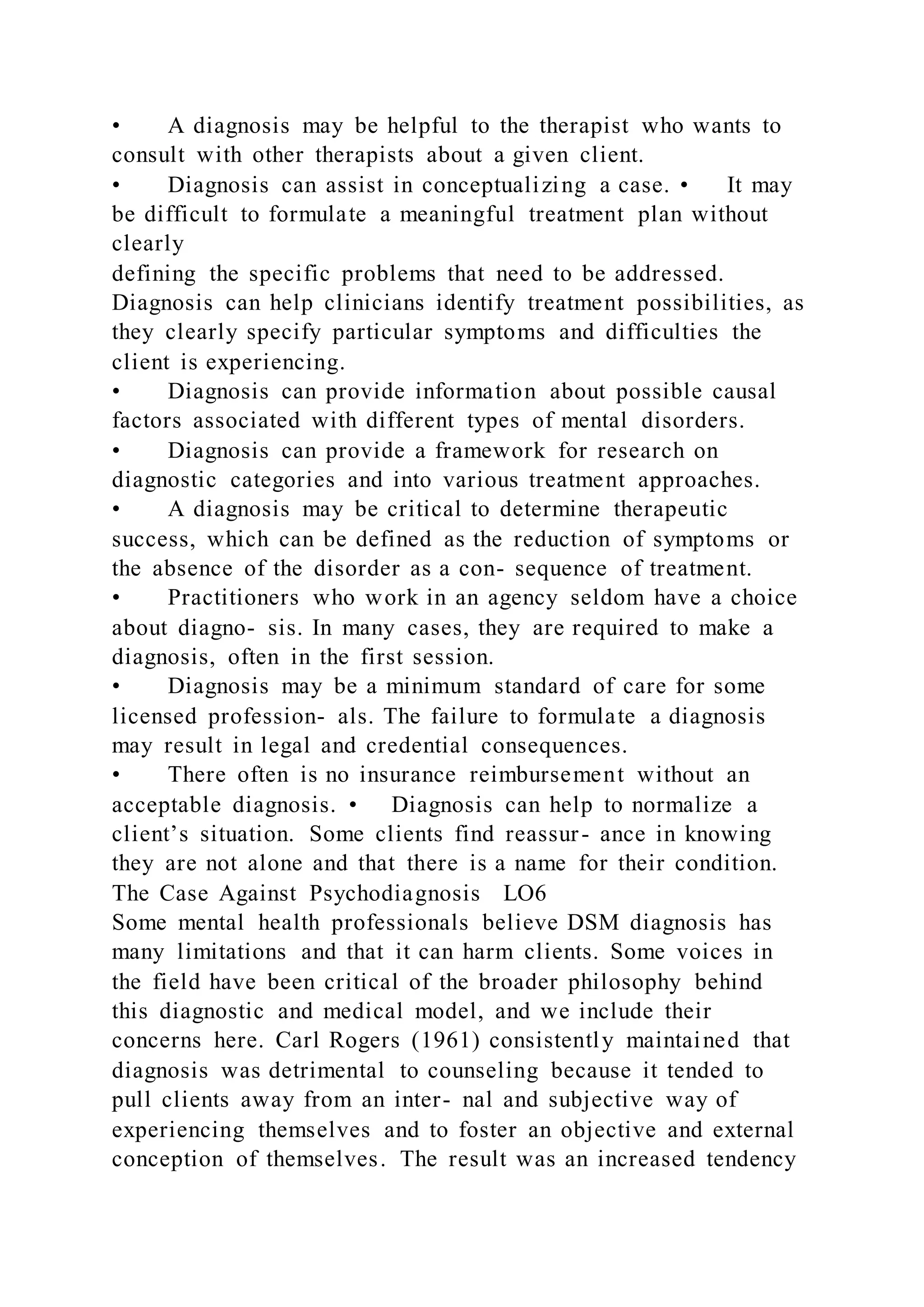 • A diagnosis may be helpful to the therapist who wants to
consult with other therapists about a given client.
• Diagnosis can assist in conceptualizing a case. • It may
be difficult to formulate a meaningful treatment plan without
clearly
defining the specific problems that need to be addressed.
Diagnosis can help clinicians identify treatment possibilities, as
they clearly specify particular symptoms and difficulties the
client is experiencing.
• Diagnosis can provide information about possible causal
factors associated with different types of mental disorders.
• Diagnosis can provide a framework for research on
diagnostic categories and into various treatment approaches.
• A diagnosis may be critical to determine therapeutic
success, which can be defined as the reduction of symptoms or
the absence of the disorder as a con- sequence of treatment.
• Practitioners who work in an agency seldom have a choice
about diagno- sis. In many cases, they are required to make a
diagnosis, often in the first session.
• Diagnosis may be a minimum standard of care for some
licensed profession- als. The failure to formulate a diagnosis
may result in legal and credential consequences.
• There often is no insurance reimbursement without an
acceptable diagnosis. • Diagnosis can help to normalize a
client’s situation. Some clients find reassur- ance in knowing
they are not alone and that there is a name for their condition.
The Case Against Psychodiagnosis LO6
Some mental health professionals believe DSM diagnosis has
many limitations and that it can harm clients. Some voices in
the field have been critical of the broader philosophy behind
this diagnostic and medical model, and we include their
concerns here. Carl Rogers (1961) consistently maintained that
diagnosis was detrimental to counseling because it tended to
pull clients away from an inter- nal and subjective way of
experiencing themselves and to foster an objective and external
conception of themselves. The result was an increased tendency
 
