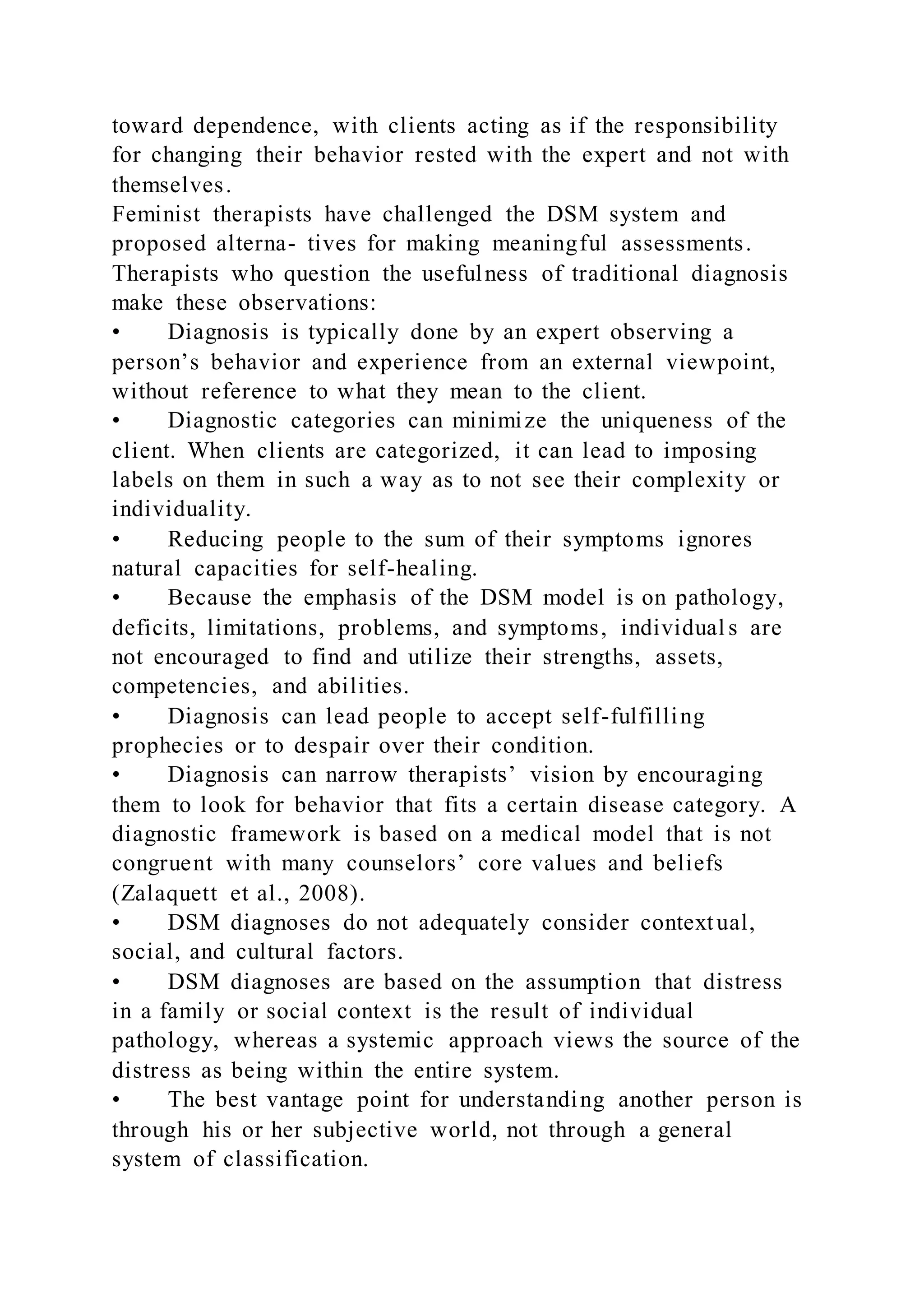 toward dependence, with clients acting as if the responsibility
for changing their behavior rested with the expert and not with
themselves.
Feminist therapists have challenged the DSM system and
proposed alterna- tives for making meaningful assessments.
Therapists who question the usefulness of traditional diagnosis
make these observations:
• Diagnosis is typically done by an expert observing a
person’s behavior and experience from an external viewpoint,
without reference to what they mean to the client.
• Diagnostic categories can minimize the uniqueness of the
client. When clients are categorized, it can lead to imposing
labels on them in such a way as to not see their complexity or
individuality.
• Reducing people to the sum of their symptoms ignores
natural capacities for self-healing.
• Because the emphasis of the DSM model is on pathology,
deficits, limitations, problems, and symptoms, individual s are
not encouraged to find and utilize their strengths, assets,
competencies, and abilities.
• Diagnosis can lead people to accept self-fulfilling
prophecies or to despair over their condition.
• Diagnosis can narrow therapists’ vision by encouraging
them to look for behavior that fits a certain disease category. A
diagnostic framework is based on a medical model that is not
congruent with many counselors’ core values and beliefs
(Zalaquett et al., 2008).
• DSM diagnoses do not adequately consider contextual,
social, and cultural factors.
• DSM diagnoses are based on the assumption that distress
in a family or social context is the result of individual
pathology, whereas a systemic approach views the source of the
distress as being within the entire system.
• The best vantage point for understanding another person is
through his or her subjective world, not through a general
system of classification.
 