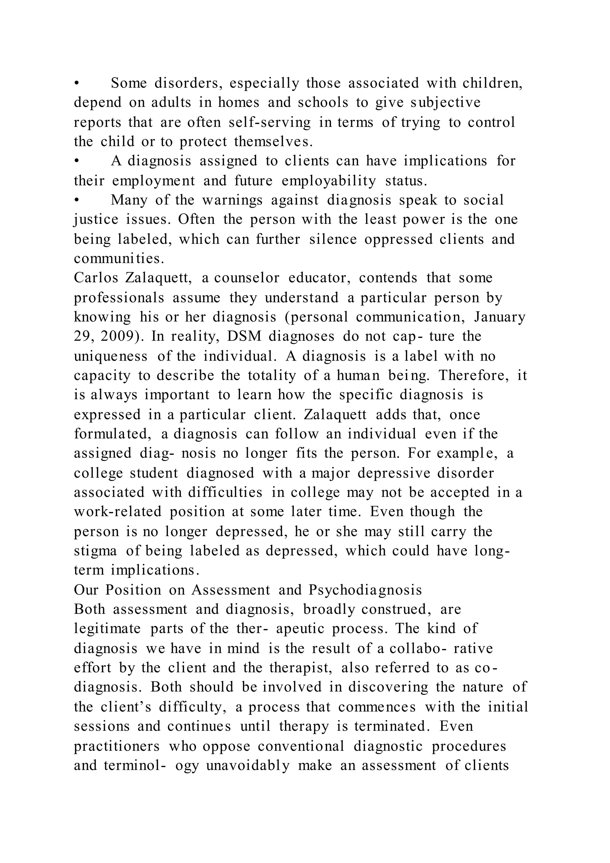 • Some disorders, especially those associated with children,
depend on adults in homes and schools to give subjective
reports that are often self-serving in terms of trying to control
the child or to protect themselves.
• A diagnosis assigned to clients can have implications for
their employment and future employability status.
• Many of the warnings against diagnosis speak to social
justice issues. Often the person with the least power is the one
being labeled, which can further silence oppressed clients and
communities.
Carlos Zalaquett, a counselor educator, contends that some
professionals assume they understand a particular person by
knowing his or her diagnosis (personal communication, January
29, 2009). In reality, DSM diagnoses do not cap- ture the
uniqueness of the individual. A diagnosis is a label with no
capacity to describe the totality of a human being. Therefore, it
is always important to learn how the specific diagnosis is
expressed in a particular client. Zalaquett adds that, once
formulated, a diagnosis can follow an individual even if the
assigned diag- nosis no longer fits the person. For example, a
college student diagnosed with a major depressive disorder
associated with difficulties in college may not be accepted in a
work-related position at some later time. Even though the
person is no longer depressed, he or she may still carry the
stigma of being labeled as depressed, which could have long-
term implications.
Our Position on Assessment and Psychodiagnosis
Both assessment and diagnosis, broadly construed, are
legitimate parts of the ther- apeutic process. The kind of
diagnosis we have in mind is the result of a collabo- rative
effort by the client and the therapist, also referred to as co-
diagnosis. Both should be involved in discovering the nature of
the client’s difficulty, a process that commences with the initial
sessions and continues until therapy is terminated. Even
practitioners who oppose conventional diagnostic procedures
and terminol- ogy unavoidably make an assessment of clients
 