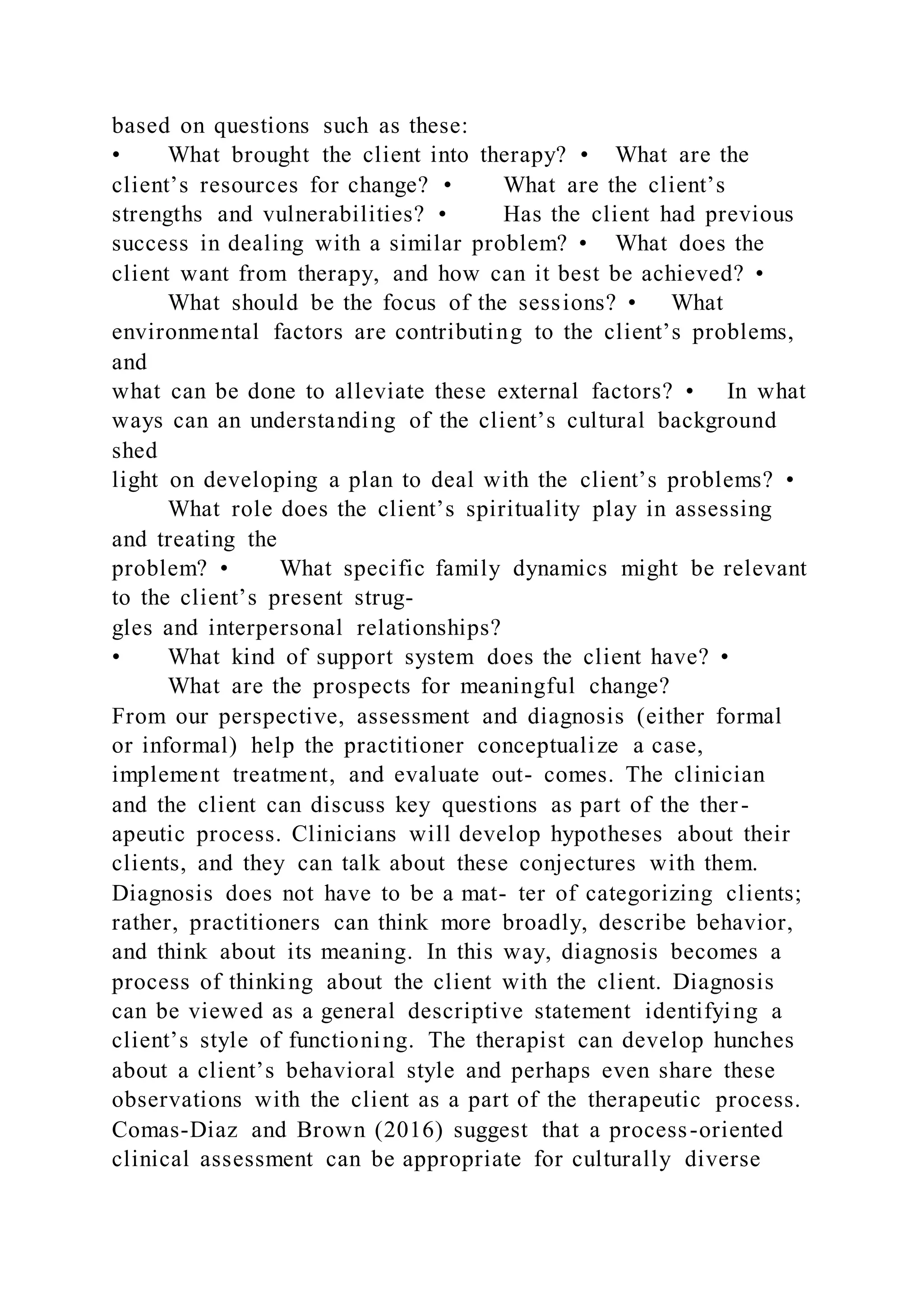 based on questions such as these:
• What brought the client into therapy? • What are the
client’s resources for change? • What are the client’s
strengths and vulnerabilities? • Has the client had previous
success in dealing with a similar problem? • What does the
client want from therapy, and how can it best be achieved? •
What should be the focus of the sessions? • What
environmental factors are contributing to the client’s problems,
and
what can be done to alleviate these external factors? • In what
ways can an understanding of the client’s cultural background
shed
light on developing a plan to deal with the client’s problems? •
What role does the client’s spirituality play in assessing
and treating the
problem? • What specific family dynamics might be relevant
to the client’s present strug-
gles and interpersonal relationships?
• What kind of support system does the client have? •
What are the prospects for meaningful change?
From our perspective, assessment and diagnosis (either formal
or informal) help the practitioner conceptualize a case,
implement treatment, and evaluate out- comes. The clinician
and the client can discuss key questions as part of the ther-
apeutic process. Clinicians will develop hypotheses about their
clients, and they can talk about these conjectures with them.
Diagnosis does not have to be a mat- ter of categorizing clients;
rather, practitioners can think more broadly, describe behavior,
and think about its meaning. In this way, diagnosis becomes a
process of thinking about the client with the client. Diagnosis
can be viewed as a general descriptive statement identifying a
client’s style of functioning. The therapist can develop hunches
about a client’s behavioral style and perhaps even share these
observations with the client as a part of the therapeutic process.
Comas-Diaz and Brown (2016) suggest that a process-oriented
clinical assessment can be appropriate for culturally diverse
 