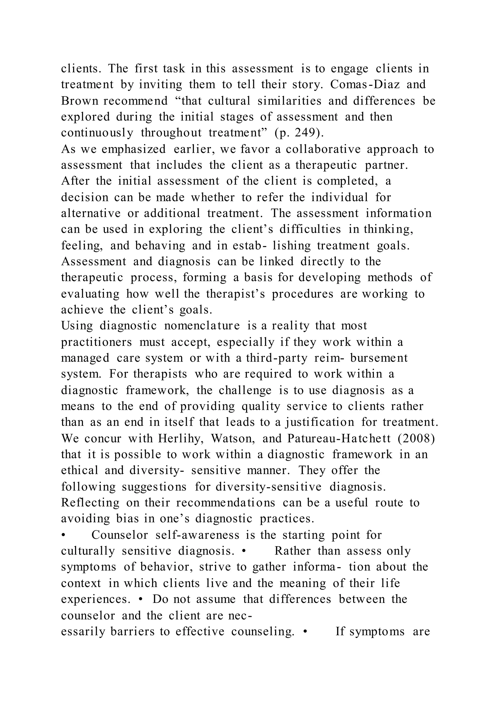 clients. The first task in this assessment is to engage clients in
treatment by inviting them to tell their story. Comas-Diaz and
Brown recommend “that cultural similarities and differences be
explored during the initial stages of assessment and then
continuously throughout treatment” (p. 249).
As we emphasized earlier, we favor a collaborative approach to
assessment that includes the client as a therapeutic partner.
After the initial assessment of the client is completed, a
decision can be made whether to refer the individual for
alternative or additional treatment. The assessment information
can be used in exploring the client’s difficulties in thinking,
feeling, and behaving and in estab- lishing treatment goals.
Assessment and diagnosis can be linked directly to the
therapeutic process, forming a basis for developing methods of
evaluating how well the therapist’s procedures are working to
achieve the client’s goals.
Using diagnostic nomenclature is a reality that most
practitioners must accept, especially if they work within a
managed care system or with a third-party reim- bursement
system. For therapists who are required to work within a
diagnostic framework, the challenge is to use diagnosis as a
means to the end of providing quality service to clients rather
than as an end in itself that leads to a justification for treatment.
We concur with Herlihy, Watson, and Patureau-Hatchett (2008)
that it is possible to work within a diagnostic framework in an
ethical and diversity- sensitive manner. They offer the
following suggestions for diversity-sensitive diagnosis.
Reflecting on their recommendations can be a useful route to
avoiding bias in one’s diagnostic practices.
• Counselor self-awareness is the starting point for
culturally sensitive diagnosis. • Rather than assess only
symptoms of behavior, strive to gather informa- tion about the
context in which clients live and the meaning of their life
experiences. • Do not assume that differences between the
counselor and the client are nec-
essarily barriers to effective counseling. • If symptoms are
 