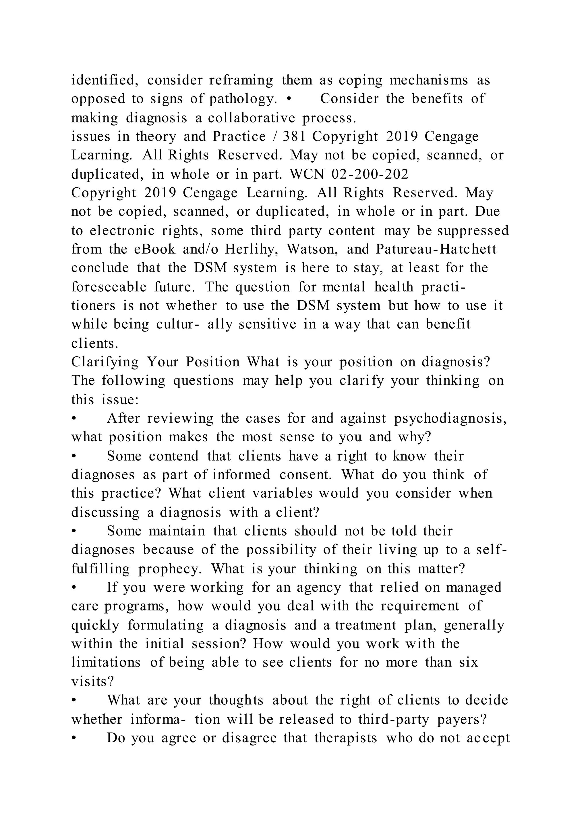 identified, consider reframing them as coping mechanisms as
opposed to signs of pathology. • Consider the benefits of
making diagnosis a collaborative process.
issues in theory and Practice / 381 Copyright 2019 Cengage
Learning. All Rights Reserved. May not be copied, scanned, or
duplicated, in whole or in part. WCN 02-200-202
Copyright 2019 Cengage Learning. All Rights Reserved. May
not be copied, scanned, or duplicated, in whole or in part. Due
to electronic rights, some third party content may be suppressed
from the eBook and/o Herlihy, Watson, and Patureau-Hatchett
conclude that the DSM system is here to stay, at least for the
foreseeable future. The question for mental health practi-
tioners is not whether to use the DSM system but how to use it
while being cultur- ally sensitive in a way that can benefit
clients.
Clarifying Your Position What is your position on diagnosis?
The following questions may help you clarify your thinking on
this issue:
• After reviewing the cases for and against psychodiagnosis,
what position makes the most sense to you and why?
• Some contend that clients have a right to know their
diagnoses as part of informed consent. What do you think of
this practice? What client variables would you consider when
discussing a diagnosis with a client?
• Some maintain that clients should not be told their
diagnoses because of the possibility of their living up to a self-
fulfilling prophecy. What is your thinking on this matter?
• If you were working for an agency that relied on managed
care programs, how would you deal with the requirement of
quickly formulating a diagnosis and a treatment plan, generally
within the initial session? How would you work with the
limitations of being able to see clients for no more than six
visits?
• What are your thoughts about the right of clients to decide
whether informa- tion will be released to third-party payers?
• Do you agree or disagree that therapists who do not accept
 