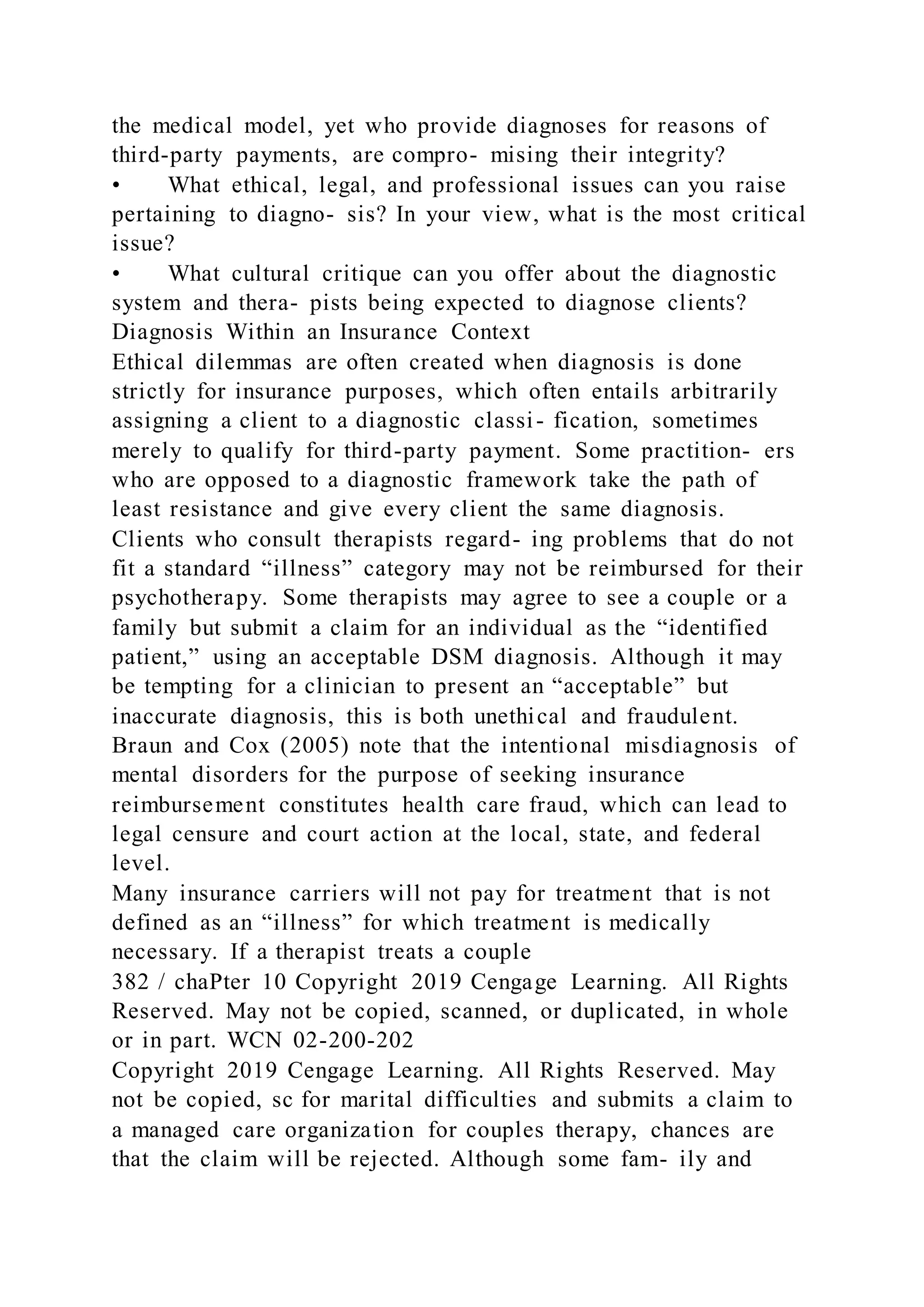 the medical model, yet who provide diagnoses for reasons of
third-party payments, are compro- mising their integrity?
• What ethical, legal, and professional issues can you raise
pertaining to diagno- sis? In your view, what is the most critical
issue?
• What cultural critique can you offer about the diagnostic
system and thera- pists being expected to diagnose clients?
Diagnosis Within an Insurance Context
Ethical dilemmas are often created when diagnosis is done
strictly for insurance purposes, which often entails arbitrarily
assigning a client to a diagnostic classi- fication, sometimes
merely to qualify for third-party payment. Some practition- ers
who are opposed to a diagnostic framework take the path of
least resistance and give every client the same diagnosis.
Clients who consult therapists regard- ing problems that do not
fit a standard “illness” category may not be reimbursed for their
psychotherapy. Some therapists may agree to see a couple or a
family but submit a claim for an individual as the “identified
patient,” using an acceptable DSM diagnosis. Although it may
be tempting for a clinician to present an “acceptable” but
inaccurate diagnosis, this is both unethical and fraudulent.
Braun and Cox (2005) note that the intentional misdiagnosis of
mental disorders for the purpose of seeking insurance
reimbursement constitutes health care fraud, which can lead to
legal censure and court action at the local, state, and federal
level.
Many insurance carriers will not pay for treatment that is not
defined as an “illness” for which treatment is medically
necessary. If a therapist treats a couple
382 / chaPter 10 Copyright 2019 Cengage Learning. All Rights
Reserved. May not be copied, scanned, or duplicated, in whole
or in part. WCN 02-200-202
Copyright 2019 Cengage Learning. All Rights Reserved. May
not be copied, sc for marital difficulties and submits a claim to
a managed care organization for couples therapy, chances are
that the claim will be rejected. Although some fam- ily and
 