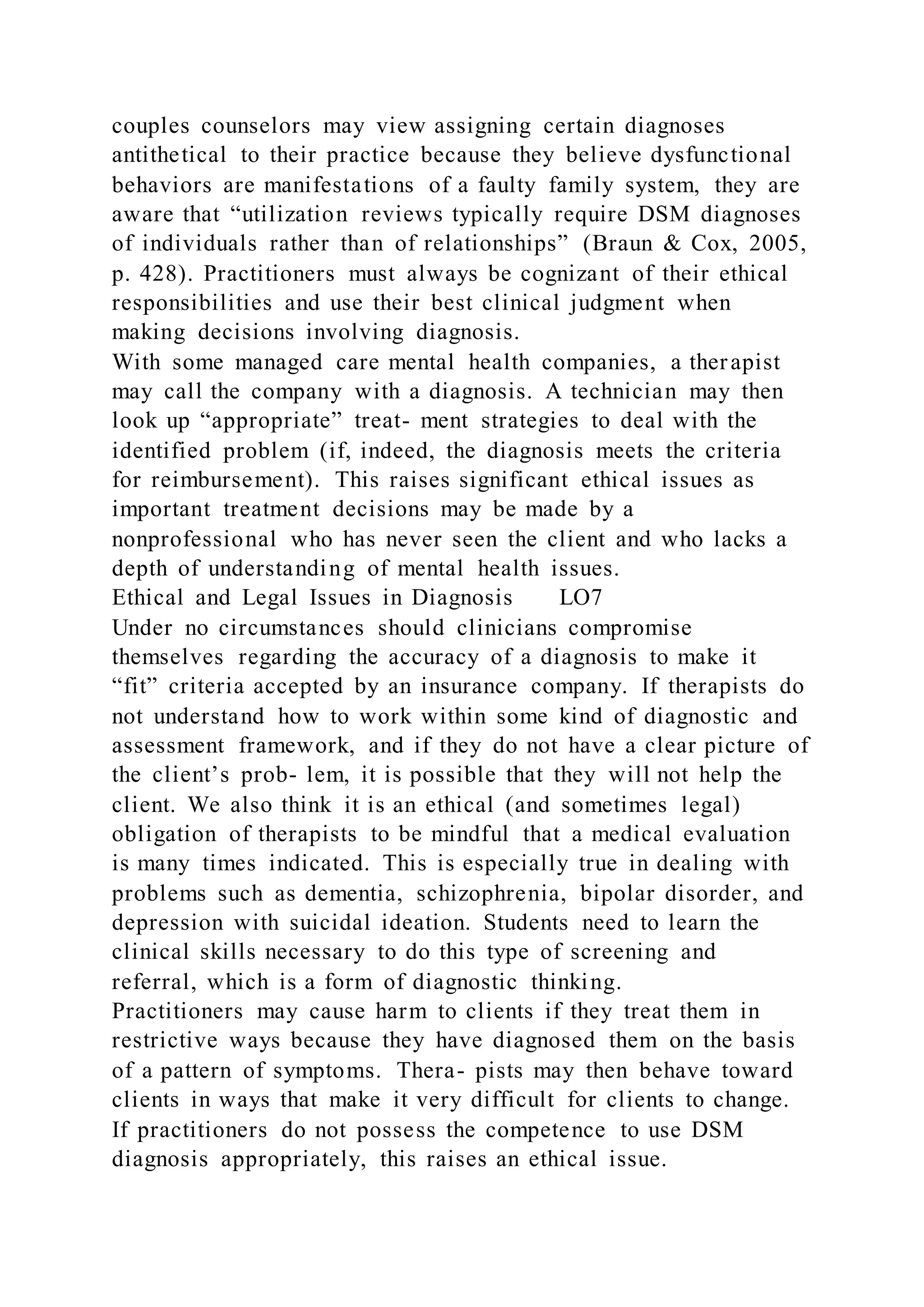 couples counselors may view assigning certain diagnoses
antithetical to their practice because they believe dysfunctional
behaviors are manifestations of a faulty family system, they are
aware that “utilization reviews typically require DSM diagnoses
of individuals rather than of relationships” (Braun & Cox, 2005,
p. 428). Practitioners must always be cognizant of their ethical
responsibilities and use their best clinical judgment when
making decisions involving diagnosis.
With some managed care mental health companies, a therapist
may call the company with a diagnosis. A technician may then
look up “appropriate” treat- ment strategies to deal with the
identified problem (if, indeed, the diagnosis meets the criteria
for reimbursement). This raises significant ethical issues as
important treatment decisions may be made by a
nonprofessional who has never seen the client and who lacks a
depth of understanding of mental health issues.
Ethical and Legal Issues in Diagnosis LO7
Under no circumstances should clinicians compromise
themselves regarding the accuracy of a diagnosis to make it
“fit” criteria accepted by an insurance company. If therapists do
not understand how to work within some kind of diagnostic and
assessment framework, and if they do not have a clear picture of
the client’s prob- lem, it is possible that they will not help the
client. We also think it is an ethical (and sometimes legal)
obligation of therapists to be mindful that a medical evaluation
is many times indicated. This is especially true in dealing with
problems such as dementia, schizophrenia, bipolar disorder, and
depression with suicidal ideation. Students need to learn the
clinical skills necessary to do this type of screening and
referral, which is a form of diagnostic thinking.
Practitioners may cause harm to clients if they treat them in
restrictive ways because they have diagnosed them on the basis
of a pattern of symptoms. Thera- pists may then behave toward
clients in ways that make it very difficult for clients to change.
If practitioners do not possess the competence to use DSM
diagnosis appropriately, this raises an ethical issue.
 