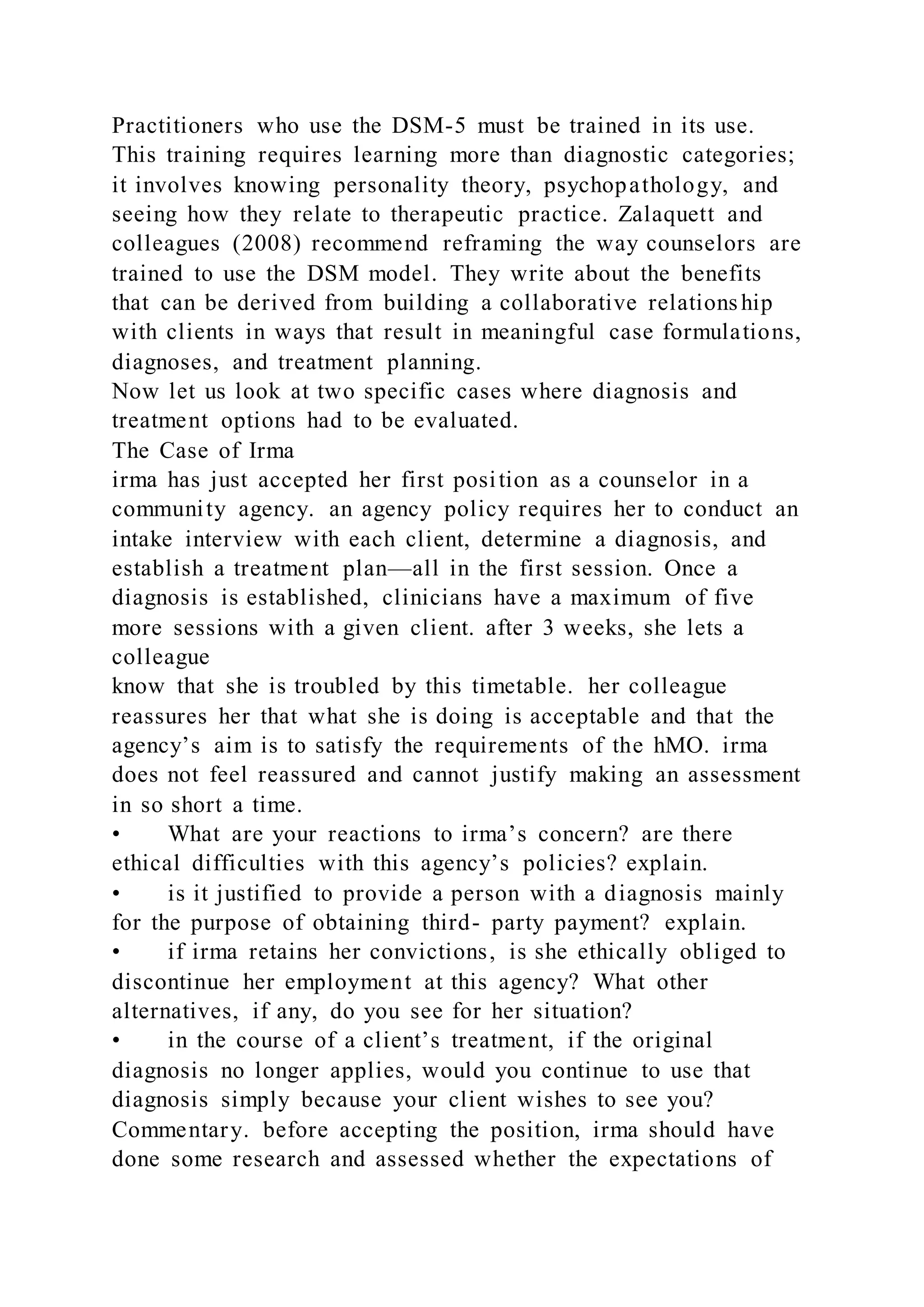 Practitioners who use the DSM-5 must be trained in its use.
This training requires learning more than diagnostic categories;
it involves knowing personality theory, psychopathology, and
seeing how they relate to therapeutic practice. Zalaquett and
colleagues (2008) recommend reframing the way counselors are
trained to use the DSM model. They write about the benefits
that can be derived from building a collaborative relationship
with clients in ways that result in meaningful case formulations,
diagnoses, and treatment planning.
Now let us look at two specific cases where diagnosis and
treatment options had to be evaluated.
The Case of Irma
irma has just accepted her first position as a counselor in a
community agency. an agency policy requires her to conduct an
intake interview with each client, determine a diagnosis, and
establish a treatment plan—all in the first session. Once a
diagnosis is established, clinicians have a maximum of five
more sessions with a given client. after 3 weeks, she lets a
colleague
know that she is troubled by this timetable. her colleague
reassures her that what she is doing is acceptable and that the
agency’s aim is to satisfy the requirements of the hMO. irma
does not feel reassured and cannot justify making an assessment
in so short a time.
• What are your reactions to irma’s concern? are there
ethical difficulties with this agency’s policies? explain.
• is it justified to provide a person with a diagnosis mainly
for the purpose of obtaining third- party payment? explain.
• if irma retains her convictions, is she ethically obliged to
discontinue her employment at this agency? What other
alternatives, if any, do you see for her situation?
• in the course of a client’s treatment, if the original
diagnosis no longer applies, would you continue to use that
diagnosis simply because your client wishes to see you?
Commentary. before accepting the position, irma should have
done some research and assessed whether the expectations of
 