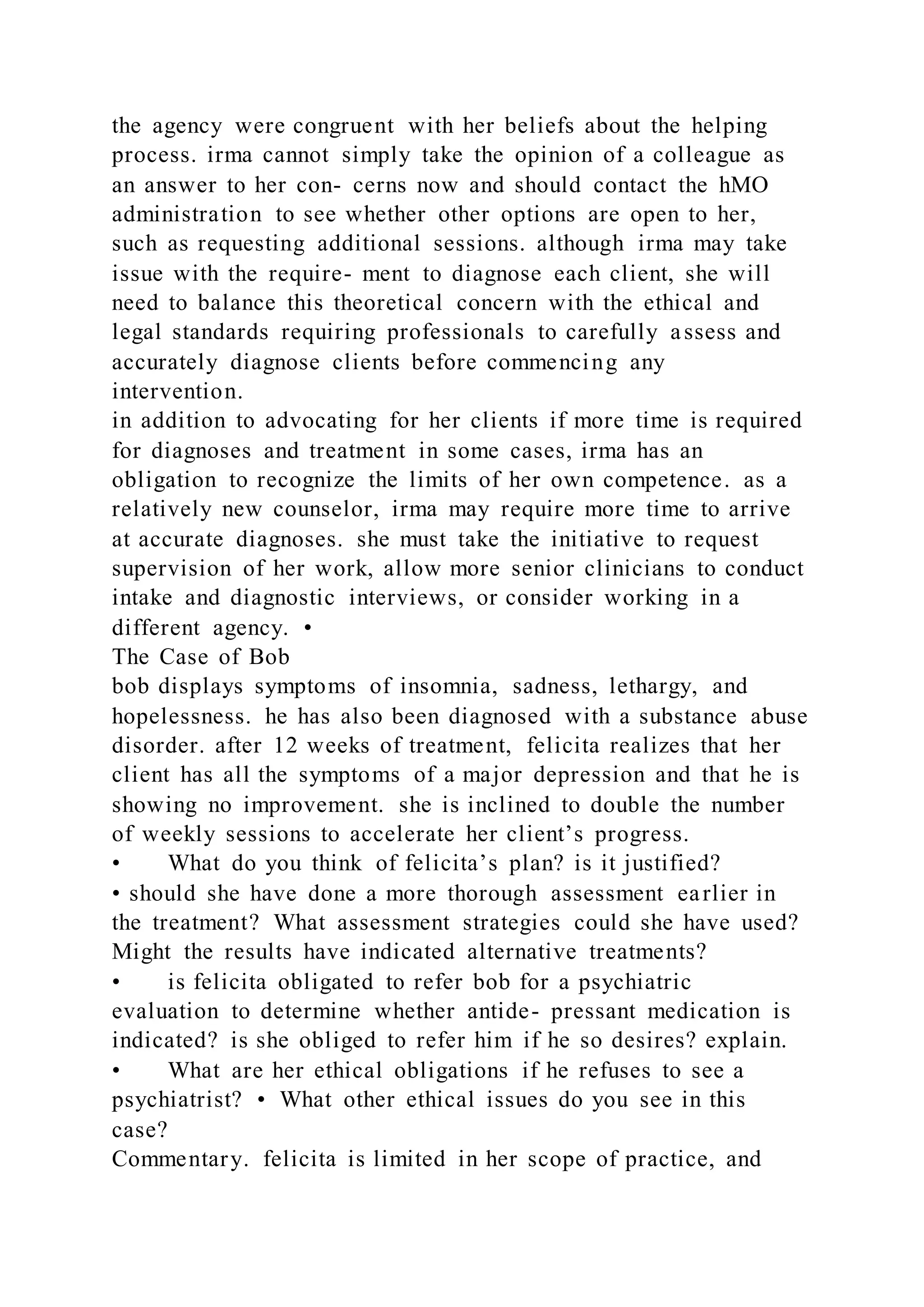 the agency were congruent with her beliefs about the helping
process. irma cannot simply take the opinion of a colleague as
an answer to her con- cerns now and should contact the hMO
administration to see whether other options are open to her,
such as requesting additional sessions. although irma may take
issue with the require- ment to diagnose each client, she will
need to balance this theoretical concern with the ethical and
legal standards requiring professionals to carefully assess and
accurately diagnose clients before commencing any
intervention.
in addition to advocating for her clients if more time is required
for diagnoses and treatment in some cases, irma has an
obligation to recognize the limits of her own competence. as a
relatively new counselor, irma may require more time to arrive
at accurate diagnoses. she must take the initiative to request
supervision of her work, allow more senior clinicians to conduct
intake and diagnostic interviews, or consider working in a
different agency. •
The Case of Bob
bob displays symptoms of insomnia, sadness, lethargy, and
hopelessness. he has also been diagnosed with a substance abuse
disorder. after 12 weeks of treatment, felicita realizes that her
client has all the symptoms of a major depression and that he is
showing no improvement. she is inclined to double the number
of weekly sessions to accelerate her client’s progress.
• What do you think of felicita’s plan? is it justified?
• should she have done a more thorough assessment earlier in
the treatment? What assessment strategies could she have used?
Might the results have indicated alternative treatments?
• is felicita obligated to refer bob for a psychiatric
evaluation to determine whether antide- pressant medication is
indicated? is she obliged to refer him if he so desires? explain.
• What are her ethical obligations if he refuses to see a
psychiatrist? • What other ethical issues do you see in this
case?
Commentary. felicita is limited in her scope of practice, and
 