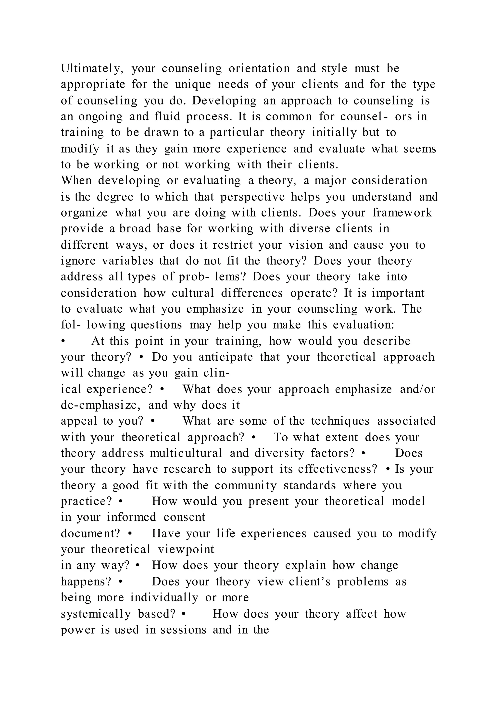 Ultimately, your counseling orientation and style must be
appropriate for the unique needs of your clients and for the type
of counseling you do. Developing an approach to counseling is
an ongoing and fluid process. It is common for counsel- ors in
training to be drawn to a particular theory initially but to
modify it as they gain more experience and evaluate what seems
to be working or not working with their clients.
When developing or evaluating a theory, a major consideration
is the degree to which that perspective helps you understand and
organize what you are doing with clients. Does your framework
provide a broad base for working with diverse clients in
different ways, or does it restrict your vision and cause you to
ignore variables that do not fit the theory? Does your theory
address all types of prob- lems? Does your theory take into
consideration how cultural differences operate? It is important
to evaluate what you emphasize in your counseling work. The
fol- lowing questions may help you make this evaluation:
• At this point in your training, how would you describe
your theory? • Do you anticipate that your theoretical approach
will change as you gain clin-
ical experience? • What does your approach emphasize and/or
de-emphasize, and why does it
appeal to you? • What are some of the techniques associated
with your theoretical approach? • To what extent does your
theory address multicultural and diversity factors? • Does
your theory have research to support its effectiveness? • Is your
theory a good fit with the community standards where you
practice? • How would you present your theoretical model
in your informed consent
document? • Have your life experiences caused you to modify
your theoretical viewpoint
in any way? • How does your theory explain how change
happens? • Does your theory view client’s problems as
being more individually or more
systemically based? • How does your theory affect how
power is used in sessions and in the
 