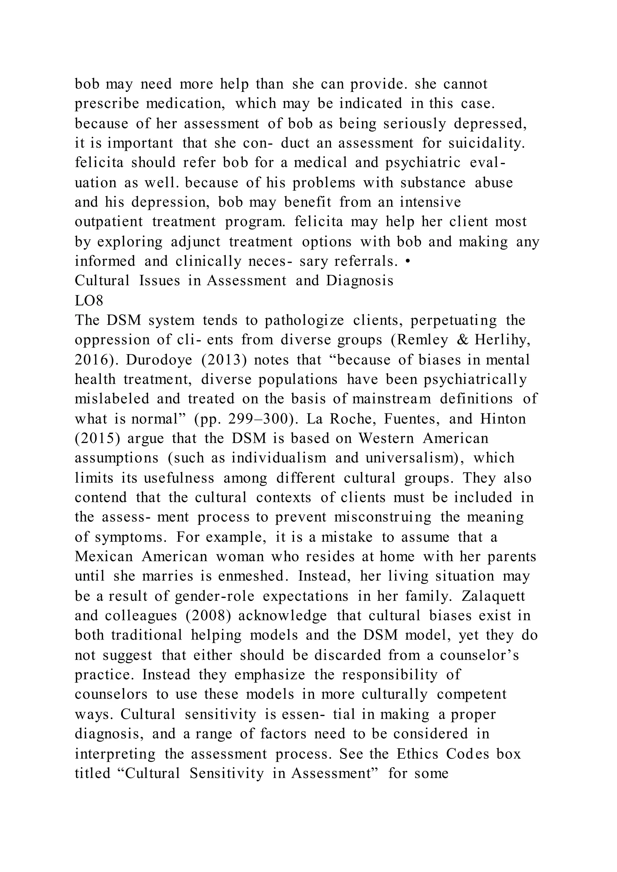 bob may need more help than she can provide. she cannot
prescribe medication, which may be indicated in this case.
because of her assessment of bob as being seriously depressed,
it is important that she con- duct an assessment for suicidality.
felicita should refer bob for a medical and psychiatric eval-
uation as well. because of his problems with substance abuse
and his depression, bob may benefit from an intensive
outpatient treatment program. felicita may help her client most
by exploring adjunct treatment options with bob and making any
informed and clinically neces- sary referrals. •
Cultural Issues in Assessment and Diagnosis
LO8
The DSM system tends to pathologize clients, perpetuating the
oppression of cli- ents from diverse groups (Remley & Herlihy,
2016). Durodoye (2013) notes that “because of biases in mental
health treatment, diverse populations have been psychiatrically
mislabeled and treated on the basis of mainstream definitions of
what is normal” (pp. 299–300). La Roche, Fuentes, and Hinton
(2015) argue that the DSM is based on Western American
assumptions (such as individualism and universalism), which
limits its usefulness among different cultural groups. They also
contend that the cultural contexts of clients must be included in
the assess- ment process to prevent misconstruing the meaning
of symptoms. For example, it is a mistake to assume that a
Mexican American woman who resides at home with her parents
until she marries is enmeshed. Instead, her living situation may
be a result of gender-role expectations in her family. Zalaquett
and colleagues (2008) acknowledge that cultural biases exist in
both traditional helping models and the DSM model, yet they do
not suggest that either should be discarded from a counselor’s
practice. Instead they emphasize the responsibility of
counselors to use these models in more culturally competent
ways. Cultural sensitivity is essen- tial in making a proper
diagnosis, and a range of factors need to be considered in
interpreting the assessment process. See the Ethics Codes box
titled “Cultural Sensitivity in Assessment” for some
 
