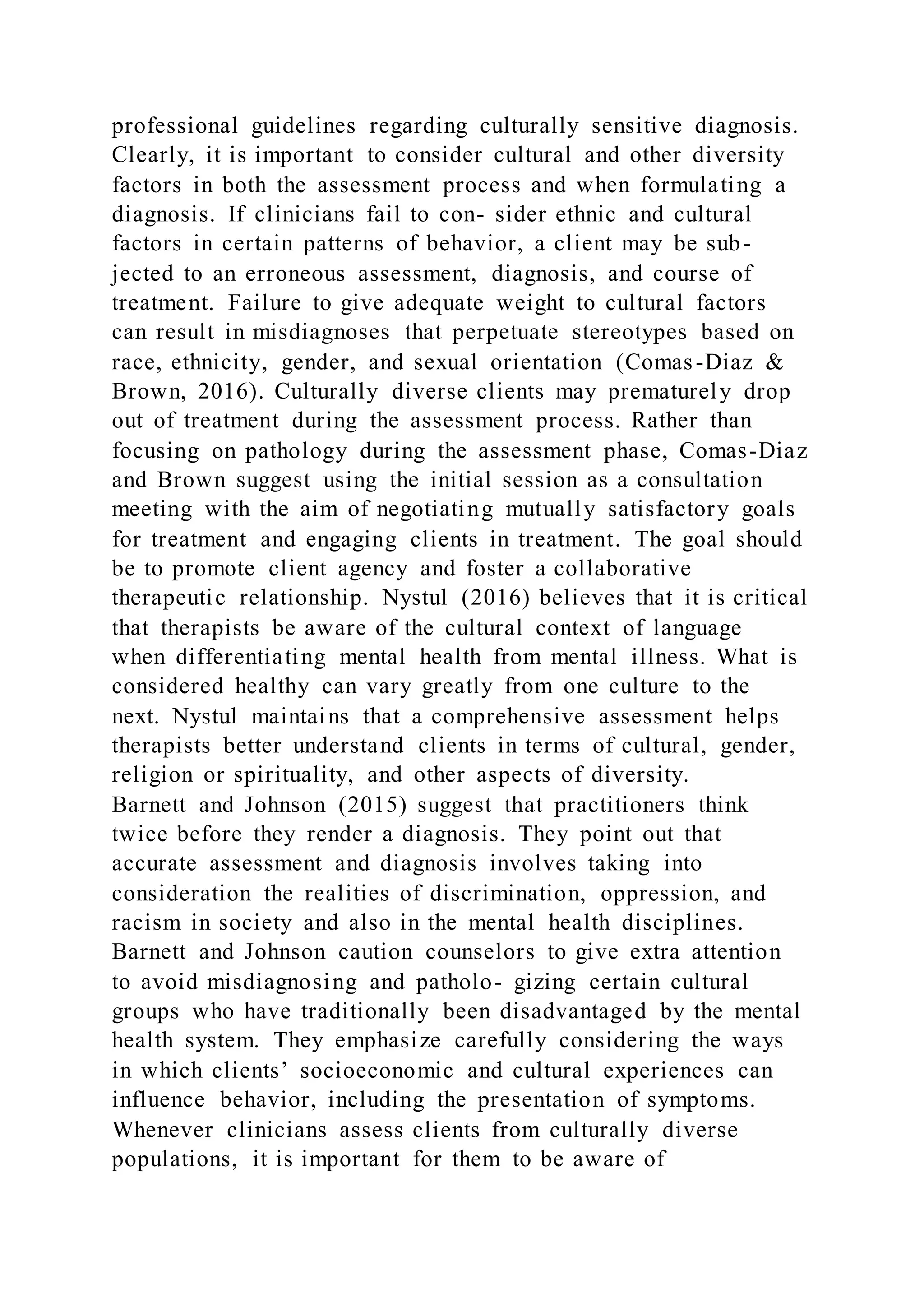professional guidelines regarding culturally sensitive diagnosis.
Clearly, it is important to consider cultural and other diversity
factors in both the assessment process and when formulating a
diagnosis. If clinicians fail to con- sider ethnic and cultural
factors in certain patterns of behavior, a client may be sub-
jected to an erroneous assessment, diagnosis, and course of
treatment. Failure to give adequate weight to cultural factors
can result in misdiagnoses that perpetuate stereotypes based on
race, ethnicity, gender, and sexual orientation (Comas-Diaz &
Brown, 2016). Culturally diverse clients may prematurely drop
out of treatment during the assessment process. Rather than
focusing on pathology during the assessment phase, Comas-Diaz
and Brown suggest using the initial session as a consultation
meeting with the aim of negotiating mutually satisfactory goals
for treatment and engaging clients in treatment. The goal should
be to promote client agency and foster a collaborative
therapeutic relationship. Nystul (2016) believes that it is critical
that therapists be aware of the cultural context of language
when differentiating mental health from mental illness. What is
considered healthy can vary greatly from one culture to the
next. Nystul maintains that a comprehensive assessment helps
therapists better understand clients in terms of cultural, gender,
religion or spirituality, and other aspects of diversity.
Barnett and Johnson (2015) suggest that practitioners think
twice before they render a diagnosis. They point out that
accurate assessment and diagnosis involves taking into
consideration the realities of discrimination, oppression, and
racism in society and also in the mental health disciplines.
Barnett and Johnson caution counselors to give extra attention
to avoid misdiagnosing and patholo- gizing certain cultural
groups who have traditionally been disadvantaged by the mental
health system. They emphasize carefully considering the ways
in which clients’ socioeconomic and cultural experiences can
influence behavior, including the presentation of symptoms.
Whenever clinicians assess clients from culturally diverse
populations, it is important for them to be aware of
 