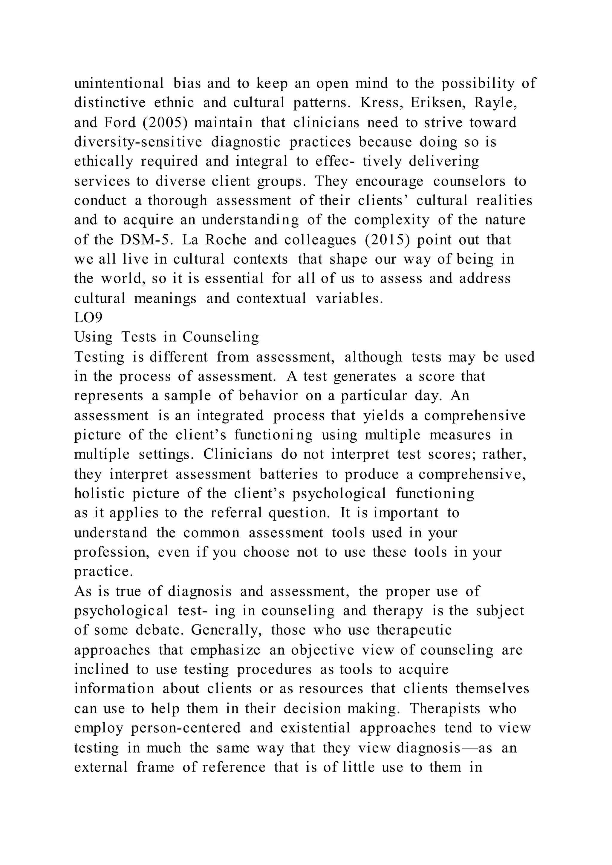 unintentional bias and to keep an open mind to the possibility of
distinctive ethnic and cultural patterns. Kress, Eriksen, Rayle,
and Ford (2005) maintain that clinicians need to strive toward
diversity-sensitive diagnostic practices because doing so is
ethically required and integral to effec- tively delivering
services to diverse client groups. They encourage counselors to
conduct a thorough assessment of their clients’ cultural realities
and to acquire an understanding of the complexity of the nature
of the DSM-5. La Roche and colleagues (2015) point out that
we all live in cultural contexts that shape our way of being in
the world, so it is essential for all of us to assess and address
cultural meanings and contextual variables.
LO9
Using Tests in Counseling
Testing is different from assessment, although tests may be used
in the process of assessment. A test generates a score that
represents a sample of behavior on a particular day. An
assessment is an integrated process that yields a comprehensive
picture of the client’s functioni ng using multiple measures in
multiple settings. Clinicians do not interpret test scores; rather,
they interpret assessment batteries to produce a comprehensive,
holistic picture of the client’s psychological functioning
as it applies to the referral question. It is important to
understand the common assessment tools used in your
profession, even if you choose not to use these tools in your
practice.
As is true of diagnosis and assessment, the proper use of
psychological test- ing in counseling and therapy is the subject
of some debate. Generally, those who use therapeutic
approaches that emphasize an objective view of counseling are
inclined to use testing procedures as tools to acquire
information about clients or as resources that clients themselves
can use to help them in their decision making. Therapists who
employ person-centered and existential approaches tend to view
testing in much the same way that they view diagnosis—as an
external frame of reference that is of little use to them in
 