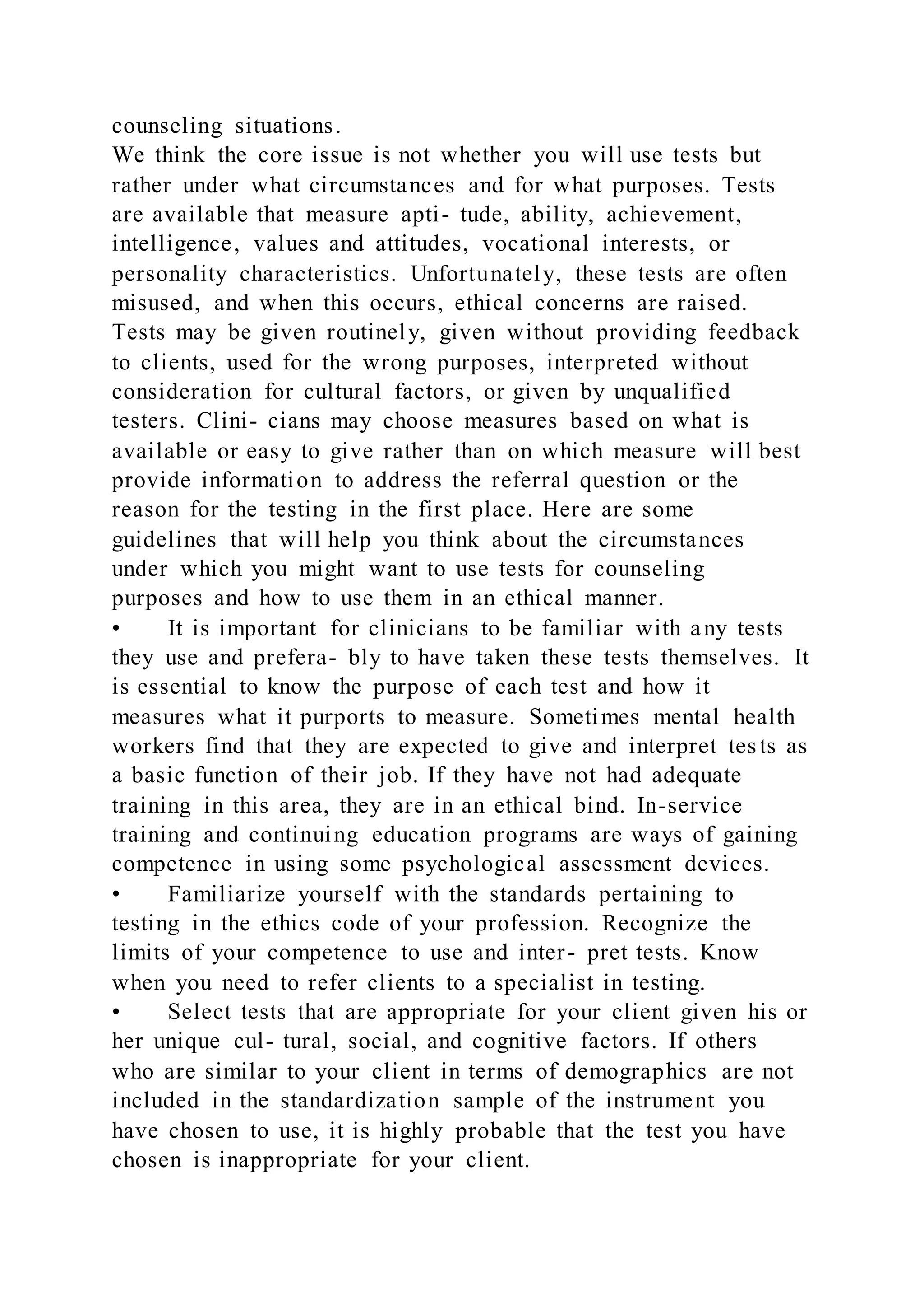 counseling situations.
We think the core issue is not whether you will use tests but
rather under what circumstances and for what purposes. Tests
are available that measure apti- tude, ability, achievement,
intelligence, values and attitudes, vocational interests, or
personality characteristics. Unfortunately, these tests are often
misused, and when this occurs, ethical concerns are raised.
Tests may be given routinely, given without providing feedback
to clients, used for the wrong purposes, interpreted without
consideration for cultural factors, or given by unqualified
testers. Clini- cians may choose measures based on what is
available or easy to give rather than on which measure will best
provide information to address the referral question or the
reason for the testing in the first place. Here are some
guidelines that will help you think about the circumstances
under which you might want to use tests for counseling
purposes and how to use them in an ethical manner.
• It is important for clinicians to be familiar with any tests
they use and prefera- bly to have taken these tests themselves. It
is essential to know the purpose of each test and how it
measures what it purports to measure. Sometimes mental health
workers find that they are expected to give and interpret tes ts as
a basic function of their job. If they have not had adequate
training in this area, they are in an ethical bind. In-service
training and continuing education programs are ways of gaining
competence in using some psychological assessment devices.
• Familiarize yourself with the standards pertaining to
testing in the ethics code of your profession. Recognize the
limits of your competence to use and inter- pret tests. Know
when you need to refer clients to a specialist in testing.
• Select tests that are appropriate for your client given his or
her unique cul- tural, social, and cognitive factors. If others
who are similar to your client in terms of demographics are not
included in the standardization sample of the instrument you
have chosen to use, it is highly probable that the test you have
chosen is inappropriate for your client.
 