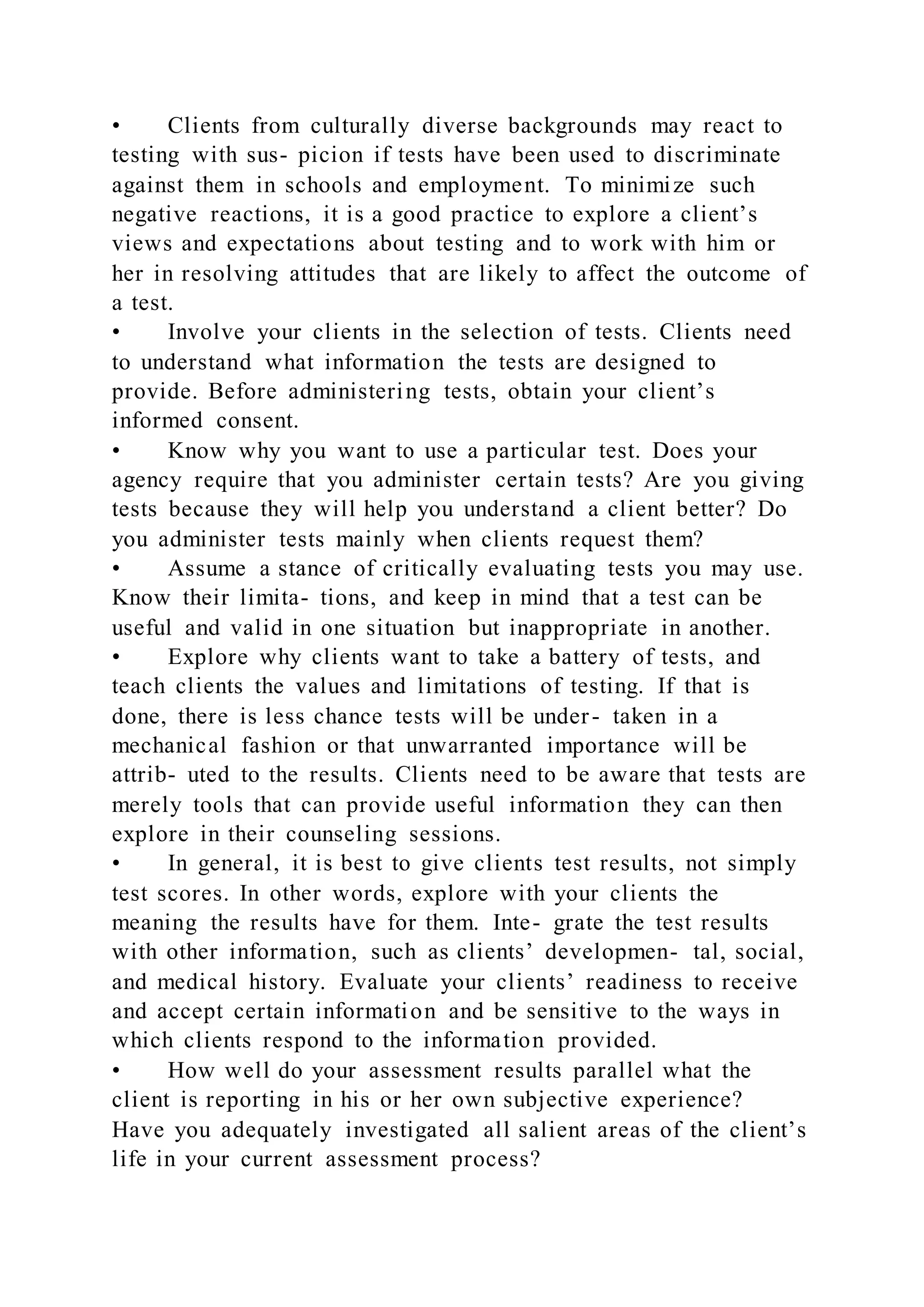 • Clients from culturally diverse backgrounds may react to
testing with sus- picion if tests have been used to discriminate
against them in schools and employment. To minimize such
negative reactions, it is a good practice to explore a client’s
views and expectations about testing and to work with him or
her in resolving attitudes that are likely to affect the outcome of
a test.
• Involve your clients in the selection of tests. Clients need
to understand what information the tests are designed to
provide. Before administering tests, obtain your client’s
informed consent.
• Know why you want to use a particular test. Does your
agency require that you administer certain tests? Are you giving
tests because they will help you understand a client better? Do
you administer tests mainly when clients request them?
• Assume a stance of critically evaluating tests you may use.
Know their limita- tions, and keep in mind that a test can be
useful and valid in one situation but inappropriate in another.
• Explore why clients want to take a battery of tests, and
teach clients the values and limitations of testing. If that is
done, there is less chance tests will be under- taken in a
mechanical fashion or that unwarranted importance will be
attrib- uted to the results. Clients need to be aware that tests are
merely tools that can provide useful information they can then
explore in their counseling sessions.
• In general, it is best to give clients test results, not simply
test scores. In other words, explore with your clients the
meaning the results have for them. Inte- grate the test results
with other information, such as clients’ developmen- tal, social,
and medical history. Evaluate your clients’ readiness to receive
and accept certain information and be sensitive to the ways in
which clients respond to the information provided.
• How well do your assessment results parallel what the
client is reporting in his or her own subjective experience?
Have you adequately investigated all salient areas of the client’s
life in your current assessment process?
 