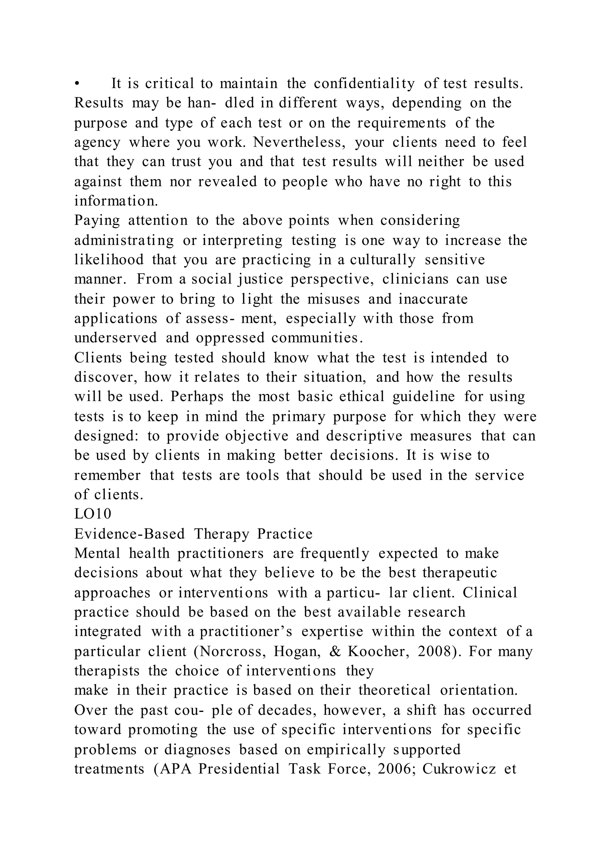 • It is critical to maintain the confidentiality of test results.
Results may be han- dled in different ways, depending on the
purpose and type of each test or on the requirements of the
agency where you work. Nevertheless, your clients need to feel
that they can trust you and that test results will neither be used
against them nor revealed to people who have no right to this
information.
Paying attention to the above points when considering
administrating or interpreting testing is one way to increase the
likelihood that you are practicing in a culturally sensitive
manner. From a social justice perspective, clinicians can use
their power to bring to light the misuses and inaccurate
applications of assess- ment, especially with those from
underserved and oppressed communities.
Clients being tested should know what the test is intended to
discover, how it relates to their situation, and how the results
will be used. Perhaps the most basic ethical guideline for using
tests is to keep in mind the primary purpose for which they were
designed: to provide objective and descriptive measures that can
be used by clients in making better decisions. It is wise to
remember that tests are tools that should be used in the service
of clients.
LO10
Evidence-Based Therapy Practice
Mental health practitioners are frequently expected to make
decisions about what they believe to be the best therapeutic
approaches or interventions with a particu- lar client. Clinical
practice should be based on the best available research
integrated with a practitioner’s expertise within the context of a
particular client (Norcross, Hogan, & Koocher, 2008). For many
therapists the choice of interventions they
make in their practice is based on their theoretical orientation.
Over the past cou- ple of decades, however, a shift has occurred
toward promoting the use of specific interventions for specific
problems or diagnoses based on empirically supported
treatments (APA Presidential Task Force, 2006; Cukrowicz et
 