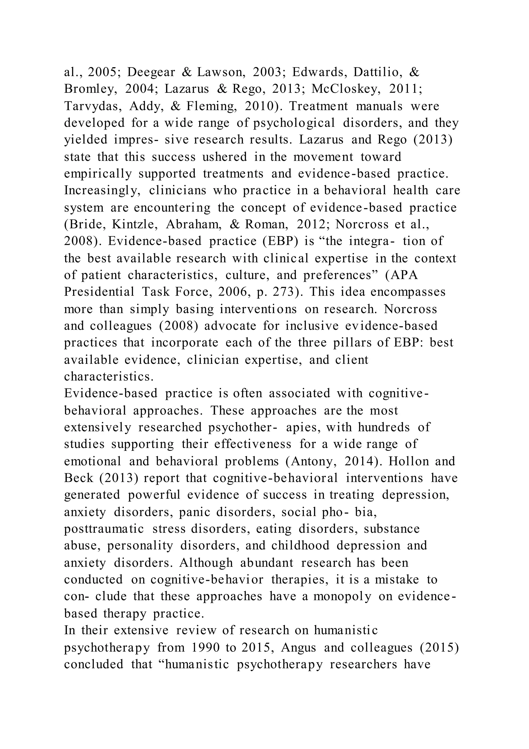 al., 2005; Deegear & Lawson, 2003; Edwards, Dattilio, &
Bromley, 2004; Lazarus & Rego, 2013; McCloskey, 2011;
Tarvydas, Addy, & Fleming, 2010). Treatment manuals were
developed for a wide range of psychological disorders, and they
yielded impres- sive research results. Lazarus and Rego (2013)
state that this success ushered in the movement toward
empirically supported treatments and evidence-based practice.
Increasingly, clinicians who practice in a behavioral health care
system are encountering the concept of evidence-based practice
(Bride, Kintzle, Abraham, & Roman, 2012; Norcross et al.,
2008). Evidence-based practice (EBP) is “the integra- tion of
the best available research with clinical expertise in the context
of patient characteristics, culture, and preferences” (APA
Presidential Task Force, 2006, p. 273). This idea encompasses
more than simply basing interventions on research. Norcross
and colleagues (2008) advocate for inclusive evidence-based
practices that incorporate each of the three pillars of EBP: best
available evidence, clinician expertise, and client
characteristics.
Evidence-based practice is often associated with cognitive-
behavioral approaches. These approaches are the most
extensively researched psychother- apies, with hundreds of
studies supporting their effectiveness for a wide range of
emotional and behavioral problems (Antony, 2014). Hollon and
Beck (2013) report that cognitive-behavioral interventions have
generated powerful evidence of success in treating depression,
anxiety disorders, panic disorders, social pho- bia,
posttraumatic stress disorders, eating disorders, substance
abuse, personality disorders, and childhood depression and
anxiety disorders. Although abundant research has been
conducted on cognitive-behavior therapies, it is a mistake to
con- clude that these approaches have a monopoly on evidence-
based therapy practice.
In their extensive review of research on humanistic
psychotherapy from 1990 to 2015, Angus and colleagues (2015)
concluded that “humanistic psychotherapy researchers have
 