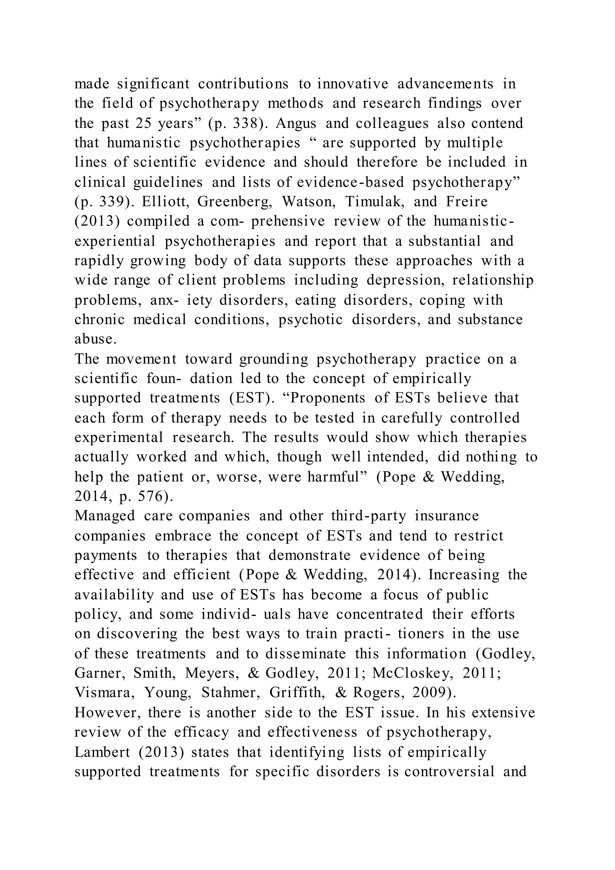 made significant contributions to innovative advancements in
the field of psychotherapy methods and research findings over
the past 25 years” (p. 338). Angus and colleagues also contend
that humanistic psychotherapies “ are supported by multiple
lines of scientific evidence and should therefore be included in
clinical guidelines and lists of evidence-based psychotherapy”
(p. 339). Elliott, Greenberg, Watson, Timulak, and Freire
(2013) compiled a com- prehensive review of the humanistic-
experiential psychotherapies and report that a substantial and
rapidly growing body of data supports these approaches with a
wide range of client problems including depression, relationship
problems, anx- iety disorders, eating disorders, coping with
chronic medical conditions, psychotic disorders, and substance
abuse.
The movement toward grounding psychotherapy practice on a
scientific foun- dation led to the concept of empirically
supported treatments (EST). “Proponents of ESTs believe that
each form of therapy needs to be tested in carefully controlled
experimental research. The results would show which therapies
actually worked and which, though well intended, did nothing to
help the patient or, worse, were harmful” (Pope & Wedding,
2014, p. 576).
Managed care companies and other third-party insurance
companies embrace the concept of ESTs and tend to restrict
payments to therapies that demonstrate evidence of being
effective and efficient (Pope & Wedding, 2014). Increasing the
availability and use of ESTs has become a focus of public
policy, and some individ- uals have concentrated their efforts
on discovering the best ways to train practi- tioners in the use
of these treatments and to disseminate this information (Godley,
Garner, Smith, Meyers, & Godley, 2011; McCloskey, 2011;
Vismara, Young, Stahmer, Griffith, & Rogers, 2009).
However, there is another side to the EST issue. In his extensive
review of the efficacy and effectiveness of psychotherapy,
Lambert (2013) states that identifying lists of empirically
supported treatments for specific disorders is controversial and
 