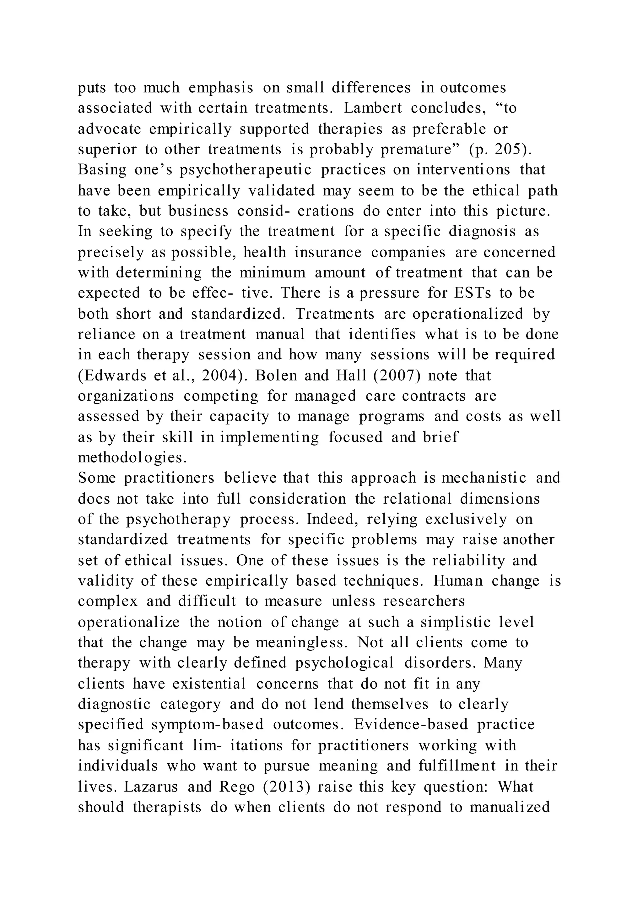 puts too much emphasis on small differences in outcomes
associated with certain treatments. Lambert concludes, “to
advocate empirically supported therapies as preferable or
superior to other treatments is probably premature” (p. 205).
Basing one’s psychotherapeutic practices on interventions that
have been empirically validated may seem to be the ethical path
to take, but business consid- erations do enter into this picture.
In seeking to specify the treatment for a specific diagnosis as
precisely as possible, health insurance companies are concerned
with determining the minimum amount of treatment that can be
expected to be effec- tive. There is a pressure for ESTs to be
both short and standardized. Treatments are operationalized by
reliance on a treatment manual that identifies what is to be done
in each therapy session and how many sessions will be required
(Edwards et al., 2004). Bolen and Hall (2007) note that
organizations competing for managed care contracts are
assessed by their capacity to manage programs and costs as well
as by their skill in implementing focused and brief
methodologies.
Some practitioners believe that this approach is mechanistic and
does not take into full consideration the relational dimensions
of the psychotherapy process. Indeed, relying exclusively on
standardized treatments for specific problems may raise another
set of ethical issues. One of these issues is the reliability and
validity of these empirically based techniques. Human change is
complex and difficult to measure unless researchers
operationalize the notion of change at such a simplistic level
that the change may be meaningless. Not all clients come to
therapy with clearly defined psychological disorders. Many
clients have existential concerns that do not fit in any
diagnostic category and do not lend themselves to clearly
specified symptom-based outcomes. Evidence-based practice
has significant lim- itations for practitioners working with
individuals who want to pursue meaning and fulfillment in their
lives. Lazarus and Rego (2013) raise this key question: What
should therapists do when clients do not respond to manualized
 