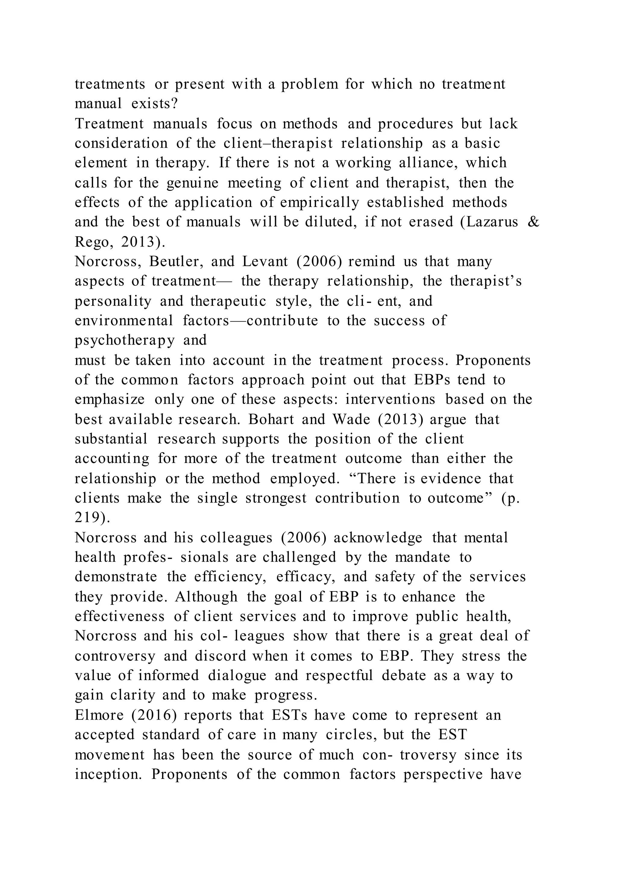 treatments or present with a problem for which no treatment
manual exists?
Treatment manuals focus on methods and procedures but lack
consideration of the client–therapist relationship as a basic
element in therapy. If there is not a working alliance, which
calls for the genuine meeting of client and therapist, then the
effects of the application of empirically established methods
and the best of manuals will be diluted, if not erased (Lazarus &
Rego, 2013).
Norcross, Beutler, and Levant (2006) remind us that many
aspects of treatment— the therapy relationship, the therapist’s
personality and therapeutic style, the cli- ent, and
environmental factors—contribute to the success of
psychotherapy and
must be taken into account in the treatment process. Proponents
of the common factors approach point out that EBPs tend to
emphasize only one of these aspects: interventions based on the
best available research. Bohart and Wade (2013) argue that
substantial research supports the position of the client
accounting for more of the treatment outcome than either the
relationship or the method employed. “There is evidence that
clients make the single strongest contribution to outcome” (p.
219).
Norcross and his colleagues (2006) acknowledge that mental
health profes- sionals are challenged by the mandate to
demonstrate the efficiency, efficacy, and safety of the services
they provide. Although the goal of EBP is to enhance the
effectiveness of client services and to improve public health,
Norcross and his col- leagues show that there is a great deal of
controversy and discord when it comes to EBP. They stress the
value of informed dialogue and respectful debate as a way to
gain clarity and to make progress.
Elmore (2016) reports that ESTs have come to represent an
accepted standard of care in many circles, but the EST
movement has been the source of much con- troversy since its
inception. Proponents of the common factors perspective have
 