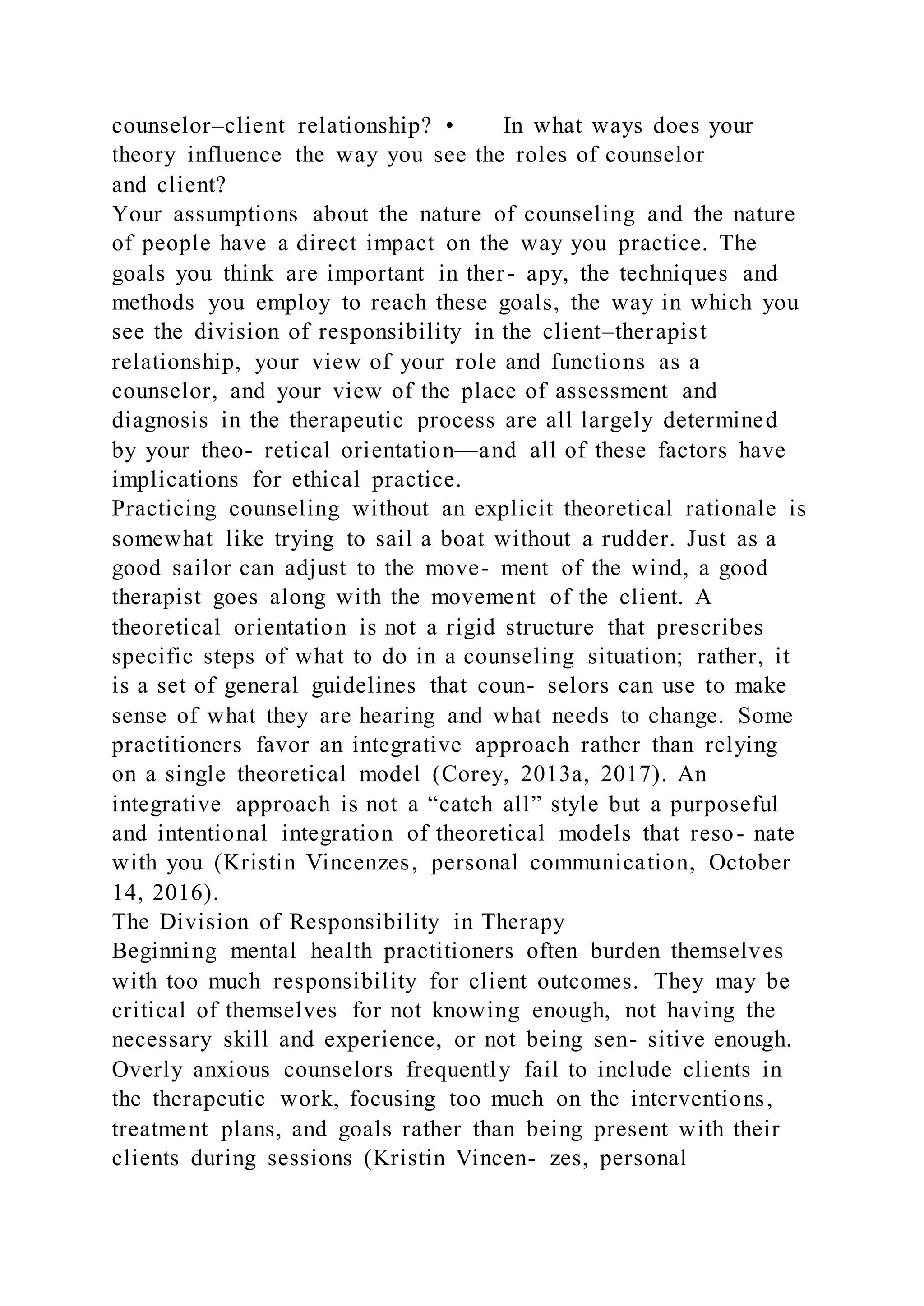 counselor–client relationship? • In what ways does your
theory influence the way you see the roles of counselor
and client?
Your assumptions about the nature of counseling and the nature
of people have a direct impact on the way you practice. The
goals you think are important in ther- apy, the techniques and
methods you employ to reach these goals, the way in which you
see the division of responsibility in the client–therapist
relationship, your view of your role and functions as a
counselor, and your view of the place of assessment and
diagnosis in the therapeutic process are all largely determined
by your theo- retical orientation—and all of these factors have
implications for ethical practice.
Practicing counseling without an explicit theoretical rationale is
somewhat like trying to sail a boat without a rudder. Just as a
good sailor can adjust to the move- ment of the wind, a good
therapist goes along with the movement of the client. A
theoretical orientation is not a rigid structure that prescribes
specific steps of what to do in a counseling situation; rather, it
is a set of general guidelines that coun- selors can use to make
sense of what they are hearing and what needs to change. Some
practitioners favor an integrative approach rather than relying
on a single theoretical model (Corey, 2013a, 2017). An
integrative approach is not a “catch all” style but a purposeful
and intentional integration of theoretical models that reso- nate
with you (Kristin Vincenzes, personal communication, October
14, 2016).
The Division of Responsibility in Therapy
Beginning mental health practitioners often burden themselves
with too much responsibility for client outcomes. They may be
critical of themselves for not knowing enough, not having the
necessary skill and experience, or not being sen- sitive enough.
Overly anxious counselors frequently fail to include clients in
the therapeutic work, focusing too much on the interventions,
treatment plans, and goals rather than being present with their
clients during sessions (Kristin Vincen- zes, personal
 