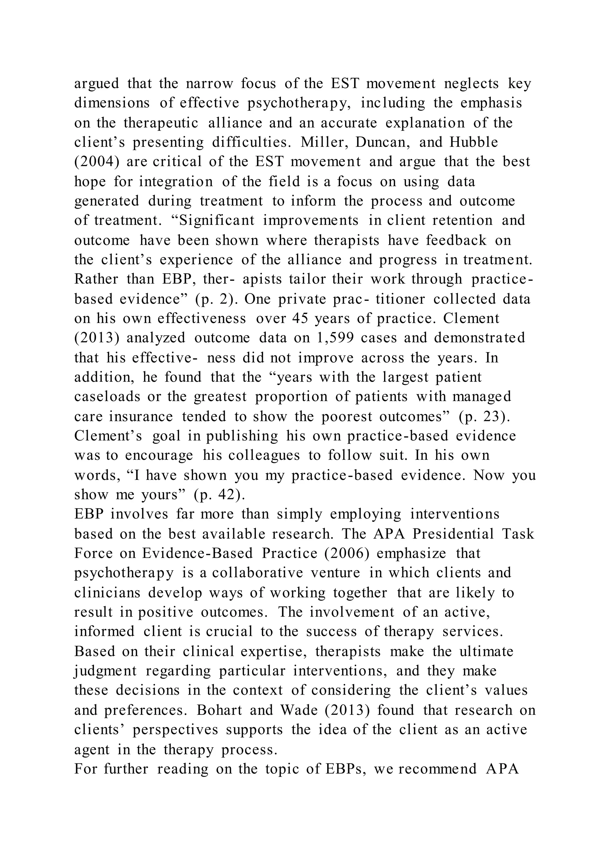 argued that the narrow focus of the EST movement neglects key
dimensions of effective psychotherapy, including the emphasis
on the therapeutic alliance and an accurate explanation of the
client’s presenting difficulties. Miller, Duncan, and Hubble
(2004) are critical of the EST movement and argue that the best
hope for integration of the field is a focus on using data
generated during treatment to inform the process and outcome
of treatment. “Significant improvements in client retention and
outcome have been shown where therapists have feedback on
the client’s experience of the alliance and progress in treatment.
Rather than EBP, ther- apists tailor their work through practice-
based evidence” (p. 2). One private prac- titioner collected data
on his own effectiveness over 45 years of practice. Clement
(2013) analyzed outcome data on 1,599 cases and demonstrated
that his effective- ness did not improve across the years. In
addition, he found that the “years with the largest patient
caseloads or the greatest proportion of patients with managed
care insurance tended to show the poorest outcomes” (p. 23).
Clement’s goal in publishing his own practice-based evidence
was to encourage his colleagues to follow suit. In his own
words, “I have shown you my practice-based evidence. Now you
show me yours” (p. 42).
EBP involves far more than simply employing interventions
based on the best available research. The APA Presidential Task
Force on Evidence-Based Practice (2006) emphasize that
psychotherapy is a collaborative venture in which clients and
clinicians develop ways of working together that are likely to
result in positive outcomes. The involvement of an active,
informed client is crucial to the success of therapy services.
Based on their clinical expertise, therapists make the ultimate
judgment regarding particular interventions, and they make
these decisions in the context of considering the client’s values
and preferences. Bohart and Wade (2013) found that research on
clients’ perspectives supports the idea of the client as an active
agent in the therapy process.
For further reading on the topic of EBPs, we recommend APA
 