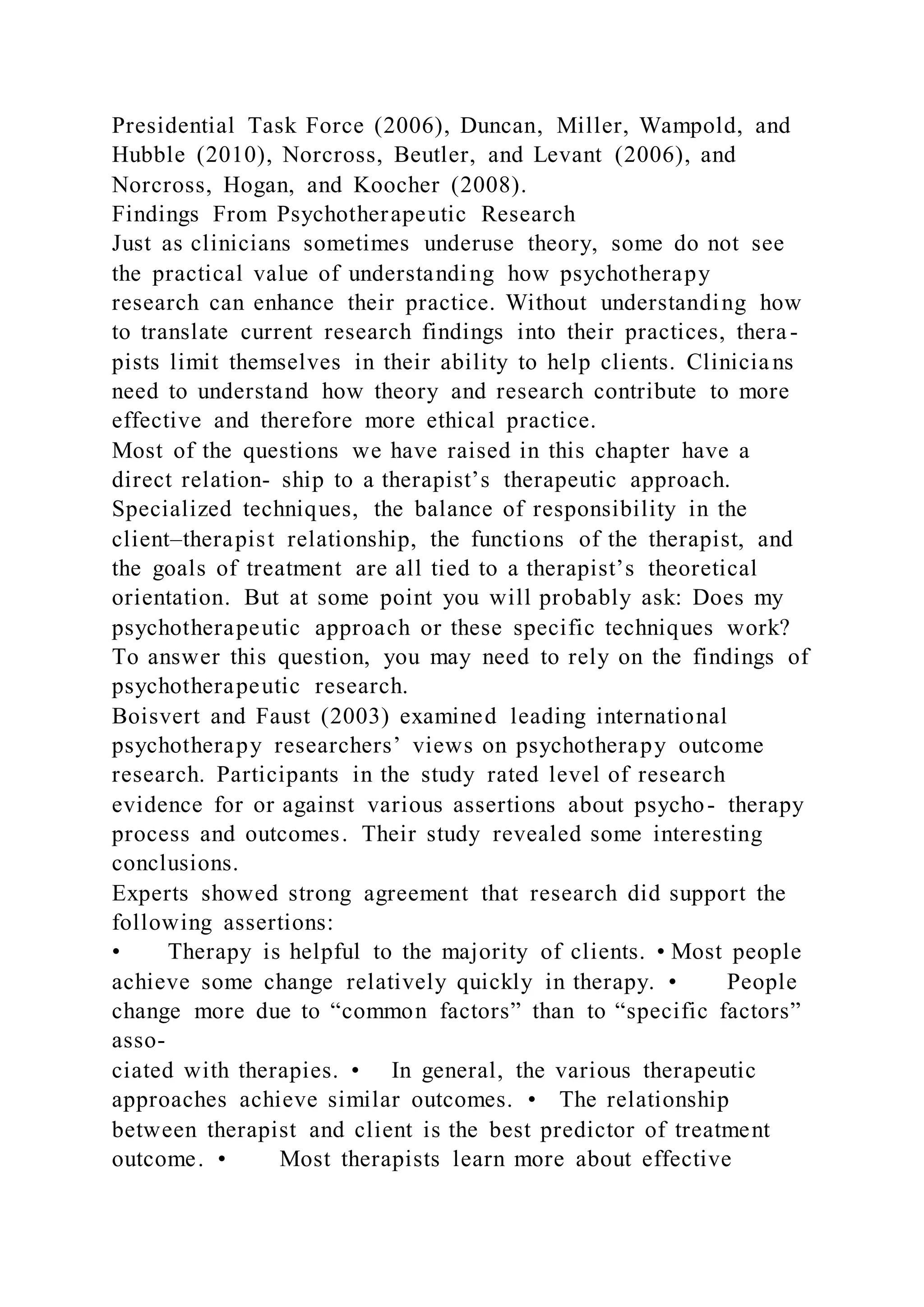 Presidential Task Force (2006), Duncan, Miller, Wampold, and
Hubble (2010), Norcross, Beutler, and Levant (2006), and
Norcross, Hogan, and Koocher (2008).
Findings From Psychotherapeutic Research
Just as clinicians sometimes underuse theory, some do not see
the practical value of understanding how psychotherapy
research can enhance their practice. Without understanding how
to translate current research findings into their practices, thera -
pists limit themselves in their ability to help clients. Clinicia ns
need to understand how theory and research contribute to more
effective and therefore more ethical practice.
Most of the questions we have raised in this chapter have a
direct relation- ship to a therapist’s therapeutic approach.
Specialized techniques, the balance of responsibility in the
client–therapist relationship, the functions of the therapist, and
the goals of treatment are all tied to a therapist’s theoretical
orientation. But at some point you will probably ask: Does my
psychotherapeutic approach or these specific techniques work?
To answer this question, you may need to rely on the findings of
psychotherapeutic research.
Boisvert and Faust (2003) examined leading international
psychotherapy researchers’ views on psychotherapy outcome
research. Participants in the study rated level of research
evidence for or against various assertions about psycho- therapy
process and outcomes. Their study revealed some interesting
conclusions.
Experts showed strong agreement that research did support the
following assertions:
• Therapy is helpful to the majority of clients. • Most people
achieve some change relatively quickly in therapy. • People
change more due to “common factors” than to “specific factors”
asso-
ciated with therapies. • In general, the various therapeutic
approaches achieve similar outcomes. • The relationship
between therapist and client is the best predictor of treatment
outcome. • Most therapists learn more about effective
 
