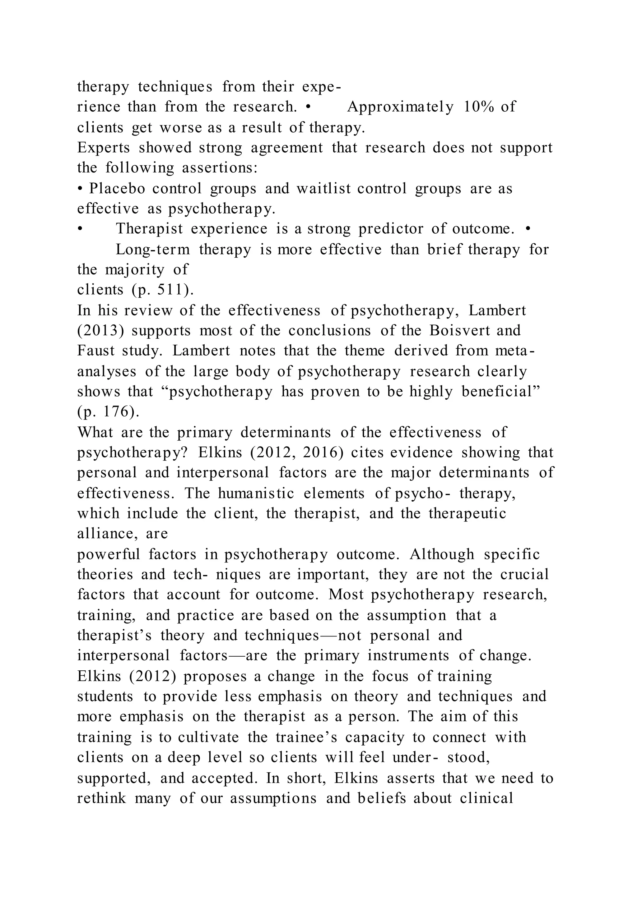 therapy techniques from their expe-
rience than from the research. • Approximately 10% of
clients get worse as a result of therapy.
Experts showed strong agreement that research does not support
the following assertions:
• Placebo control groups and waitlist control groups are as
effective as psychotherapy.
• Therapist experience is a strong predictor of outcome. •
Long-term therapy is more effective than brief therapy for
the majority of
clients (p. 511).
In his review of the effectiveness of psychotherapy, Lambert
(2013) supports most of the conclusions of the Boisvert and
Faust study. Lambert notes that the theme derived from meta-
analyses of the large body of psychotherapy research clearly
shows that “psychotherapy has proven to be highly beneficial”
(p. 176).
What are the primary determinants of the effectiveness of
psychotherapy? Elkins (2012, 2016) cites evidence showing that
personal and interpersonal factors are the major determinants of
effectiveness. The humanistic elements of psycho- therapy,
which include the client, the therapist, and the therapeutic
alliance, are
powerful factors in psychotherapy outcome. Although specific
theories and tech- niques are important, they are not the crucial
factors that account for outcome. Most psychotherapy research,
training, and practice are based on the assumption that a
therapist’s theory and techniques—not personal and
interpersonal factors—are the primary instruments of change.
Elkins (2012) proposes a change in the focus of training
students to provide less emphasis on theory and techniques and
more emphasis on the therapist as a person. The aim of this
training is to cultivate the trainee’s capacity to connect with
clients on a deep level so clients will feel under- stood,
supported, and accepted. In short, Elkins asserts that we need to
rethink many of our assumptions and beliefs about clinical
 