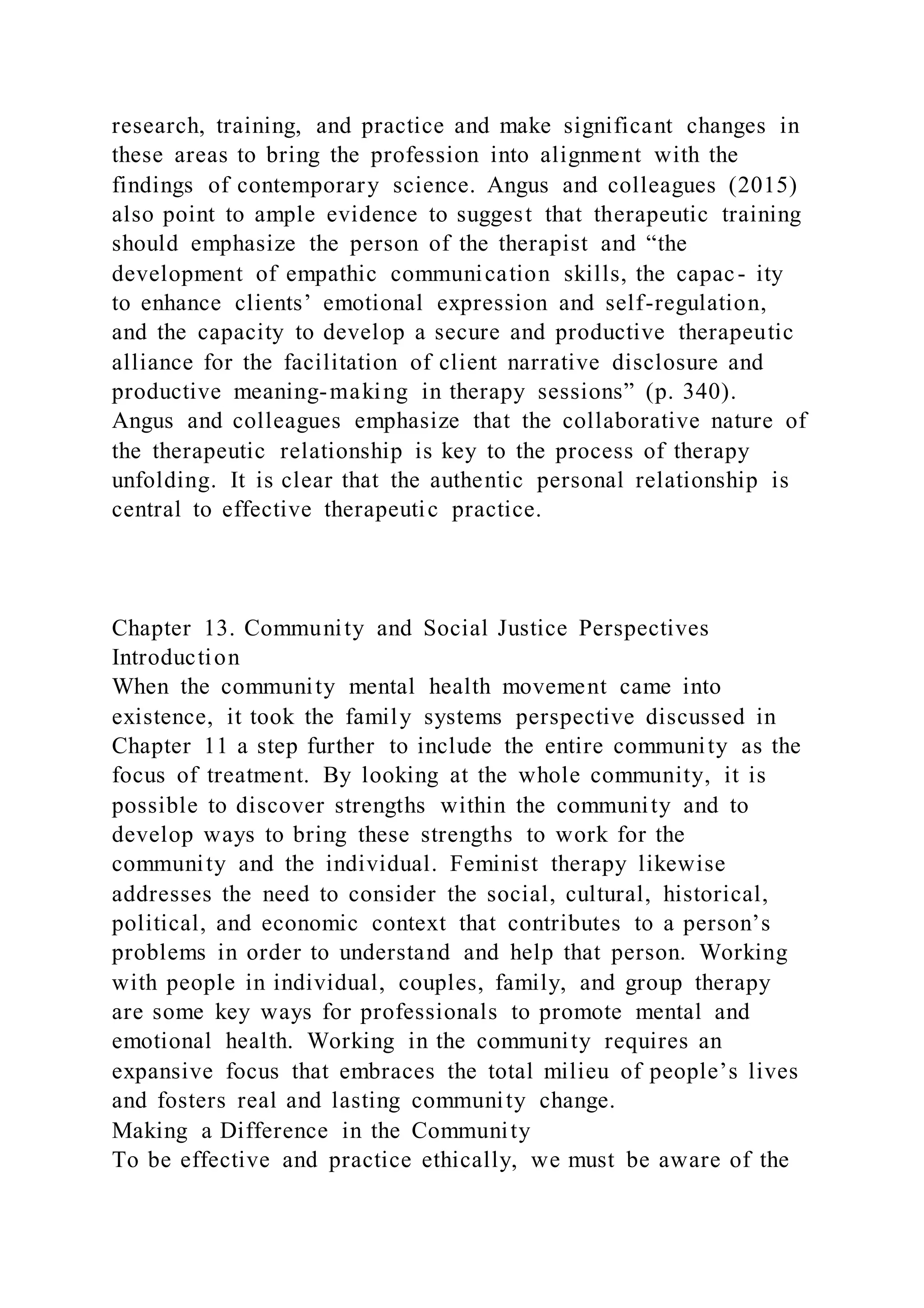 research, training, and practice and make significant changes in
these areas to bring the profession into alignment with the
findings of contemporary science. Angus and colleagues (2015)
also point to ample evidence to suggest that therapeutic training
should emphasize the person of the therapist and “the
development of empathic communication skills, the capac- ity
to enhance clients’ emotional expression and self-regulation,
and the capacity to develop a secure and productive therapeutic
alliance for the facilitation of client narrative disclosure and
productive meaning-making in therapy sessions” (p. 340).
Angus and colleagues emphasize that the collaborative nature of
the therapeutic relationship is key to the process of therapy
unfolding. It is clear that the authentic personal relationship is
central to effective therapeutic practice.
Chapter 13. Community and Social Justice Perspectives
Introduction
When the community mental health movement came into
existence, it took the family systems perspective discussed in
Chapter 11 a step further to include the entire community as the
focus of treatment. By looking at the whole community, it is
possible to discover strengths within the community and to
develop ways to bring these strengths to work for the
community and the individual. Feminist therapy likewise
addresses the need to consider the social, cultural, historical,
political, and economic context that contributes to a person’s
problems in order to understand and help that person. Working
with people in individual, couples, family, and group therapy
are some key ways for professionals to promote mental and
emotional health. Working in the community requires an
expansive focus that embraces the total milieu of people’s lives
and fosters real and lasting community change.
Making a Difference in the Community
To be effective and practice ethically, we must be aware of the
 