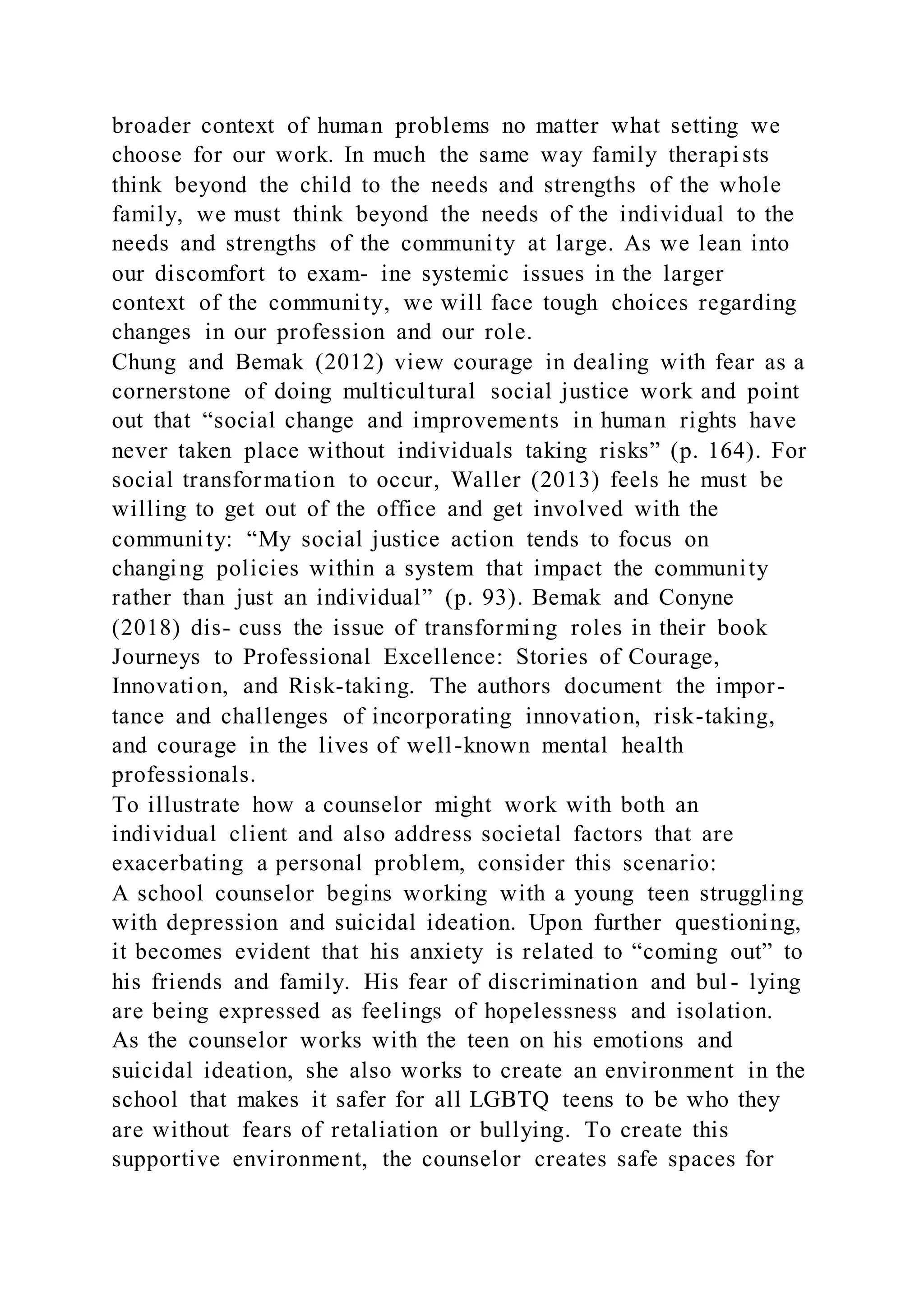 broader context of human problems no matter what setting we
choose for our work. In much the same way family therapists
think beyond the child to the needs and strengths of the whole
family, we must think beyond the needs of the individual to the
needs and strengths of the community at large. As we lean into
our discomfort to exam- ine systemic issues in the larger
context of the community, we will face tough choices regarding
changes in our profession and our role.
Chung and Bemak (2012) view courage in dealing with fear as a
cornerstone of doing multicultural social justice work and point
out that “social change and improvements in human rights have
never taken place without individuals taking risks” (p. 164). For
social transformation to occur, Waller (2013) feels he must be
willing to get out of the office and get involved with the
community: “My social justice action tends to focus on
changing policies within a system that impact the community
rather than just an individual” (p. 93). Bemak and Conyne
(2018) dis- cuss the issue of transforming roles in their book
Journeys to Professional Excellence: Stories of Courage,
Innovation, and Risk-taking. The authors document the impor-
tance and challenges of incorporating innovation, risk-taking,
and courage in the lives of well-known mental health
professionals.
To illustrate how a counselor might work with both an
individual client and also address societal factors that are
exacerbating a personal problem, consider this scenario:
A school counselor begins working with a young teen struggling
with depression and suicidal ideation. Upon further questioning,
it becomes evident that his anxiety is related to “coming out” to
his friends and family. His fear of discrimination and bul - lying
are being expressed as feelings of hopelessness and isolation.
As the counselor works with the teen on his emotions and
suicidal ideation, she also works to create an environment in the
school that makes it safer for all LGBTQ teens to be who they
are without fears of retaliation or bullying. To create this
supportive environment, the counselor creates safe spaces for
 