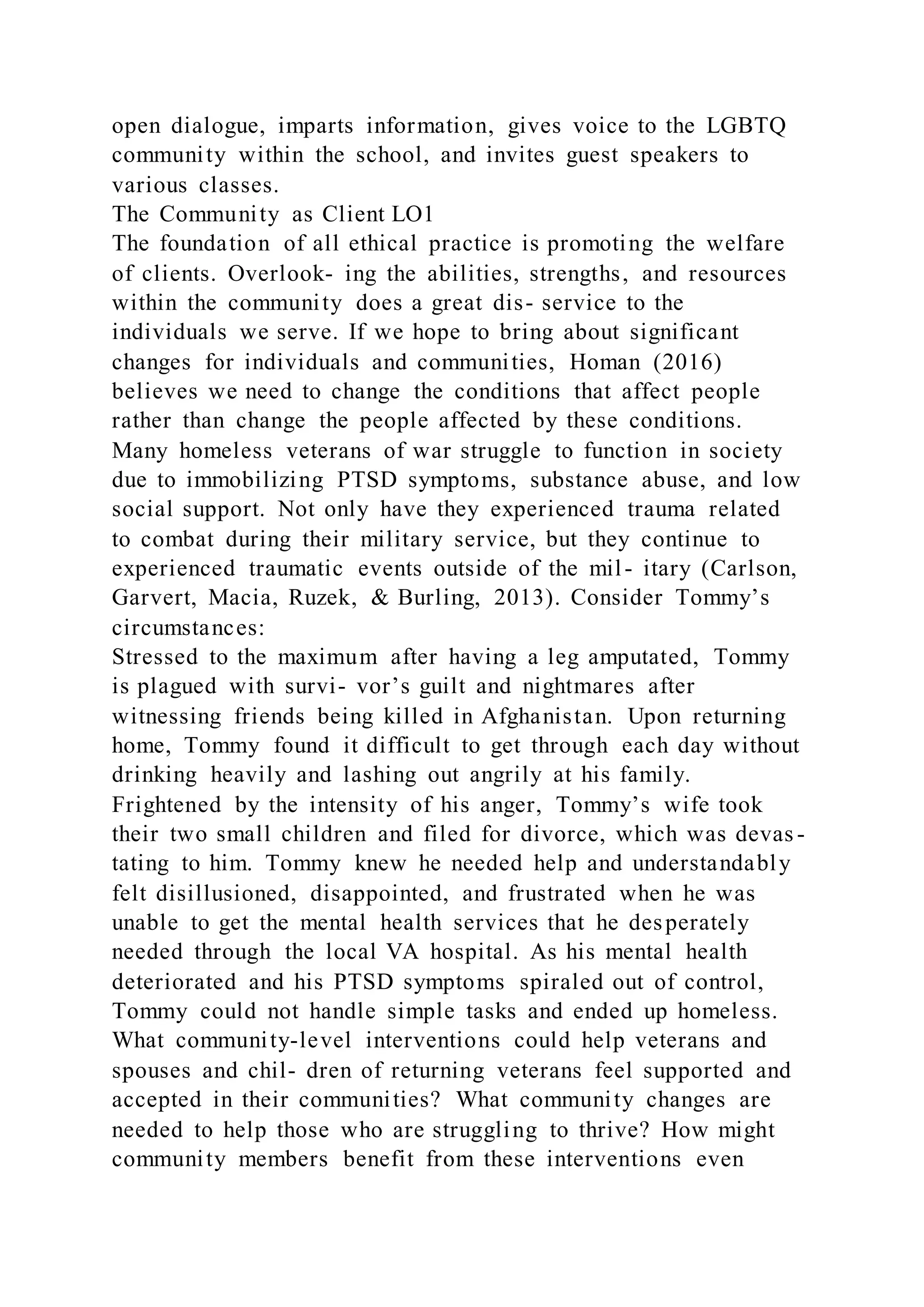open dialogue, imparts information, gives voice to the LGBTQ
community within the school, and invites guest speakers to
various classes.
The Community as Client LO1
The foundation of all ethical practice is promoting the welfare
of clients. Overlook- ing the abilities, strengths, and resources
within the community does a great dis- service to the
individuals we serve. If we hope to bring about significant
changes for individuals and communities, Homan (2016)
believes we need to change the conditions that affect people
rather than change the people affected by these conditions.
Many homeless veterans of war struggle to function in society
due to immobilizing PTSD symptoms, substance abuse, and low
social support. Not only have they experienced trauma related
to combat during their military service, but they continue to
experienced traumatic events outside of the mil- itary (Carlson,
Garvert, Macia, Ruzek, & Burling, 2013). Consider Tommy’s
circumstances:
Stressed to the maximum after having a leg amputated, Tommy
is plagued with survi- vor’s guilt and nightmares after
witnessing friends being killed in Afghanistan. Upon returning
home, Tommy found it difficult to get through each day without
drinking heavily and lashing out angrily at his family.
Frightened by the intensity of his anger, Tommy’s wife took
their two small children and filed for divorce, which was devas -
tating to him. Tommy knew he needed help and understandably
felt disillusioned, disappointed, and frustrated when he was
unable to get the mental health services that he desperately
needed through the local VA hospital. As his mental health
deteriorated and his PTSD symptoms spiraled out of control,
Tommy could not handle simple tasks and ended up homeless.
What community-level interventions could help veterans and
spouses and chil- dren of returning veterans feel supported and
accepted in their communities? What community changes are
needed to help those who are struggling to thrive? How might
community members benefit from these interventions even
 