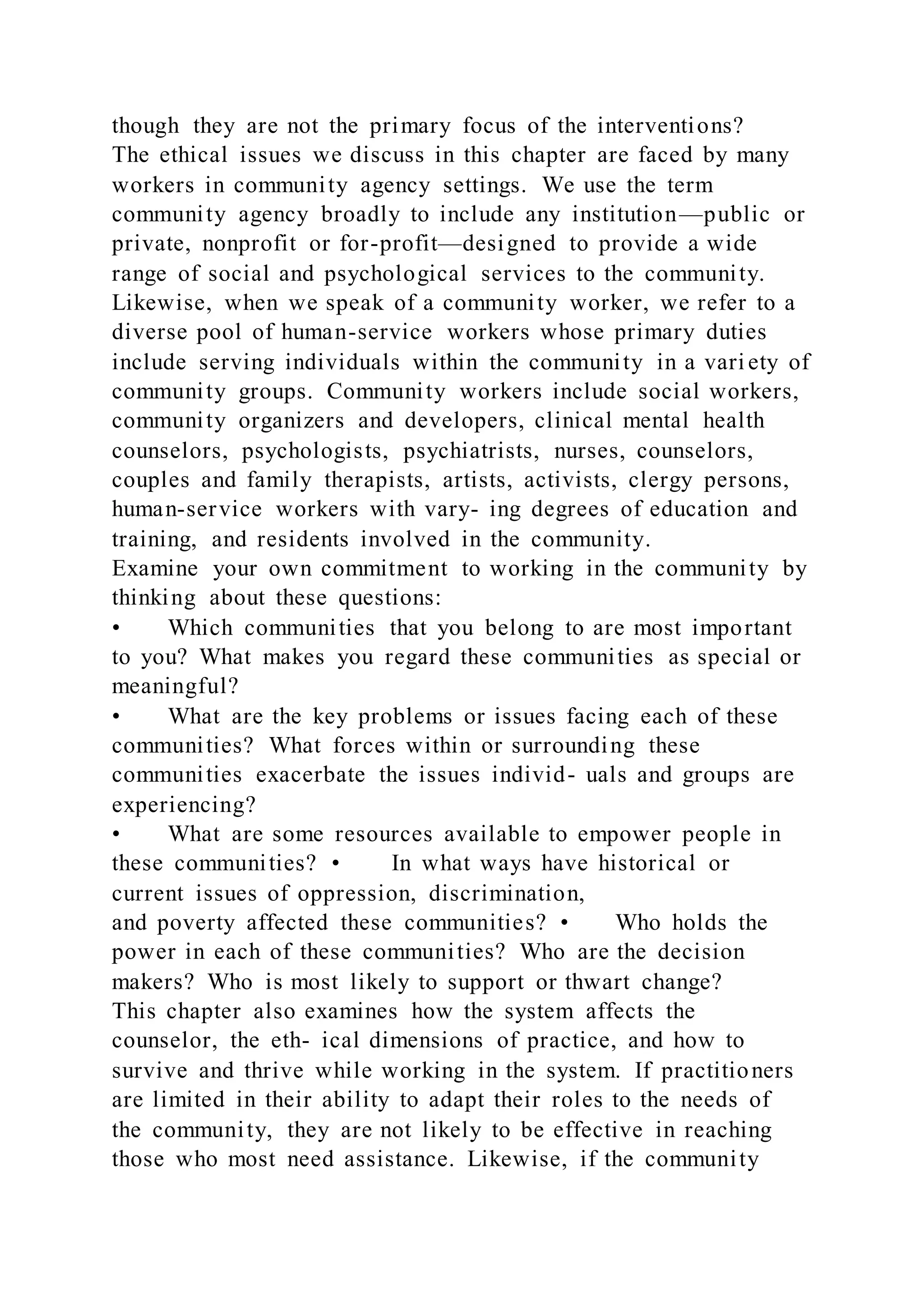 though they are not the primary focus of the interventions?
The ethical issues we discuss in this chapter are faced by many
workers in community agency settings. We use the term
community agency broadly to include any institution—public or
private, nonprofit or for-profit—designed to provide a wide
range of social and psychological services to the community.
Likewise, when we speak of a community worker, we refer to a
diverse pool of human-service workers whose primary duties
include serving individuals within the community in a vari ety of
community groups. Community workers include social workers,
community organizers and developers, clinical mental health
counselors, psychologists, psychiatrists, nurses, counselors,
couples and family therapists, artists, activists, clergy persons,
human-service workers with vary- ing degrees of education and
training, and residents involved in the community.
Examine your own commitment to working in the community by
thinking about these questions:
• Which communities that you belong to are most important
to you? What makes you regard these communities as special or
meaningful?
• What are the key problems or issues facing each of these
communities? What forces within or surrounding these
communities exacerbate the issues individ- uals and groups are
experiencing?
• What are some resources available to empower people in
these communities? • In what ways have historical or
current issues of oppression, discrimination,
and poverty affected these communities? • Who holds the
power in each of these communities? Who are the decision
makers? Who is most likely to support or thwart change?
This chapter also examines how the system affects the
counselor, the eth- ical dimensions of practice, and how to
survive and thrive while working in the system. If practitioners
are limited in their ability to adapt their roles to the needs of
the community, they are not likely to be effective in reaching
those who most need assistance. Likewise, if the community
 