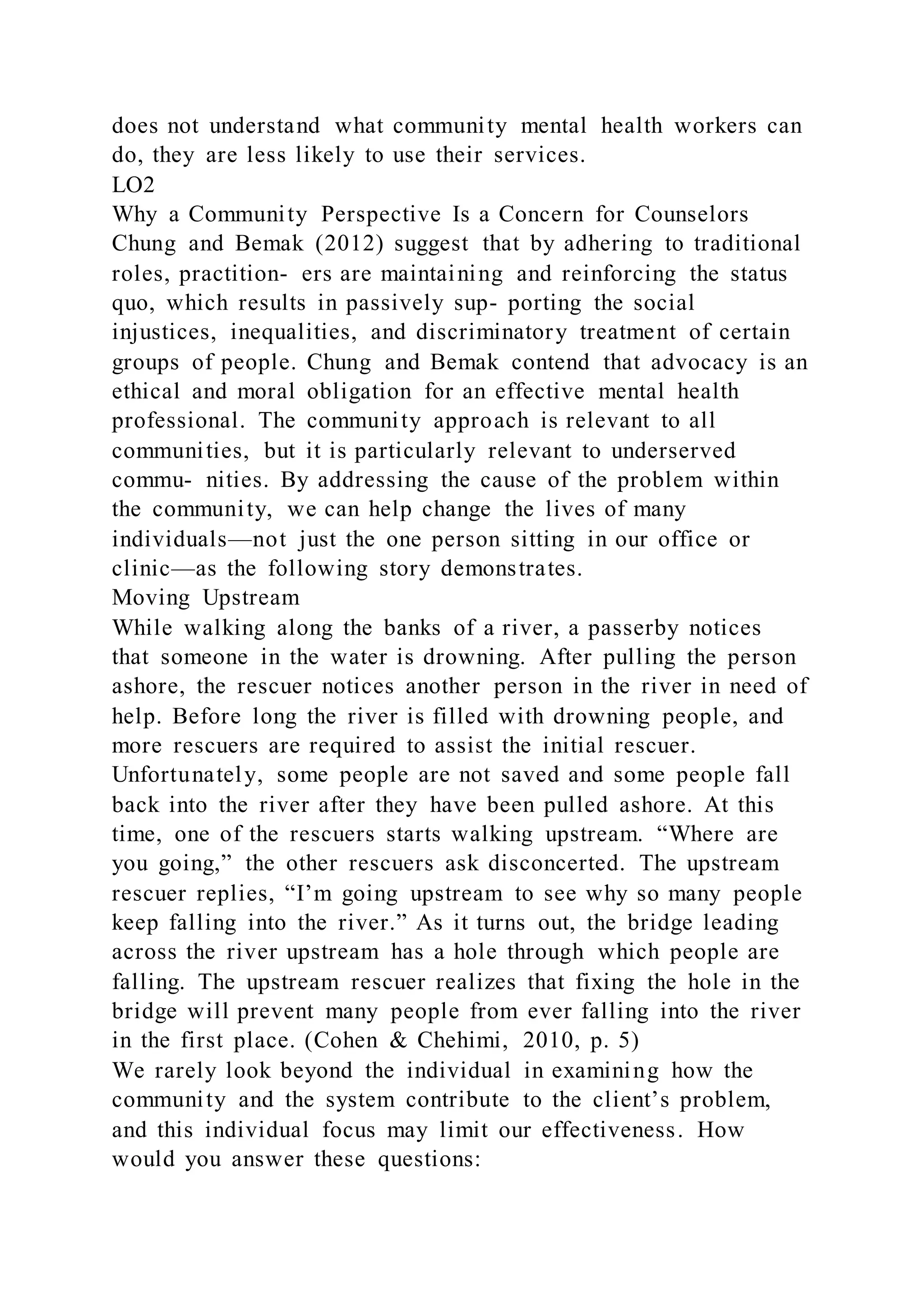 does not understand what community mental health workers can
do, they are less likely to use their services.
LO2
Why a Community Perspective Is a Concern for Counselors
Chung and Bemak (2012) suggest that by adhering to traditional
roles, practition- ers are maintaining and reinforcing the status
quo, which results in passively sup- porting the social
injustices, inequalities, and discriminatory treatment of certain
groups of people. Chung and Bemak contend that advocacy is an
ethical and moral obligation for an effective mental health
professional. The community approach is relevant to all
communities, but it is particularly relevant to underserved
commu- nities. By addressing the cause of the problem within
the community, we can help change the lives of many
individuals—not just the one person sitting in our office or
clinic—as the following story demonstrates.
Moving Upstream
While walking along the banks of a river, a passerby notices
that someone in the water is drowning. After pulling the person
ashore, the rescuer notices another person in the river in need of
help. Before long the river is filled with drowning people, and
more rescuers are required to assist the initial rescuer.
Unfortunately, some people are not saved and some people fall
back into the river after they have been pulled ashore. At this
time, one of the rescuers starts walking upstream. “Where are
you going,” the other rescuers ask disconcerted. The upstream
rescuer replies, “I’m going upstream to see why so many people
keep falling into the river.” As it turns out, the bridge leading
across the river upstream has a hole through which people are
falling. The upstream rescuer realizes that fixing the hole in the
bridge will prevent many people from ever falling into the river
in the first place. (Cohen & Chehimi, 2010, p. 5)
We rarely look beyond the individual in examining how the
community and the system contribute to the client’s problem,
and this individual focus may limit our effectiveness. How
would you answer these questions:
 