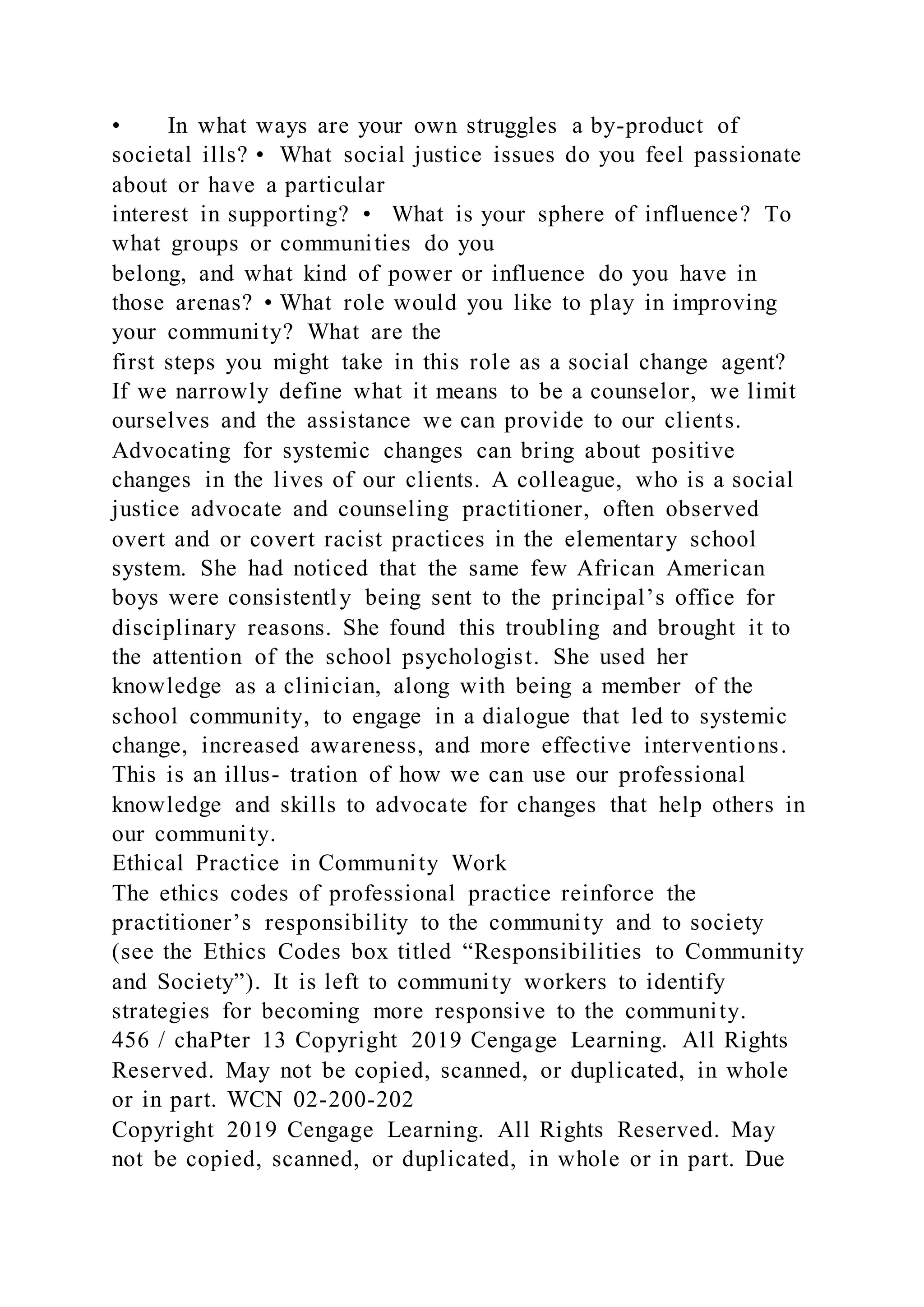 • In what ways are your own struggles a by-product of
societal ills? • What social justice issues do you feel passionate
about or have a particular
interest in supporting? • What is your sphere of influence? To
what groups or communities do you
belong, and what kind of power or influence do you have in
those arenas? • What role would you like to play in improving
your community? What are the
first steps you might take in this role as a social change agent?
If we narrowly define what it means to be a counselor, we limit
ourselves and the assistance we can provide to our clients.
Advocating for systemic changes can bring about positive
changes in the lives of our clients. A colleague, who is a social
justice advocate and counseling practitioner, often observed
overt and or covert racist practices in the elementary school
system. She had noticed that the same few African American
boys were consistently being sent to the principal’s office for
disciplinary reasons. She found this troubling and brought it to
the attention of the school psychologist. She used her
knowledge as a clinician, along with being a member of the
school community, to engage in a dialogue that led to systemic
change, increased awareness, and more effective interventions.
This is an illus- tration of how we can use our professional
knowledge and skills to advocate for changes that help others in
our community.
Ethical Practice in Community Work
The ethics codes of professional practice reinforce the
practitioner’s responsibility to the community and to society
(see the Ethics Codes box titled “Responsibilities to Community
and Society”). It is left to community workers to identify
strategies for becoming more responsive to the community.
456 / chaPter 13 Copyright 2019 Cengage Learning. All Rights
Reserved. May not be copied, scanned, or duplicated, in whole
or in part. WCN 02-200-202
Copyright 2019 Cengage Learning. All Rights Reserved. May
not be copied, scanned, or duplicated, in whole or in part. Due
 
