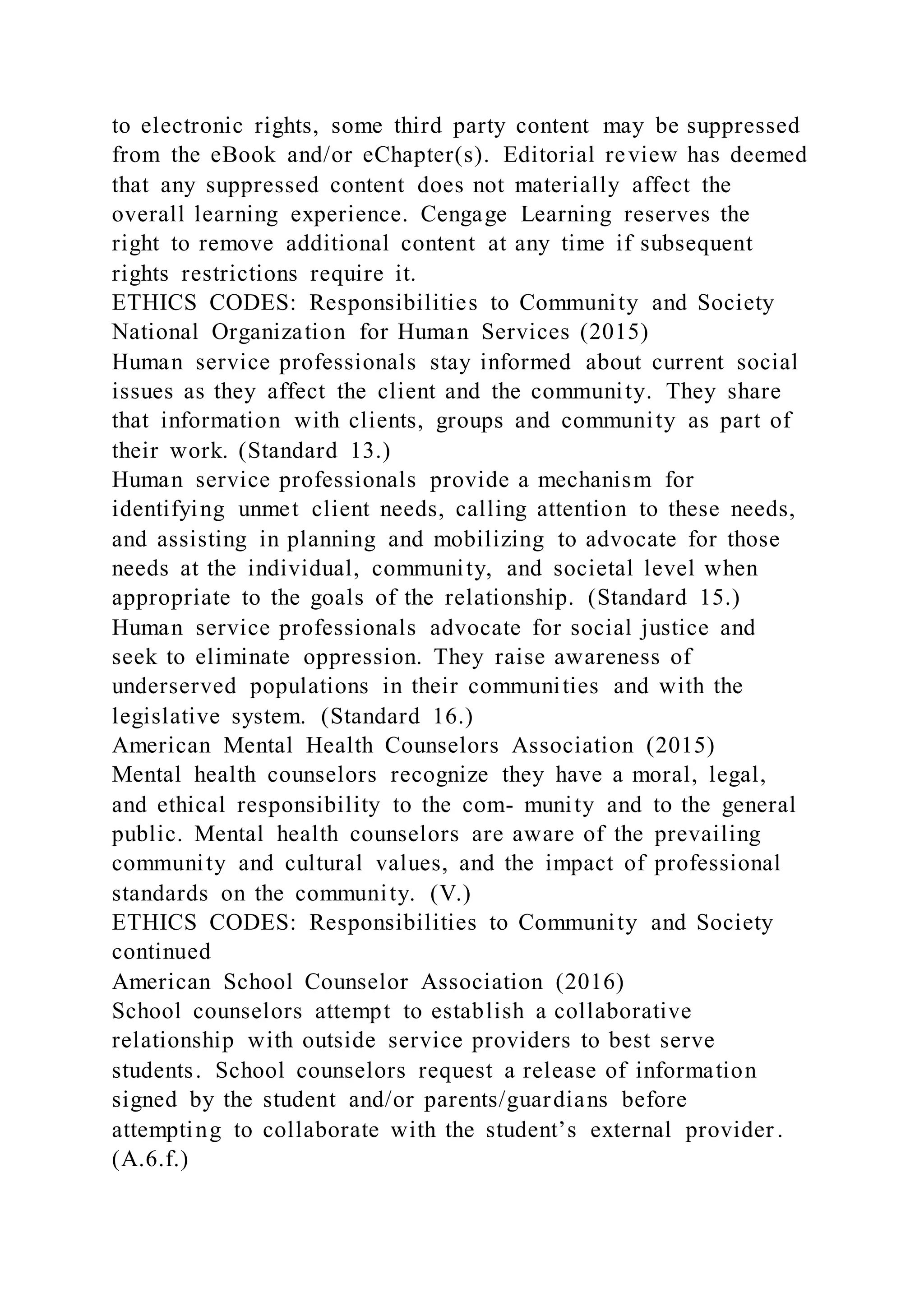 to electronic rights, some third party content may be suppressed
from the eBook and/or eChapter(s). Editorial review has deemed
that any suppressed content does not materially affect the
overall learning experience. Cengage Learning reserves the
right to remove additional content at any time if subsequent
rights restrictions require it.
ETHICS CODES: Responsibilities to Community and Society
National Organization for Human Services (2015)
Human service professionals stay informed about current social
issues as they affect the client and the community. They share
that information with clients, groups and community as part of
their work. (Standard 13.)
Human service professionals provide a mechanism for
identifying unmet client needs, calling attention to these needs,
and assisting in planning and mobilizing to advocate for those
needs at the individual, community, and societal level when
appropriate to the goals of the relationship. (Standard 15.)
Human service professionals advocate for social justice and
seek to eliminate oppression. They raise awareness of
underserved populations in their communities and with the
legislative system. (Standard 16.)
American Mental Health Counselors Association (2015)
Mental health counselors recognize they have a moral, legal,
and ethical responsibility to the com- munity and to the general
public. Mental health counselors are aware of the prevailing
community and cultural values, and the impact of professional
standards on the community. (V.)
ETHICS CODES: Responsibilities to Community and Society
continued
American School Counselor Association (2016)
School counselors attempt to establish a collaborative
relationship with outside service providers to best serve
students. School counselors request a release of information
signed by the student and/or parents/guardians before
attempting to collaborate with the student’s external provider .
(A.6.f.)
 