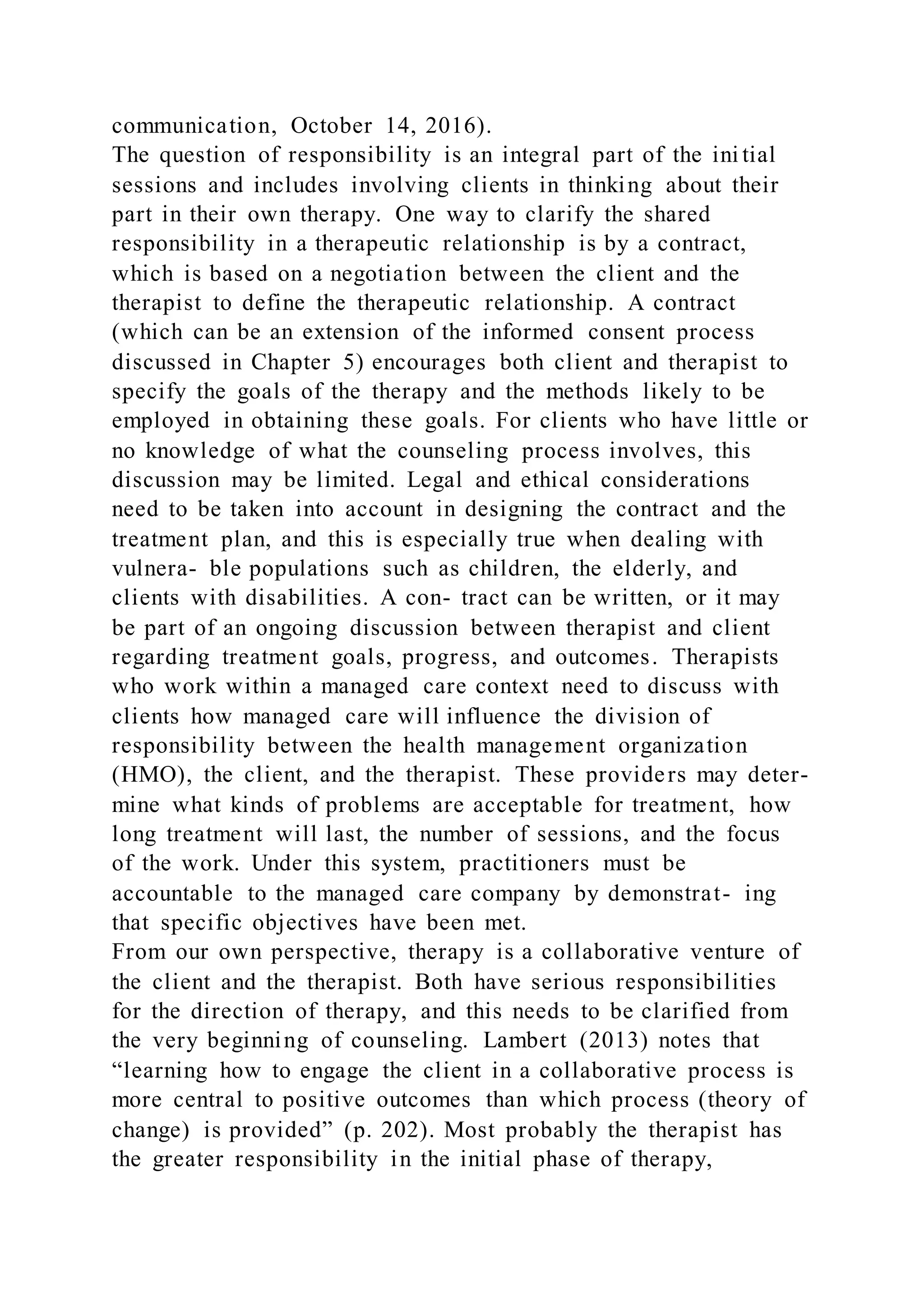 communication, October 14, 2016).
The question of responsibility is an integral part of the ini tial
sessions and includes involving clients in thinking about their
part in their own therapy. One way to clarify the shared
responsibility in a therapeutic relationship is by a contract,
which is based on a negotiation between the client and the
therapist to define the therapeutic relationship. A contract
(which can be an extension of the informed consent process
discussed in Chapter 5) encourages both client and therapist to
specify the goals of the therapy and the methods likely to be
employed in obtaining these goals. For clients who have little or
no knowledge of what the counseling process involves, this
discussion may be limited. Legal and ethical considerations
need to be taken into account in designing the contract and the
treatment plan, and this is especially true when dealing with
vulnera- ble populations such as children, the elderly, and
clients with disabilities. A con- tract can be written, or it may
be part of an ongoing discussion between therapist and client
regarding treatment goals, progress, and outcomes. Therapists
who work within a managed care context need to discuss with
clients how managed care will influence the division of
responsibility between the health management organization
(HMO), the client, and the therapist. These providers may deter-
mine what kinds of problems are acceptable for treatment, how
long treatment will last, the number of sessions, and the focus
of the work. Under this system, practitioners must be
accountable to the managed care company by demonstrat- ing
that specific objectives have been met.
From our own perspective, therapy is a collaborative venture of
the client and the therapist. Both have serious responsibilities
for the direction of therapy, and this needs to be clarified from
the very beginning of counseling. Lambert (2013) notes that
“learning how to engage the client in a collaborative process is
more central to positive outcomes than which process (theory of
change) is provided” (p. 202). Most probably the therapist has
the greater responsibility in the initial phase of therapy,
 