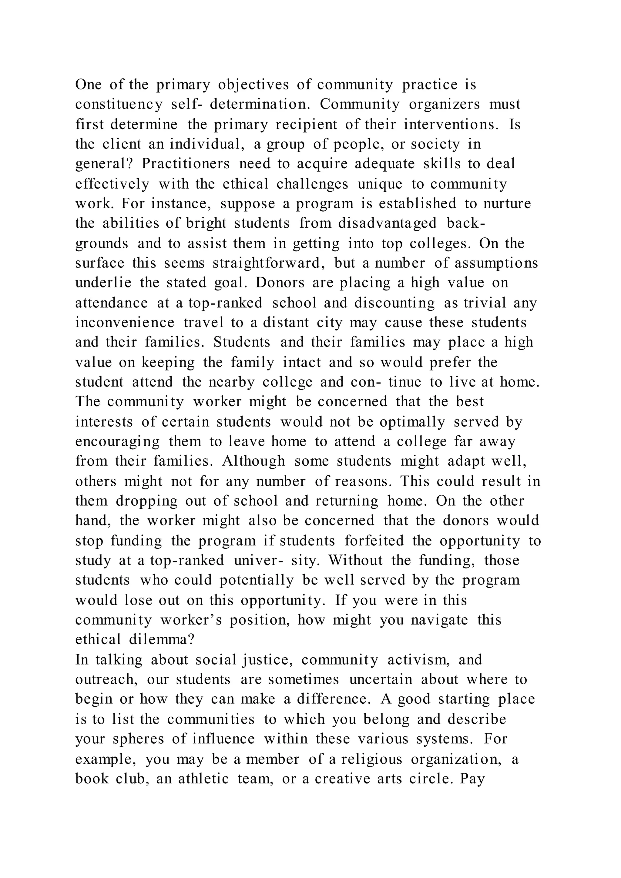One of the primary objectives of community practice is
constituency self- determination. Community organizers must
first determine the primary recipient of their interventions. Is
the client an individual, a group of people, or society in
general? Practitioners need to acquire adequate skills to deal
effectively with the ethical challenges unique to community
work. For instance, suppose a program is established to nurture
the abilities of bright students from disadvantaged back-
grounds and to assist them in getting into top colleges. On the
surface this seems straightforward, but a number of assumptions
underlie the stated goal. Donors are placing a high value on
attendance at a top-ranked school and discounting as trivial any
inconvenience travel to a distant city may cause these students
and their families. Students and their families may place a high
value on keeping the family intact and so would prefer the
student attend the nearby college and con- tinue to live at home.
The community worker might be concerned that the best
interests of certain students would not be optimally served by
encouraging them to leave home to attend a college far away
from their families. Although some students might adapt well,
others might not for any number of reasons. This could result in
them dropping out of school and returning home. On the other
hand, the worker might also be concerned that the donors would
stop funding the program if students forfeited the opportunity to
study at a top-ranked univer- sity. Without the funding, those
students who could potentially be well served by the program
would lose out on this opportunity. If you were in this
community worker’s position, how might you navigate this
ethical dilemma?
In talking about social justice, community activism, and
outreach, our students are sometimes uncertain about where to
begin or how they can make a difference. A good starting place
is to list the communities to which you belong and describe
your spheres of influence within these various systems. For
example, you may be a member of a religious organization, a
book club, an athletic team, or a creative arts circle. Pay
 