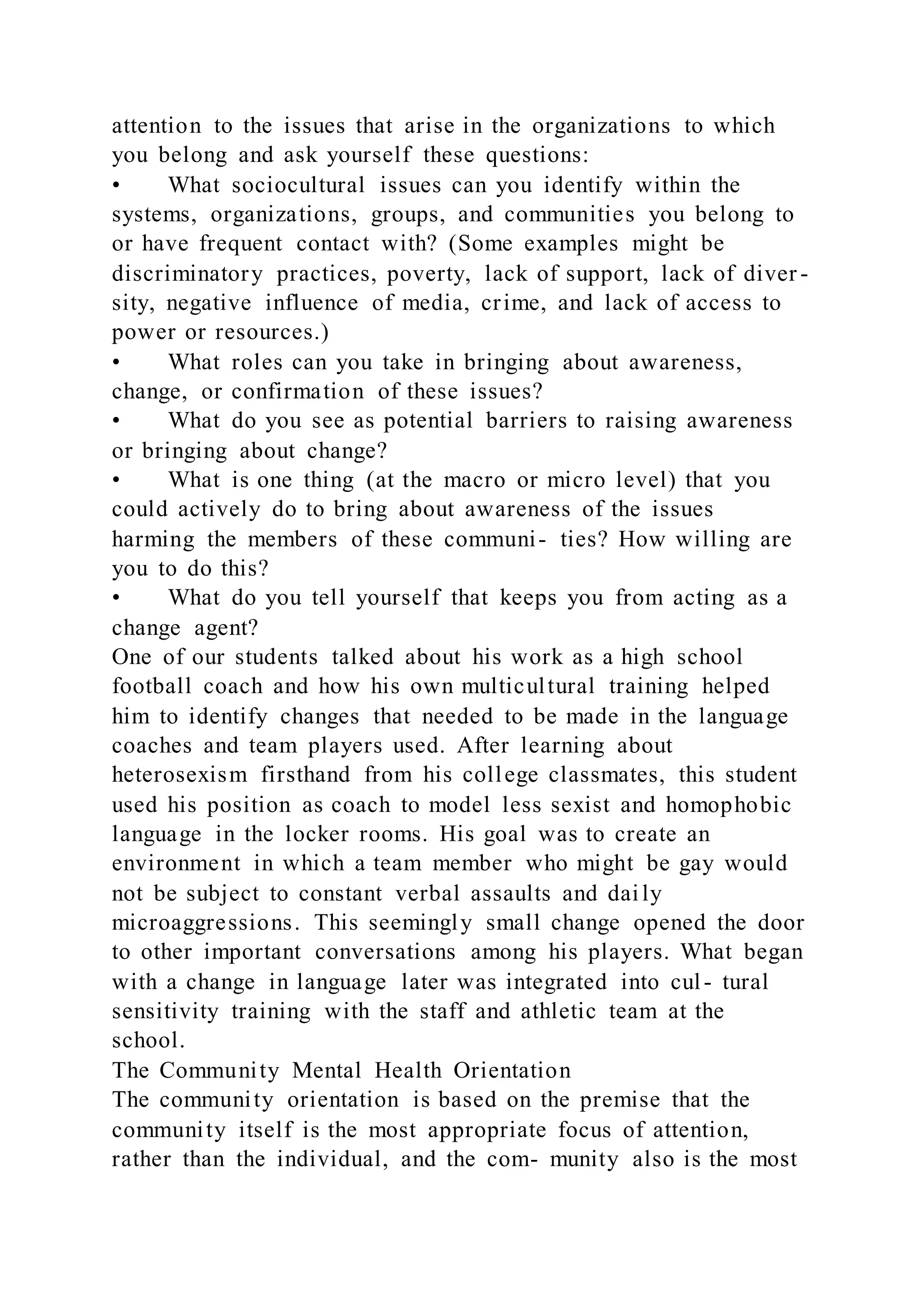 attention to the issues that arise in the organizations to which
you belong and ask yourself these questions:
• What sociocultural issues can you identify within the
systems, organizations, groups, and communities you belong to
or have frequent contact with? (Some examples might be
discriminatory practices, poverty, lack of support, lack of diver -
sity, negative influence of media, crime, and lack of access to
power or resources.)
• What roles can you take in bringing about awareness,
change, or confirmation of these issues?
• What do you see as potential barriers to raising awareness
or bringing about change?
• What is one thing (at the macro or micro level) that you
could actively do to bring about awareness of the issues
harming the members of these communi- ties? How willing are
you to do this?
• What do you tell yourself that keeps you from acting as a
change agent?
One of our students talked about his work as a high school
football coach and how his own multicultural training helped
him to identify changes that needed to be made in the language
coaches and team players used. After learning about
heterosexism firsthand from his college classmates, this student
used his position as coach to model less sexist and homophobic
language in the locker rooms. His goal was to create an
environment in which a team member who might be gay would
not be subject to constant verbal assaults and daily
microaggressions. This seemingly small change opened the door
to other important conversations among his players. What began
with a change in language later was integrated into cul- tural
sensitivity training with the staff and athletic team at the
school.
The Community Mental Health Orientation
The community orientation is based on the premise that the
community itself is the most appropriate focus of attention,
rather than the individual, and the com- munity also is the most
 