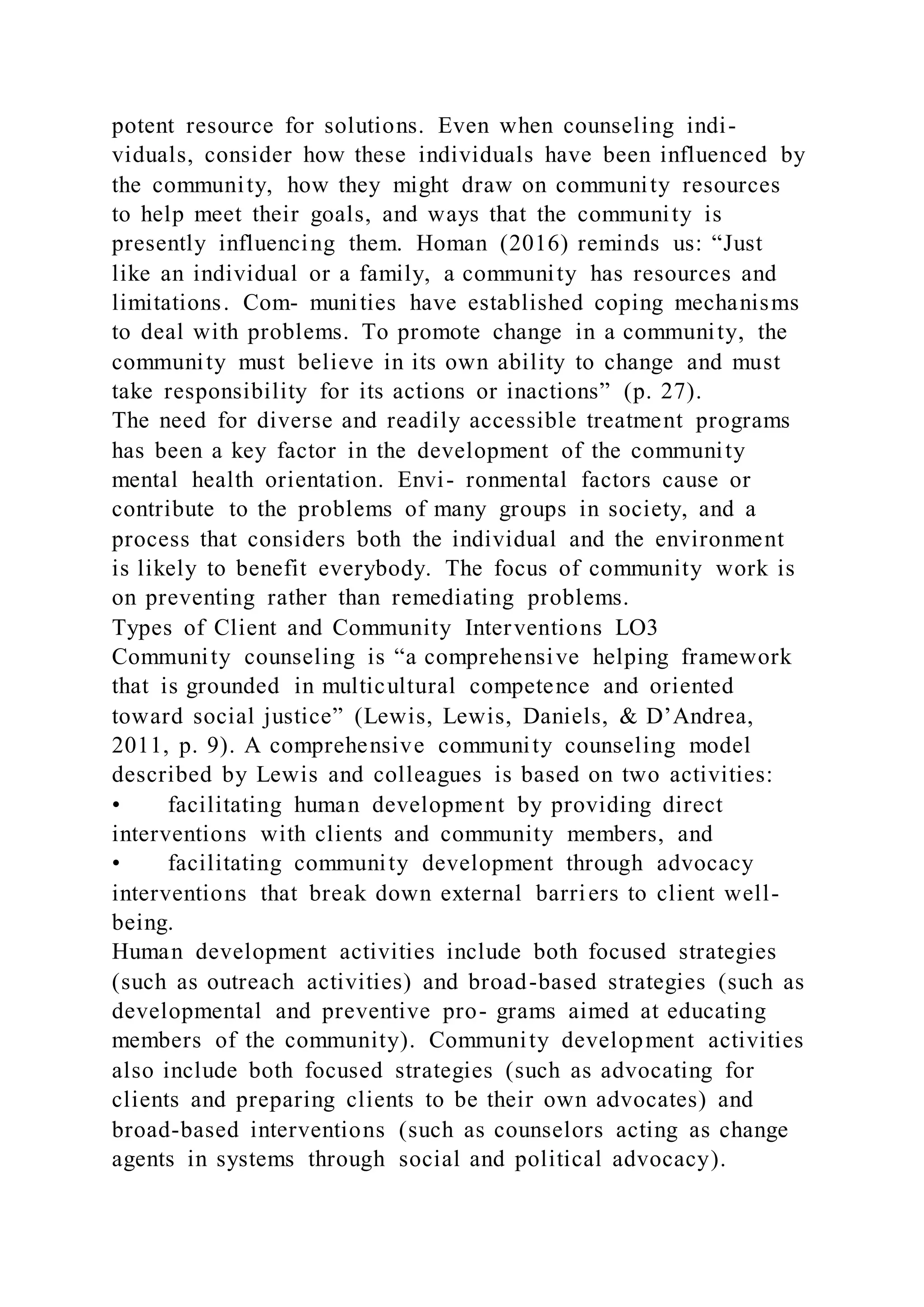potent resource for solutions. Even when counseling indi-
viduals, consider how these individuals have been influenced by
the community, how they might draw on community resources
to help meet their goals, and ways that the community is
presently influencing them. Homan (2016) reminds us: “Just
like an individual or a family, a community has resources and
limitations. Com- munities have established coping mechanisms
to deal with problems. To promote change in a community, the
community must believe in its own ability to change and must
take responsibility for its actions or inactions” (p. 27).
The need for diverse and readily accessible treatment programs
has been a key factor in the development of the community
mental health orientation. Envi- ronmental factors cause or
contribute to the problems of many groups in society, and a
process that considers both the individual and the environment
is likely to benefit everybody. The focus of community work is
on preventing rather than remediating problems.
Types of Client and Community Interventions LO3
Community counseling is “a comprehensive helping framework
that is grounded in multicultural competence and oriented
toward social justice” (Lewis, Lewis, Daniels, & D’Andrea,
2011, p. 9). A comprehensive community counseling model
described by Lewis and colleagues is based on two activities:
• facilitating human development by providing direct
interventions with clients and community members, and
• facilitating community development through advocacy
interventions that break down external barriers to client well-
being.
Human development activities include both focused strategies
(such as outreach activities) and broad-based strategies (such as
developmental and preventive pro- grams aimed at educating
members of the community). Community development activities
also include both focused strategies (such as advocating for
clients and preparing clients to be their own advocates) and
broad-based interventions (such as counselors acting as change
agents in systems through social and political advocacy).
 