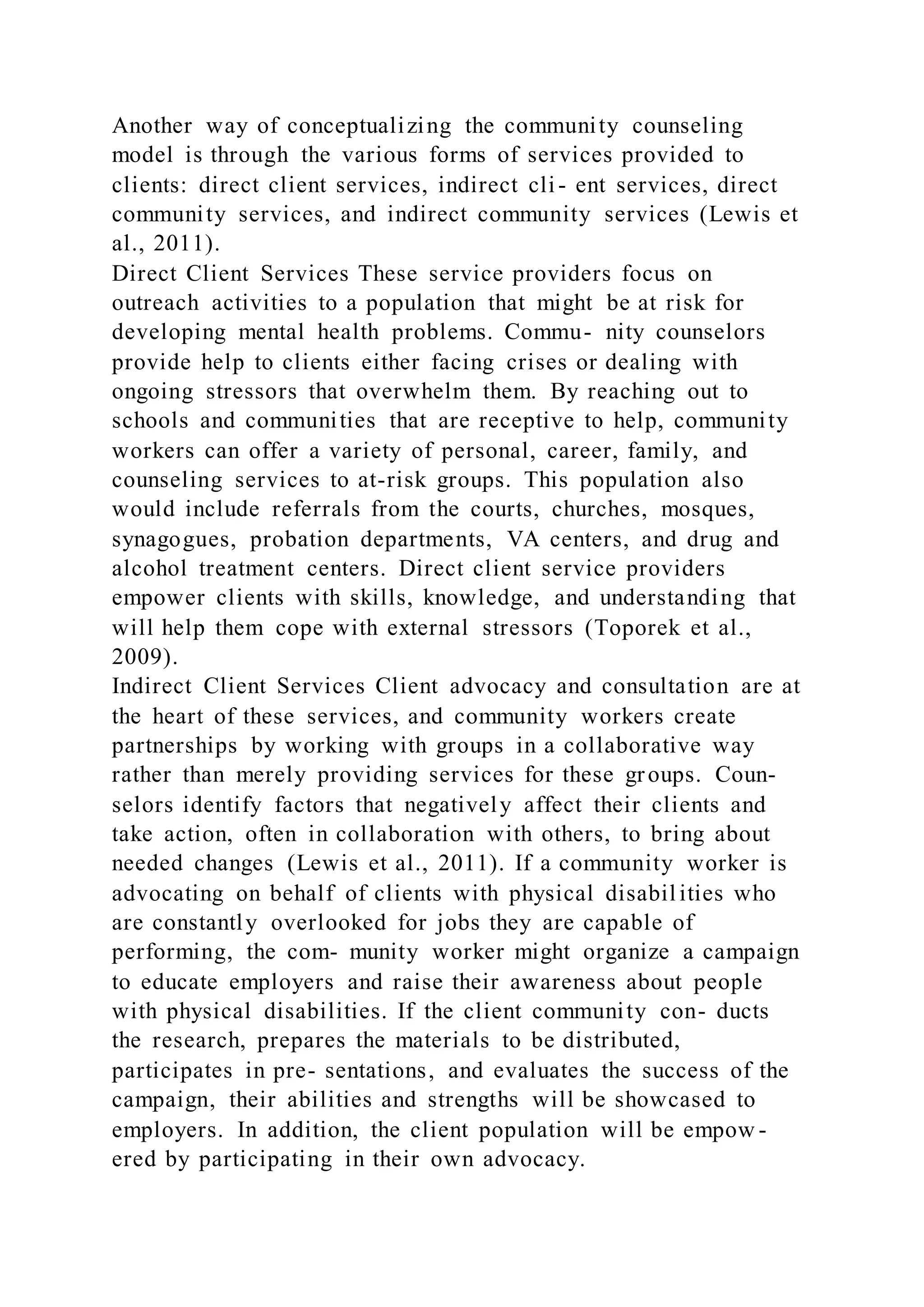Another way of conceptualizing the community counseling
model is through the various forms of services provided to
clients: direct client services, indirect cli- ent services, direct
community services, and indirect community services (Lewis et
al., 2011).
Direct Client Services These service providers focus on
outreach activities to a population that might be at risk for
developing mental health problems. Commu- nity counselors
provide help to clients either facing crises or dealing with
ongoing stressors that overwhelm them. By reaching out to
schools and communities that are receptive to help, community
workers can offer a variety of personal, career, family, and
counseling services to at-risk groups. This population also
would include referrals from the courts, churches, mosques,
synagogues, probation departments, VA centers, and drug and
alcohol treatment centers. Direct client service providers
empower clients with skills, knowledge, and understanding that
will help them cope with external stressors (Toporek et al.,
2009).
Indirect Client Services Client advocacy and consultation are at
the heart of these services, and community workers create
partnerships by working with groups in a collaborative way
rather than merely providing services for these groups. Coun-
selors identify factors that negatively affect their clients and
take action, often in collaboration with others, to bring about
needed changes (Lewis et al., 2011). If a community worker is
advocating on behalf of clients with physical disabil ities who
are constantly overlooked for jobs they are capable of
performing, the com- munity worker might organize a campaign
to educate employers and raise their awareness about people
with physical disabilities. If the client community con- ducts
the research, prepares the materials to be distributed,
participates in pre- sentations, and evaluates the success of the
campaign, their abilities and strengths will be showcased to
employers. In addition, the client population will be empow -
ered by participating in their own advocacy.
 