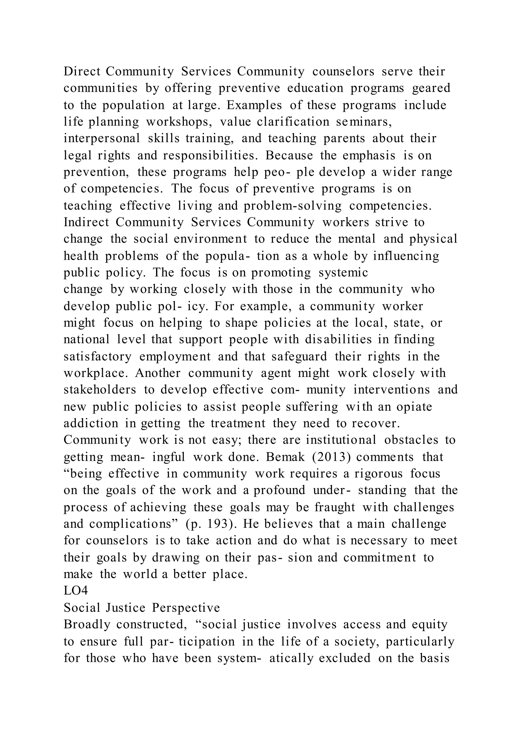 Direct Community Services Community counselors serve their
communities by offering preventive education programs geared
to the population at large. Examples of these programs include
life planning workshops, value clarification seminars,
interpersonal skills training, and teaching parents about their
legal rights and responsibilities. Because the emphasis is on
prevention, these programs help peo- ple develop a wider range
of competencies. The focus of preventive programs is on
teaching effective living and problem-solving competencies.
Indirect Community Services Community workers strive to
change the social environment to reduce the mental and physical
health problems of the popula- tion as a whole by influencing
public policy. The focus is on promoting systemic
change by working closely with those in the community who
develop public pol- icy. For example, a community worker
might focus on helping to shape policies at the local, state, or
national level that support people with disabilities in finding
satisfactory employment and that safeguard their rights in the
workplace. Another community agent might work closely with
stakeholders to develop effective com- munity interventions and
new public policies to assist people suffering with an opiate
addiction in getting the treatment they need to recover.
Community work is not easy; there are institutional obstacles to
getting mean- ingful work done. Bemak (2013) comments that
“being effective in community work requires a rigorous focus
on the goals of the work and a profound under- standing that the
process of achieving these goals may be fraught with challenges
and complications” (p. 193). He believes that a main challenge
for counselors is to take action and do what is necessary to meet
their goals by drawing on their pas- sion and commitment to
make the world a better place.
LO4
Social Justice Perspective
Broadly constructed, “social justice involves access and equity
to ensure full par- ticipation in the life of a society, particularly
for those who have been system- atically excluded on the basis
 