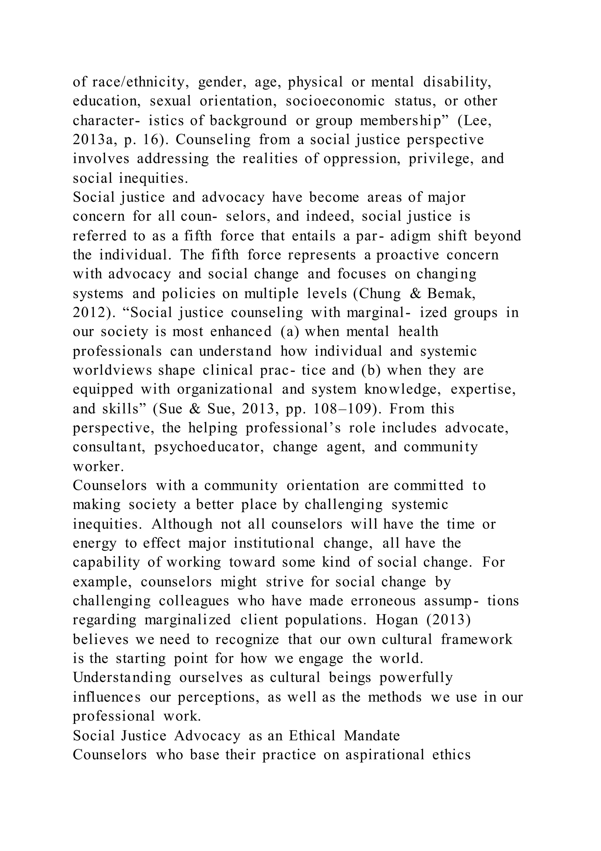 of race/ethnicity, gender, age, physical or mental disability,
education, sexual orientation, socioeconomic status, or other
character- istics of background or group membership” (Lee,
2013a, p. 16). Counseling from a social justice perspective
involves addressing the realities of oppression, privilege, and
social inequities.
Social justice and advocacy have become areas of major
concern for all coun- selors, and indeed, social justice is
referred to as a fifth force that entails a par- adigm shift beyond
the individual. The fifth force represents a proactive concern
with advocacy and social change and focuses on changing
systems and policies on multiple levels (Chung & Bemak,
2012). “Social justice counseling with marginal- ized groups in
our society is most enhanced (a) when mental health
professionals can understand how individual and systemic
worldviews shape clinical prac- tice and (b) when they are
equipped with organizational and system knowledge, expertise,
and skills” (Sue & Sue, 2013, pp. 108–109). From this
perspective, the helping professional’s role includes advocate,
consultant, psychoeducator, change agent, and community
worker.
Counselors with a community orientation are committed to
making society a better place by challenging systemic
inequities. Although not all counselors will have the time or
energy to effect major institutional change, all have the
capability of working toward some kind of social change. For
example, counselors might strive for social change by
challenging colleagues who have made erroneous assump- tions
regarding marginalized client populations. Hogan (2013)
believes we need to recognize that our own cultural framework
is the starting point for how we engage the world.
Understanding ourselves as cultural beings powerfully
influences our perceptions, as well as the methods we use in our
professional work.
Social Justice Advocacy as an Ethical Mandate
Counselors who base their practice on aspirational ethics
 