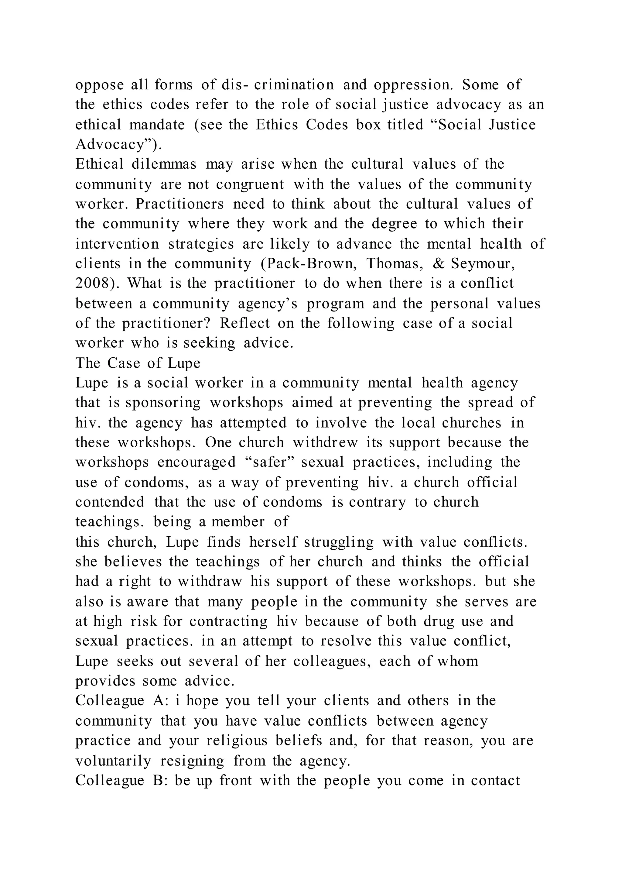 oppose all forms of dis- crimination and oppression. Some of
the ethics codes refer to the role of social justice advocacy as an
ethical mandate (see the Ethics Codes box titled “Social Justice
Advocacy”).
Ethical dilemmas may arise when the cultural values of the
community are not congruent with the values of the community
worker. Practitioners need to think about the cultural values of
the community where they work and the degree to which their
intervention strategies are likely to advance the mental health of
clients in the community (Pack-Brown, Thomas, & Seymour,
2008). What is the practitioner to do when there is a conflict
between a community agency’s program and the personal values
of the practitioner? Reflect on the following case of a social
worker who is seeking advice.
The Case of Lupe
Lupe is a social worker in a community mental health agency
that is sponsoring workshops aimed at preventing the spread of
hiv. the agency has attempted to involve the local churches in
these workshops. One church withdrew its support because the
workshops encouraged “safer” sexual practices, including the
use of condoms, as a way of preventing hiv. a church official
contended that the use of condoms is contrary to church
teachings. being a member of
this church, Lupe finds herself struggling with value conflicts.
she believes the teachings of her church and thinks the official
had a right to withdraw his support of these workshops. but she
also is aware that many people in the community she serves are
at high risk for contracting hiv because of both drug use and
sexual practices. in an attempt to resolve this value conflict,
Lupe seeks out several of her colleagues, each of whom
provides some advice.
Colleague A: i hope you tell your clients and others in the
community that you have value conflicts between agency
practice and your religious beliefs and, for that reason, you are
voluntarily resigning from the agency.
Colleague B: be up front with the people you come in contact
 