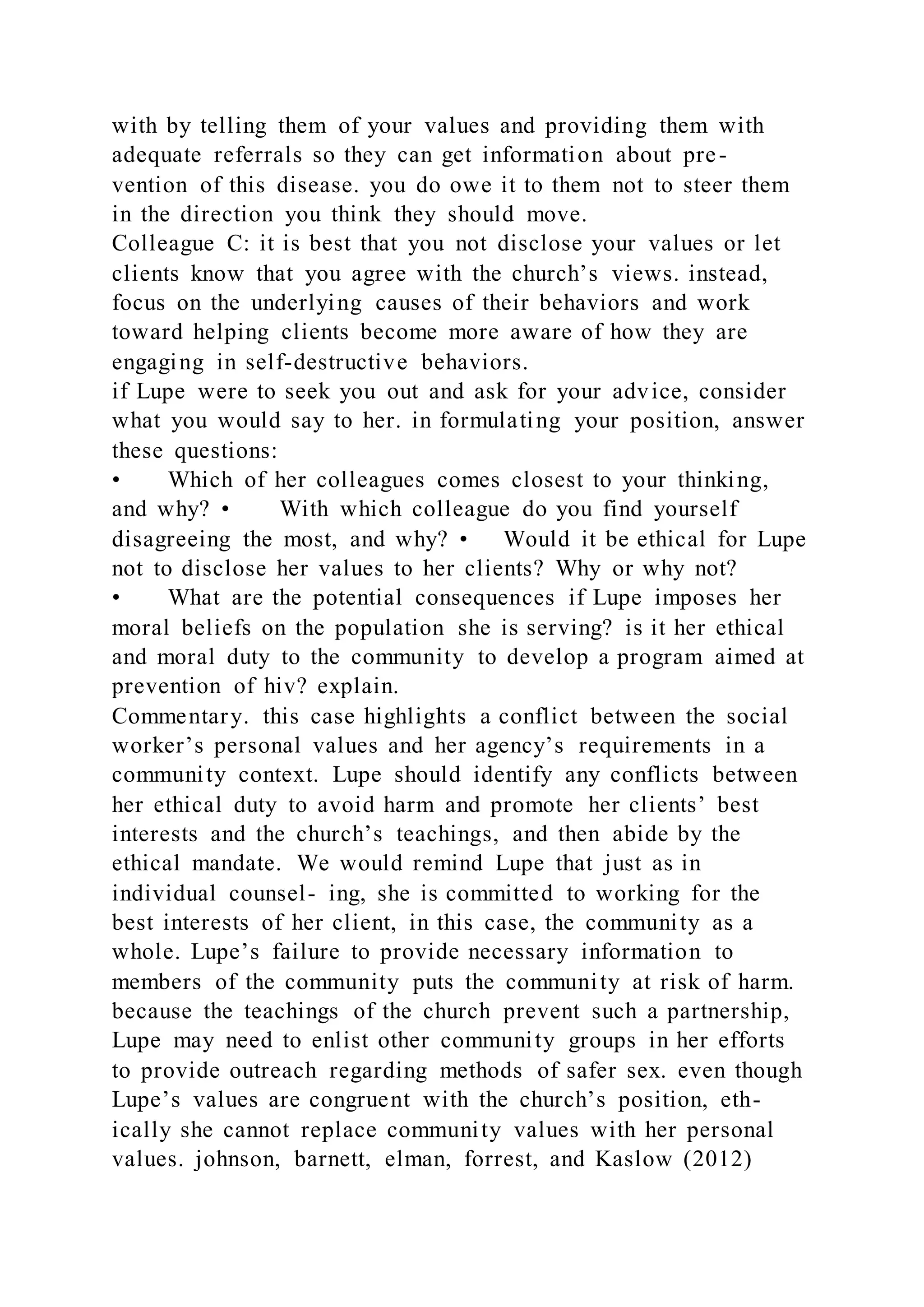with by telling them of your values and providing them with
adequate referrals so they can get information about pre-
vention of this disease. you do owe it to them not to steer them
in the direction you think they should move.
Colleague C: it is best that you not disclose your values or let
clients know that you agree with the church’s views. instead,
focus on the underlying causes of their behaviors and work
toward helping clients become more aware of how they are
engaging in self-destructive behaviors.
if Lupe were to seek you out and ask for your advice, consider
what you would say to her. in formulating your position, answer
these questions:
• Which of her colleagues comes closest to your thinking,
and why? • With which colleague do you find yourself
disagreeing the most, and why? • Would it be ethical for Lupe
not to disclose her values to her clients? Why or why not?
• What are the potential consequences if Lupe imposes her
moral beliefs on the population she is serving? is it her ethical
and moral duty to the community to develop a program aimed at
prevention of hiv? explain.
Commentary. this case highlights a conflict between the social
worker’s personal values and her agency’s requirements in a
community context. Lupe should identify any conflicts between
her ethical duty to avoid harm and promote her clients’ best
interests and the church’s teachings, and then abide by the
ethical mandate. We would remind Lupe that just as in
individual counsel- ing, she is committed to working for the
best interests of her client, in this case, the community as a
whole. Lupe’s failure to provide necessary information to
members of the community puts the community at risk of harm.
because the teachings of the church prevent such a partnership,
Lupe may need to enlist other community groups in her efforts
to provide outreach regarding methods of safer sex. even though
Lupe’s values are congruent with the church’s position, eth-
ically she cannot replace community values with her personal
values. johnson, barnett, elman, forrest, and Kaslow (2012)
 
