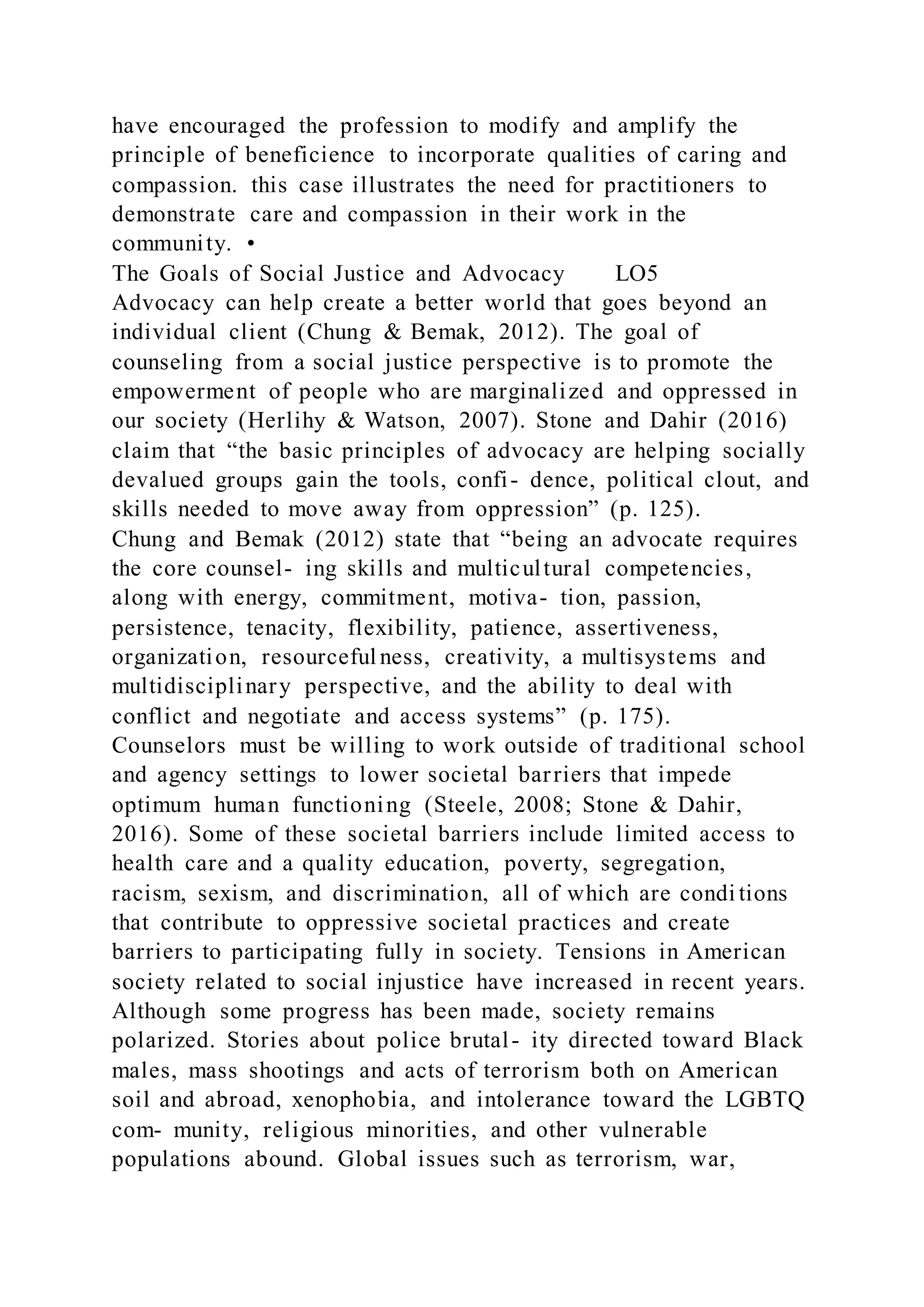 have encouraged the profession to modify and amplify the
principle of beneficience to incorporate qualities of caring and
compassion. this case illustrates the need for practitioners to
demonstrate care and compassion in their work in the
community. •
The Goals of Social Justice and Advocacy LO5
Advocacy can help create a better world that goes beyond an
individual client (Chung & Bemak, 2012). The goal of
counseling from a social justice perspective is to promote the
empowerment of people who are marginalized and oppressed in
our society (Herlihy & Watson, 2007). Stone and Dahir (2016)
claim that “the basic principles of advocacy are helping socially
devalued groups gain the tools, confi- dence, political clout, and
skills needed to move away from oppression” (p. 125).
Chung and Bemak (2012) state that “being an advocate requires
the core counsel- ing skills and multicultural competencies,
along with energy, commitment, motiva- tion, passion,
persistence, tenacity, flexibility, patience, assertiveness,
organization, resourceful ness, creativity, a multisystems and
multidisciplinary perspective, and the ability to deal with
conflict and negotiate and access systems” (p. 175).
Counselors must be willing to work outside of traditional school
and agency settings to lower societal barriers that impede
optimum human functioning (Steele, 2008; Stone & Dahir,
2016). Some of these societal barriers include limited access to
health care and a quality education, poverty, segregation,
racism, sexism, and discrimination, all of which are condi tions
that contribute to oppressive societal practices and create
barriers to participating fully in society. Tensions in American
society related to social injustice have increased in recent years.
Although some progress has been made, society remains
polarized. Stories about police brutal- ity directed toward Black
males, mass shootings and acts of terrorism both on American
soil and abroad, xenophobia, and intolerance toward the LGBTQ
com- munity, religious minorities, and other vulnerable
populations abound. Global issues such as terrorism, war,
 
