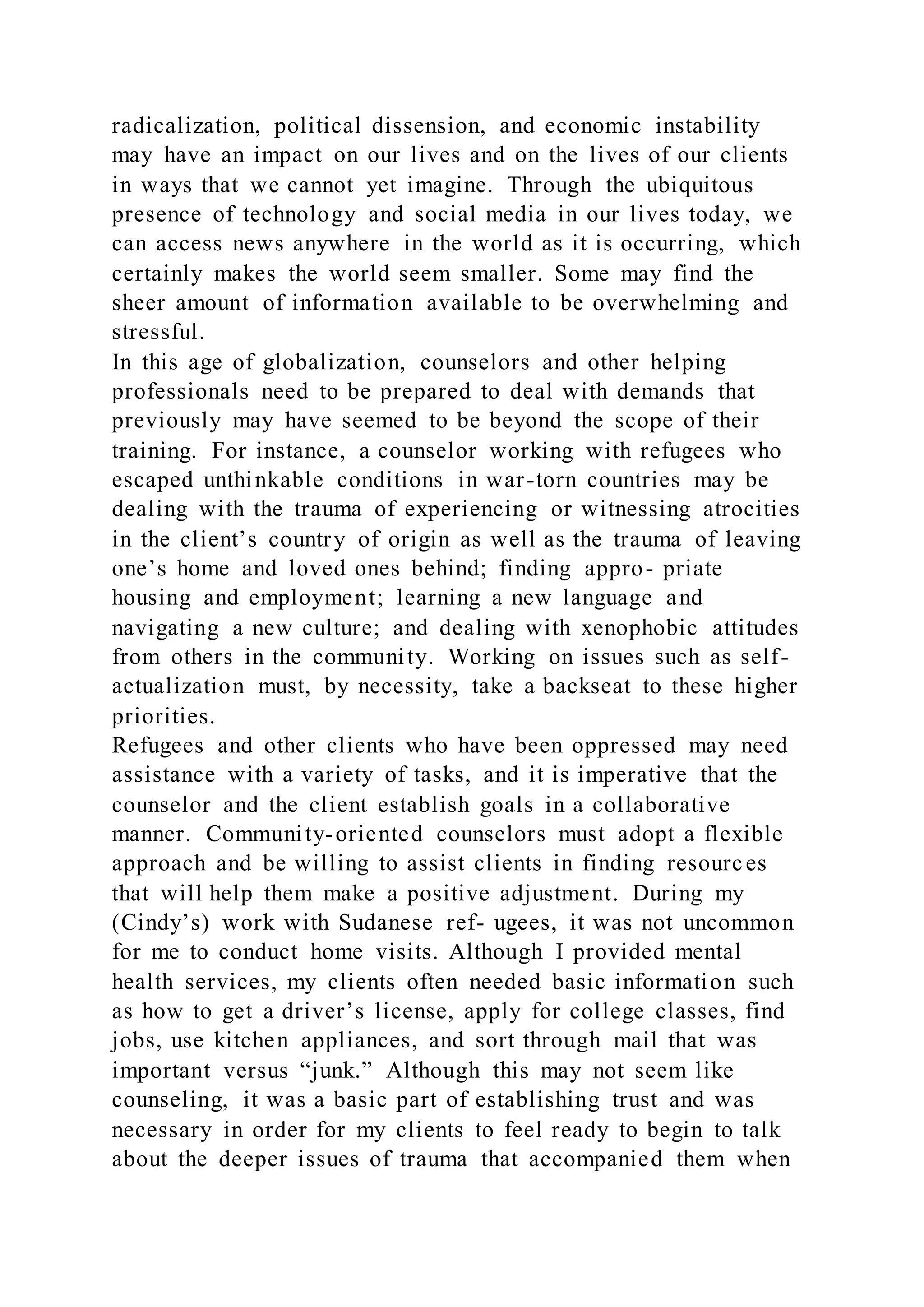 radicalization, political dissension, and economic instability
may have an impact on our lives and on the lives of our clients
in ways that we cannot yet imagine. Through the ubiquitous
presence of technology and social media in our lives today, we
can access news anywhere in the world as it is occurring, which
certainly makes the world seem smaller. Some may find the
sheer amount of information available to be overwhelming and
stressful.
In this age of globalization, counselors and other helping
professionals need to be prepared to deal with demands that
previously may have seemed to be beyond the scope of their
training. For instance, a counselor working with refugees who
escaped unthinkable conditions in war-torn countries may be
dealing with the trauma of experiencing or witnessing atrocities
in the client’s country of origin as well as the trauma of leaving
one’s home and loved ones behind; finding appro- priate
housing and employment; learning a new language and
navigating a new culture; and dealing with xenophobic attitudes
from others in the community. Working on issues such as self-
actualization must, by necessity, take a backseat to these higher
priorities.
Refugees and other clients who have been oppressed may need
assistance with a variety of tasks, and it is imperative that the
counselor and the client establish goals in a collaborative
manner. Community-oriented counselors must adopt a flexible
approach and be willing to assist clients in finding resources
that will help them make a positive adjustment. During my
(Cindy’s) work with Sudanese ref- ugees, it was not uncommon
for me to conduct home visits. Although I provided mental
health services, my clients often needed basic information such
as how to get a driver’s license, apply for college classes, find
jobs, use kitchen appliances, and sort through mail that was
important versus “junk.” Although this may not seem like
counseling, it was a basic part of establishing trust and was
necessary in order for my clients to feel ready to begin to talk
about the deeper issues of trauma that accompanied them when
 