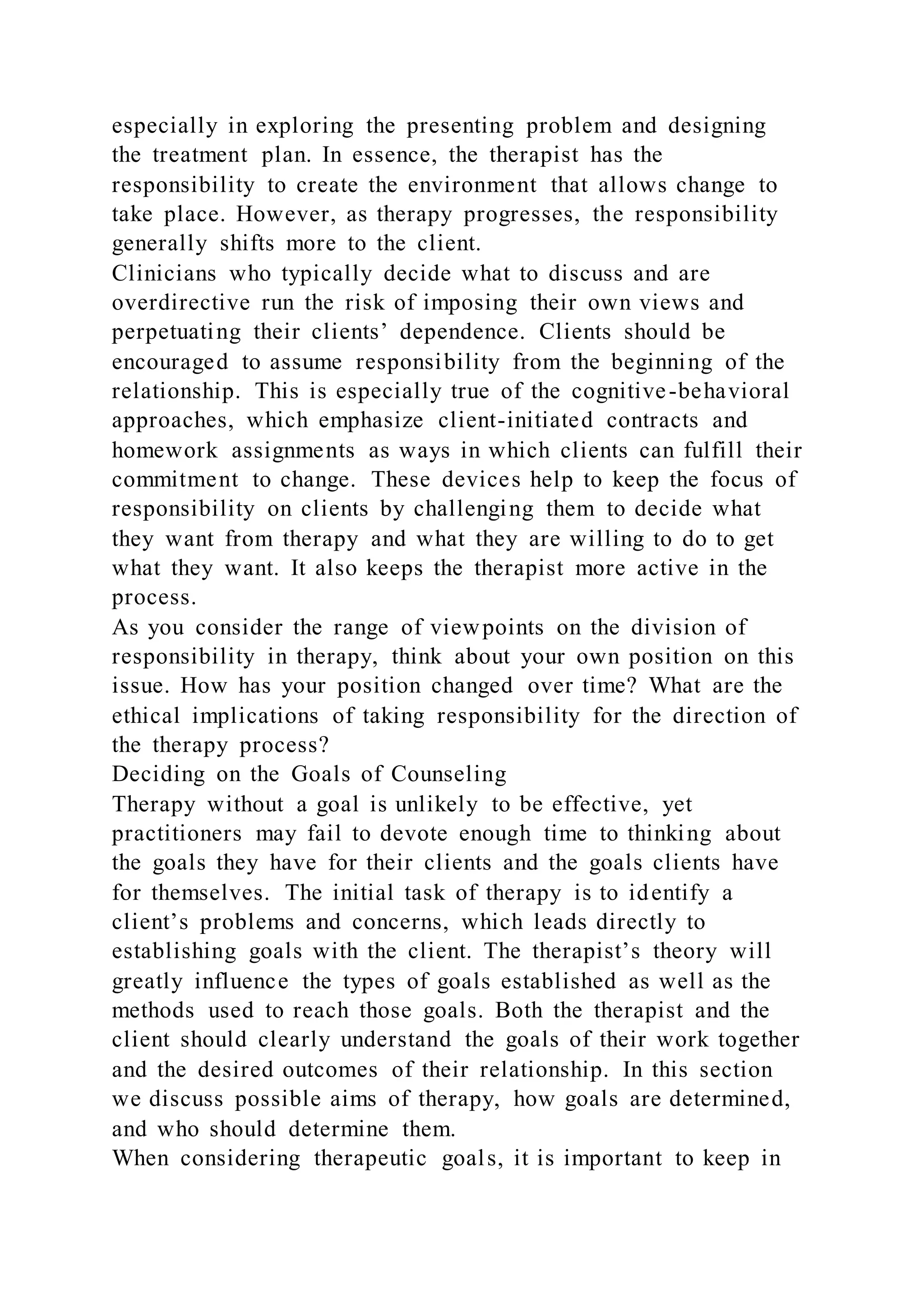 especially in exploring the presenting problem and designing
the treatment plan. In essence, the therapist has the
responsibility to create the environment that allows change to
take place. However, as therapy progresses, the responsibility
generally shifts more to the client.
Clinicians who typically decide what to discuss and are
overdirective run the risk of imposing their own views and
perpetuating their clients’ dependence. Clients should be
encouraged to assume responsibility from the beginning of the
relationship. This is especially true of the cognitive-behavioral
approaches, which emphasize client-initiated contracts and
homework assignments as ways in which clients can fulfill their
commitment to change. These devices help to keep the focus of
responsibility on clients by challenging them to decide what
they want from therapy and what they are willing to do to get
what they want. It also keeps the therapist more active in the
process.
As you consider the range of viewpoints on the division of
responsibility in therapy, think about your own position on this
issue. How has your position changed over time? What are the
ethical implications of taking responsibility for the direction of
the therapy process?
Deciding on the Goals of Counseling
Therapy without a goal is unlikely to be effective, yet
practitioners may fail to devote enough time to thinking about
the goals they have for their clients and the goals clients have
for themselves. The initial task of therapy is to identify a
client’s problems and concerns, which leads directly to
establishing goals with the client. The therapist’s theory will
greatly influence the types of goals established as well as the
methods used to reach those goals. Both the therapist and the
client should clearly understand the goals of their work together
and the desired outcomes of their relationship. In this section
we discuss possible aims of therapy, how goals are determined,
and who should determine them.
When considering therapeutic goals, it is important to keep in
 