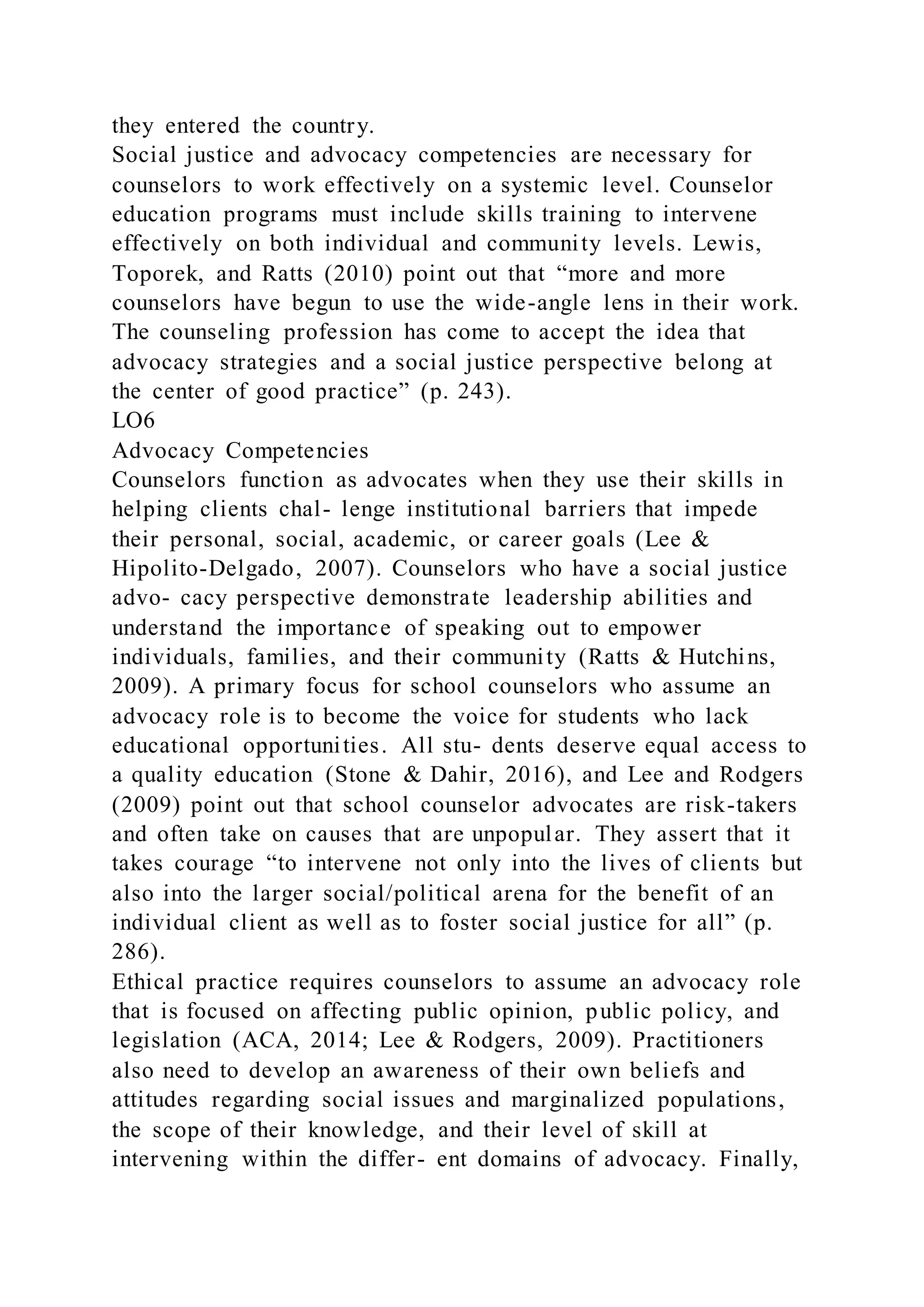 they entered the country.
Social justice and advocacy competencies are necessary for
counselors to work effectively on a systemic level. Counselor
education programs must include skills training to intervene
effectively on both individual and community levels. Lewis,
Toporek, and Ratts (2010) point out that “more and more
counselors have begun to use the wide-angle lens in their work.
The counseling profession has come to accept the idea that
advocacy strategies and a social justice perspective belong at
the center of good practice” (p. 243).
LO6
Advocacy Competencies
Counselors function as advocates when they use their skills in
helping clients chal- lenge institutional barriers that impede
their personal, social, academic, or career goals (Lee &
Hipolito-Delgado, 2007). Counselors who have a social justice
advo- cacy perspective demonstrate leadership abilities and
understand the importance of speaking out to empower
individuals, families, and their community (Ratts & Hutchins,
2009). A primary focus for school counselors who assume an
advocacy role is to become the voice for students who lack
educational opportunities. All stu- dents deserve equal access to
a quality education (Stone & Dahir, 2016), and Lee and Rodgers
(2009) point out that school counselor advocates are risk-takers
and often take on causes that are unpopular. They assert that it
takes courage “to intervene not only into the lives of clients but
also into the larger social/political arena for the benefit of an
individual client as well as to foster social justice for all” (p.
286).
Ethical practice requires counselors to assume an advocacy role
that is focused on affecting public opinion, public policy, and
legislation (ACA, 2014; Lee & Rodgers, 2009). Practitioners
also need to develop an awareness of their own beliefs and
attitudes regarding social issues and marginalized populations,
the scope of their knowledge, and their level of skill at
intervening within the differ- ent domains of advocacy. Finally,
 
