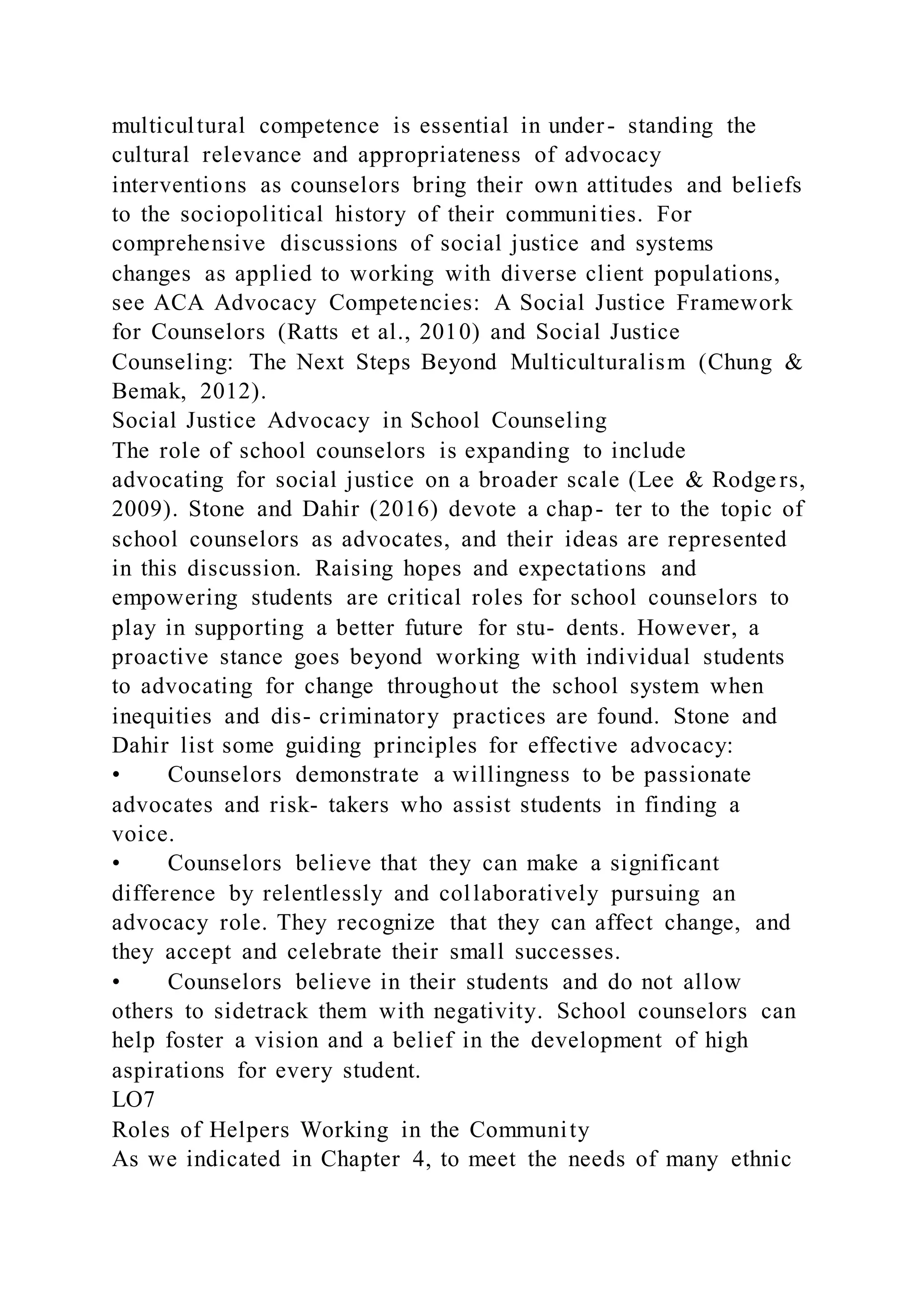 multicultural competence is essential in under- standing the
cultural relevance and appropriateness of advocacy
interventions as counselors bring their own attitudes and beliefs
to the sociopolitical history of their communities. For
comprehensive discussions of social justice and systems
changes as applied to working with diverse client populations,
see ACA Advocacy Competencies: A Social Justice Framework
for Counselors (Ratts et al., 2010) and Social Justice
Counseling: The Next Steps Beyond Multiculturalism (Chung &
Bemak, 2012).
Social Justice Advocacy in School Counseling
The role of school counselors is expanding to include
advocating for social justice on a broader scale (Lee & Rodge rs,
2009). Stone and Dahir (2016) devote a chap- ter to the topic of
school counselors as advocates, and their ideas are represented
in this discussion. Raising hopes and expectations and
empowering students are critical roles for school counselors to
play in supporting a better future for stu- dents. However, a
proactive stance goes beyond working with individual students
to advocating for change throughout the school system when
inequities and dis- criminatory practices are found. Stone and
Dahir list some guiding principles for effective advocacy:
• Counselors demonstrate a willingness to be passionate
advocates and risk- takers who assist students in finding a
voice.
• Counselors believe that they can make a significant
difference by relentlessly and collaboratively pursuing an
advocacy role. They recognize that they can affect change, and
they accept and celebrate their small successes.
• Counselors believe in their students and do not allow
others to sidetrack them with negativity. School counselors can
help foster a vision and a belief in the development of high
aspirations for every student.
LO7
Roles of Helpers Working in the Community
As we indicated in Chapter 4, to meet the needs of many ethnic
 