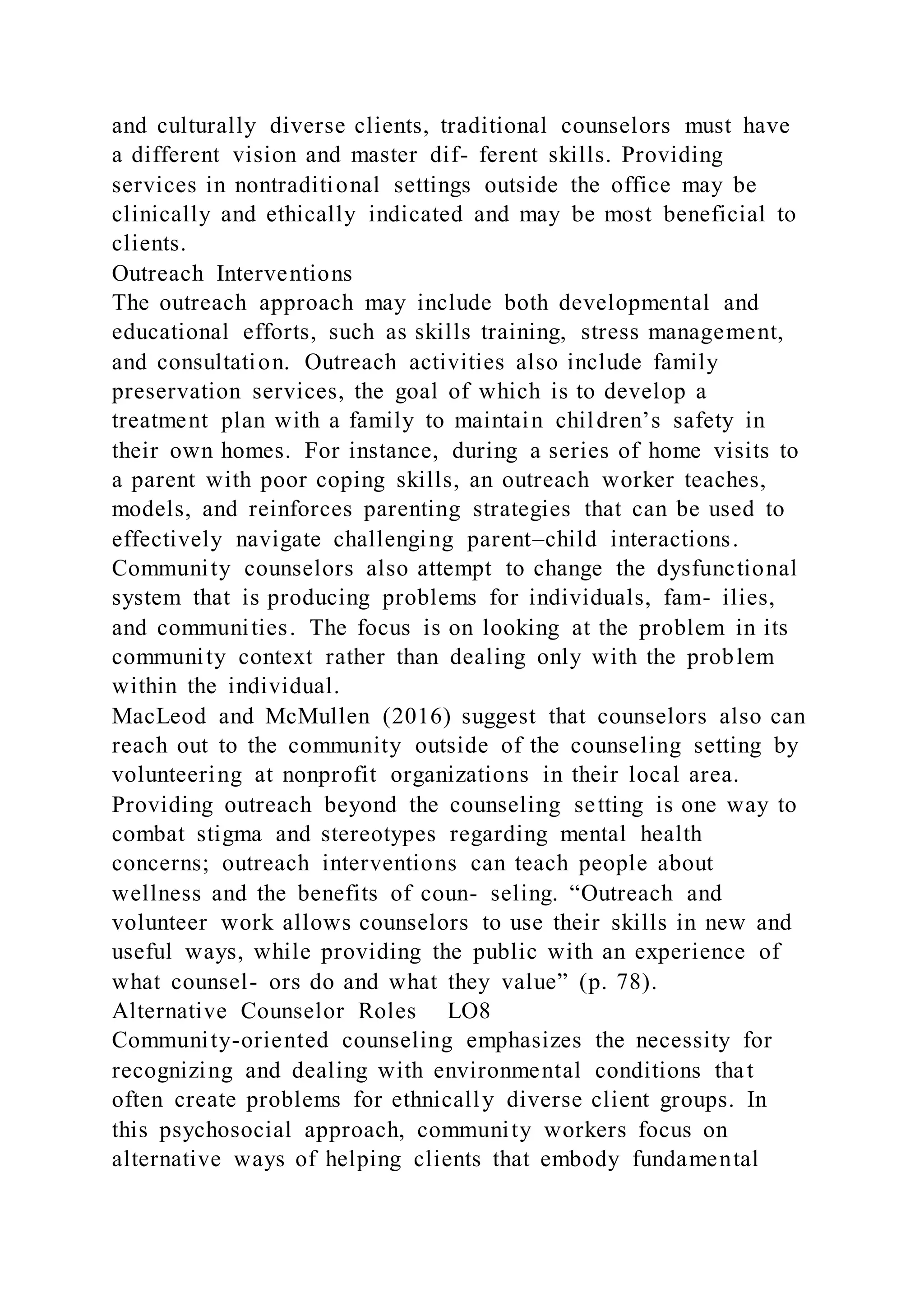 and culturally diverse clients, traditional counselors must have
a different vision and master dif- ferent skills. Providing
services in nontraditional settings outside the office may be
clinically and ethically indicated and may be most beneficial to
clients.
Outreach Interventions
The outreach approach may include both developmental and
educational efforts, such as skills training, stress management,
and consultation. Outreach activities also include family
preservation services, the goal of which is to develop a
treatment plan with a family to maintain children’s safety in
their own homes. For instance, during a series of home visits to
a parent with poor coping skills, an outreach worker teaches,
models, and reinforces parenting strategies that can be used to
effectively navigate challenging parent–child interactions.
Community counselors also attempt to change the dysfunctional
system that is producing problems for individuals, fam- ilies,
and communities. The focus is on looking at the problem in its
community context rather than dealing only with the problem
within the individual.
MacLeod and McMullen (2016) suggest that counselors also can
reach out to the community outside of the counseling setting by
volunteering at nonprofit organizations in their local area.
Providing outreach beyond the counseling setting is one way to
combat stigma and stereotypes regarding mental health
concerns; outreach interventions can teach people about
wellness and the benefits of coun- seling. “Outreach and
volunteer work allows counselors to use their skills in new and
useful ways, while providing the public with an experience of
what counsel- ors do and what they value” (p. 78).
Alternative Counselor Roles LO8
Community-oriented counseling emphasizes the necessity for
recognizing and dealing with environmental conditions that
often create problems for ethnically diverse client groups. In
this psychosocial approach, community workers focus on
alternative ways of helping clients that embody fundamental
 